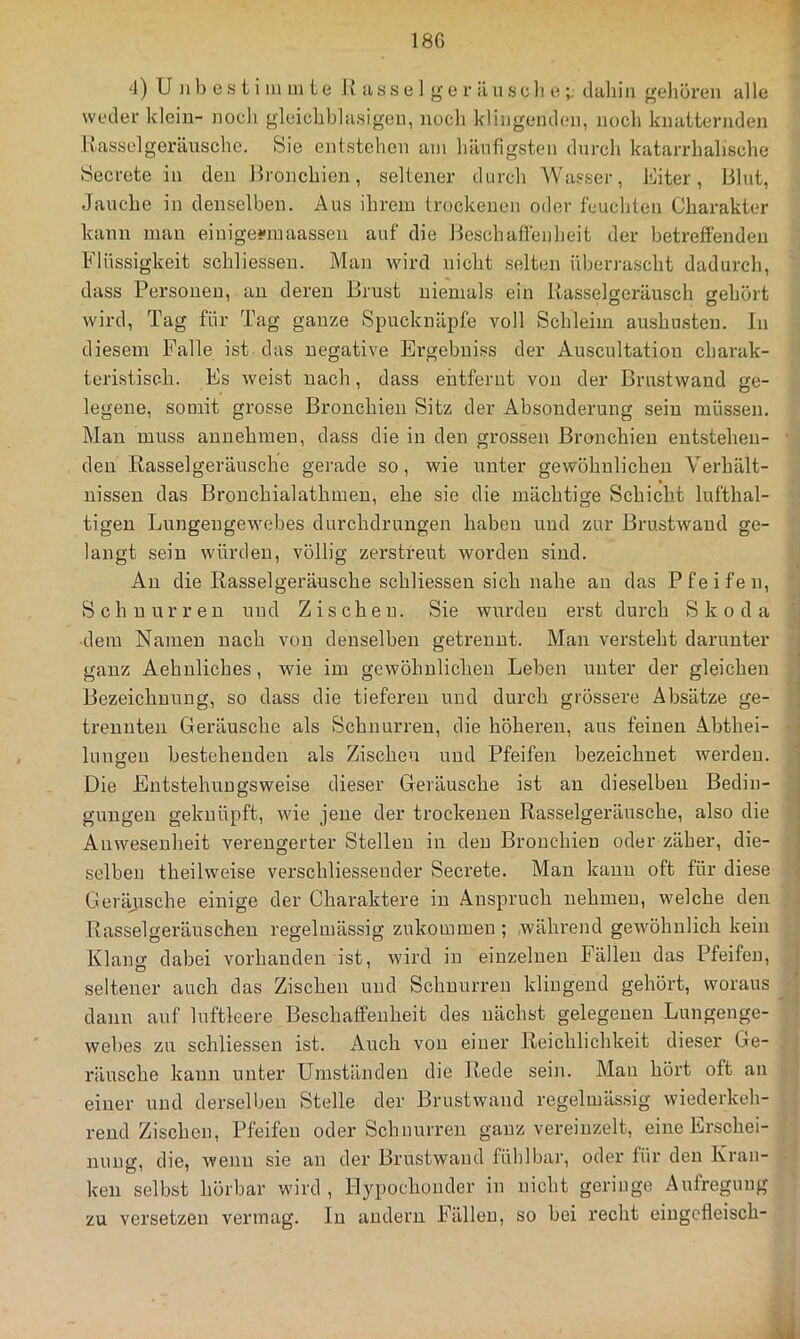 weder klein- noch gleichbhisigen, noch klingenden, noch knatternden Hasselgeräiische. Sie entstehen am häufigsten durch katarrhalische Secrete in den Hronchien, seltener durch AVasser, Eiter, Blut, Jauche in denselben. Aus ihrem trockenen oder feuchten Charakter kann man eiuige-maassen auf die 14esch affen heit der betreffenden Flüssigkeit schliessen. Man wird nicht selten überrascht dadurch, dass Personen, an deren Brust niemals ein Hasselgeräusch gehört wird. Tag für Tag ganze Spucknäpfe voll Schleim aushusten, ln diesem Palle ist das negative Ergebniss der Auscultation charak- teristisch. Es weist nach, dass entfernt von der Brustwand ge- legene, somit grosse Bronchien Sitz der Absonderung sein müssen. Man muss annehmeu, dass die in den grossen Bronchien entstehen- • den Rasselgeräusche gerade so, wie unter gewöhnlichen Verhält- nissen das Bronchialathmen, ehe sie die mächtige Schicht lufthal- tigen Lungengewmbes durchdrungen haben und zur Brustwand ge- langt sein würden, völlig zerstreut worden sind. , An die Rasselgeräusche schliessen sich nahe an das Pfeifen, i Schnurren und Zischen. Sie wurden erst durch Skoda dem Namen nach von denselben getrennt. Man versteht darunter ganz Aehnliches, wie im gewöhnlichen Leben unter der gleichen Bezeichnung, so dass die tieferen und durch grössere Absätze ge- ■ trennten Geräusche als Schnurren, die höheren, aus feinen Abthei- - lungen bestehenden als Zischen und Pfeifen bezeichnet werden. ' Die Entstehungsweise dieser Geräusche ist an dieselben Bedin- gungen geknüpft, wie jene der trockenen Rasselgeräusche, also die Anwesenheit verengerter Stellen in den Bronchien oder zäher, die- selben theilweise verschliessender Secrete. Man kann oft für diese Geräjische einige der Charaktere in .4nspruch nehmen, welche den 1 Rasselgeräuschen regelmässig zukommen ; während gewöhnlich kein ; Klamy dabei vorhanden ist, wird in einzelnen Fällen das Pfeifen, | O . ^ seltener auch das Zischen und Schnurren klingend gehört, woraus | dann auf luftleere Beschaffenheit des nächst gelegenen Lungenge- webes zu schliessen ist. Auch von einer Reichlichkeit dieser Ge- , räusche kann unter Umständen die Rede sein. Man hört oft au einer und derselben Stelle der Brustwand regelmässig wiederkeh- rend Zischen, Pfeifen oder Schnurren ganz vereinzelt, eine Erschei- nung, die, wenn sie an der Brustwand fühlbar, oder für den Kran- ken selbst hörbar wird , Eypochonder in nicht geringe Aufregung zu versetzen vermag. In andern Fällen, so bei recht eingcfleisch-