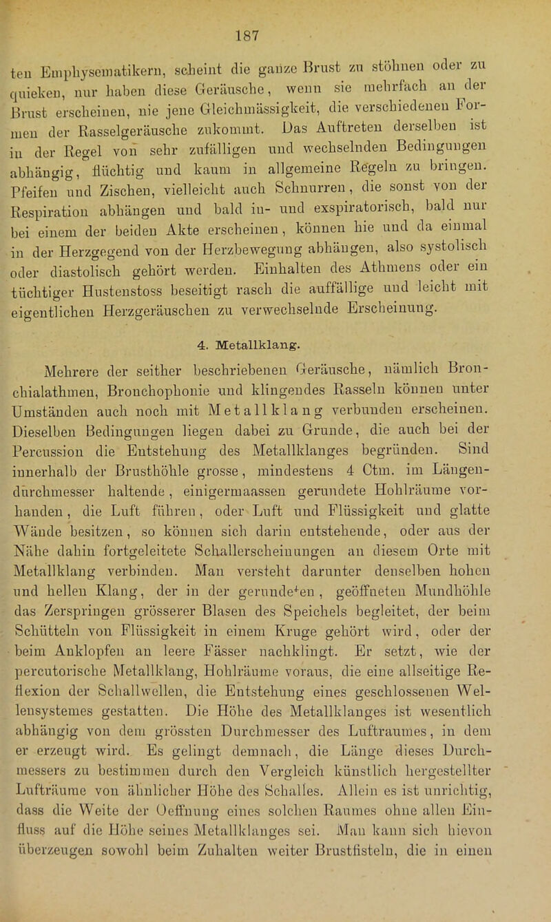 teu Empliyseinatikern, scheint die ganze Brust zu stöhnen oder zu quieken, nur haben diese Geräusche, wenn sie mehrfach an ^der Brust erscheinen, nie jene Gleichuiässigkeit, die verschiedenen hoi- men der Rasselgeräusche zukommt. Das Auftreten derselben ist in der Regel von sehr zufälligen und wechselnden Bedingungen abhängig, flüchtig und kaum in allgemeine Regeln zu bringen. Pfeifen und Zischen, vielleicht auch Schnurren, die sonst von der Respiration abhängen und bald in- und exspiratorisch, bald nur bei einem der beiden Akte erscheinen , können hie nnd da einmal in der Herzgegend von der Herzbeweguug abhängen, also systolisch oder diastolisch gehört werden. Einhalten des Athmens odei ein tüchtiger Husteustoss beseitigt rasch die auffällige und leicht mit eigentlichen Herzgeräuschen zu verwechselnde Erscheinung. 4. Metallklang. Mehrere der seither beschriebenen Geräusche, nämlich Bron- chialathmen, Bronchophonie und klingendes Rasseln können unter Umständen auch noch mit Metallklang verbunden erscheinen. Dieselben Bedingungen liegen dabei zu Grunde, die auch bei der Percussion die Entstehung des Metallklanges begründen. Sind innerhalb der Brusthöhle grosse, mindestens 4 Ctm. im Längen- dürchmesser haltende, einigermaassen gerundete Hohlräume vor- handen , die Luft führen, oder Luft und Flüssigkeit und glatte Wände besitzen, so können sich darin entstehende, oder aus der Nähe dahin fortgeleitete Schallerscheiuungen an diesem Orte mit Metallklang verbinden. Man versteht darunter denselben hohen und hellen Klang, der in der gerundeten, geöffneten Mundhöhle das Zerspringen grösserer Blasen des Speichels begleitet, der beim Schütteln von Flüssigkeit in einem Kruge gehört wird, oder der beim Auklopfen au leere Fässer nachklingt. Er setzt, wie der percutorische Metallklaug, Hohlräume voraus, die eine allseitige Re- flexion der Schallwellen, die Entstehung eines geschlossenen Wel- leusystemes gestatten. Die Höhe des Metallklauges ist wesentlich abhängig von dem grössten Durchmesser des Luftraumes, in dem er erzeugt wird. Es gelingt demnach, die Länge dieses Durch- messers zu bestimmen durch den Vergleich künstlich hergestellter Lufträume von ähnlicher Höhe des Schalles. Allein es ist unrichtig, dass die Weite der Oeffnung eines solchen Raumes ohne allen Ein- fluss auf die Höhe seines Metallklauges sei. Man kann sich hievon überzeugen sowohl beim Zuhalten weiter Brustfistelu, die in einen