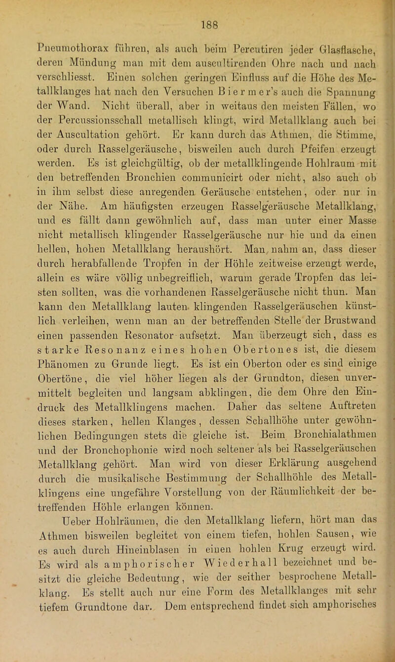 Pneumothorax führen, als auch beim Perrutiren jeder Glasflasche, i deren Mündung man mit dem auscnltirenden Ohre nach und nach verschliesst. Einen solchen geringen Einfluss auf die Höhe des Me- tallklauges hat nach den Versuchen B i e r m e r’s auch die Spannung der Wand. Nicht überall, aber in weitaus den meisten Fällen, wo der Percussionsschall metallisch klingt, wird Metallklang auch bei : der Auscultation gehört. Er kann durch das Athmen, die Stimme, oder durch Rasselgeräusche, bisweilen auch durch Pfeifen erzeugt werden. Es ist gleichgültig, ob der metallkliugende Hohlraum mit den betreffenden Bronchien communicirt oder nicht, also auch ob i in ihm selbst diese anregenden Geräusche entstehen, oder nur in * der Nähe. Am häufigsten erzeugen Rasselgeräusche Metallklang, und es fällt daun gewöhnlich auf, dass man unter einer Masse nicht metallisch klingender Rasselgeräusche nur hie und da einen hellen, hohen Metallklang heraushört. Man nahm an, dass dieser durch herabfallende Tropfen in der Höhle zeitweise erzeugt werde, allein es wäre völlig unbegreiflich, warum gerade Tropfen das lei- • steu sollten, was die vorhandenen Rasselgeräusche nicht thun. Mau kann den Metallklang lauten- klingenden Rasselgeräuschen künst- lich verleihen, wenn man an der betreffenden Stelle der ßrustwand einen passenden Resonator aufsetzt. Man überzeugt sich, dass es starke Resonanz eines hohen Obertones ist, die diesem Phänomen zu Grunde liegt. Es ist ein Obertou oder es sind einige Obertöne, die viel höher liegen als der Grundton, diesen unver- mittelt begleiten und langsam abklingen, die dem Ohre den Ein- druck des Metallkliugens machen. Daher das seltene Auftreten dieses starken, hellen Klanges , dessen Schallhöhe unter gewöhn- * liehen Bedingungen stets die gleiche ist. Beim Brouchialathmeu und der Bronchophouie wird noch seltener als bei Rasselgeräuschen Metallklang gehört. Man wird von dieser Erklärung ausgehend durch die musikalische Bestimmung der Schallhöhle des Metall- kliugens eine ungefähre Vorstellung von der Räumlichkeit der be- treffenden Höhle erlangen können. Heber I-Iohlräumeu, die den Metallklang liefern, hört man das Athmen bisweilen begleitet von einem tiefen, hohlen Sausen, wie es auch durch Hineinblasen in einen hohlen Krug erzeugt wird. Es wird als a m p h o r i s c h er W i e d e r h a 11 bezeichnet und be- sitzt die gleiche Bedeutung, wie der seither besprochene Metall- klang. Es stellt auch nur eine Form des Metallklanges mit sehr tiefem Grundtone dar. Dem entsprechend findet sich amphorisches d