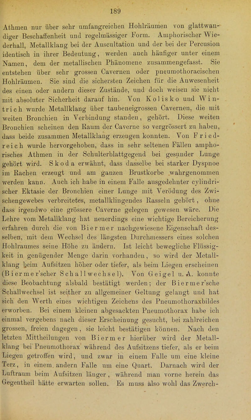 Atlimeu um- über sehr umfaugreichen Hohlräumeu von glattwau- (liger Beschaffenheit mul regelmässiger Form. Amphorischer Wie- derhall, Metallklang bei der Auscultation und der bei der Percusiou identisch in ihrer Bedeutung, werden auch häufiger unter einem Namen, dem der metallischen Phänomene zusammengefasst. Sie entstehen über sehr grossen Caverueu oder pueumothoracischen Hohlräumeu. Sie sind die sichersten Zeichen für die Anwesenheit des einen oder andern dieser Zustände, und doch weisen sie nicht mit absoluter Sicherheit darauf hin. Von Kolisko und Win- trich wurde Metallklaug über taubeneigrosseu Cavernen, die mit weiten Bronchien in Verbindung standen, gehört. Diese weiten Bronchien scheinen den Raum der Caverue so vergrössert zu haben, dass beide zusammen Metallklang erzeugen konnten. Von Fried- reich wurde hervorgehobeu, dass in sehr seltenen Fällen ampho- risches Athmen in der Schulterblattgegend bei gesunder Lunge gehört wird. Skoda erwähnt, dass dasselbe bei starker Dyspnoe im Rachen erzeugt und am ganzen Brustkörbe .wahrgenommen werden kauu. Auch ich habe in einem Falle ausgedehnter cyliudri- scher Ektasie der Bronchien einer Lunge mit Verödung des Zwi- schengevvebes verbreitetes, metallkliugendes Rasseln gehört, ohne dass irgendwo eine grössere Caverue gelegen gewesen wäre. Die Lehre vom Metallklaug hat neuerdings eine wichtige Bereicherung erfahren durch die von Biermer uachgewiesene Eigenschaft des- selben, mit dem Wechsel des längsten Durchmessers eines solchen Hohlraumes seine Höhe zu ändern. Ist leicht bewegliche Flüssig- keit in genügender Menge darin vorhanden, so wird der Metall- klaug beim Aufsitzen höher oder tiefer, als beim Liegen erscheinen (B i er me r’scher S ch a 11 wech s e 1). Von Geigel u. A. konnte diese Beobachtung alsbald bestätigt werden; der Biermer’sche Schallwechsel ist seither zu allgemeiner Geltung gelangt und hat sich den Werth eines wichtigen Zeichens des Pneumothoraxbildes erworben. Bei einem kleinen abgesackten Pneumothorax habe ich einmal vergebens nach dieser Erscheinung gesucht, bei zahlreichen grossen, freien dagegen , sie leicht bestätigen können. Nach den letzten Mittheilungen von Biermer hierüber wird der Metall- klang bei Pneumothorax’ während des Aufsitzens tiefer, als er beim Liegen getroffen wird, und zwar in einem Falle um eine kleine Terz, in einem, andern Falle um eine Quart. Darnach wird der Luftraum beim Aufsitzen länger , während man vorne herein das Gegentheil hätte erwarten sollen. Es muss also wohl das Zwerch-