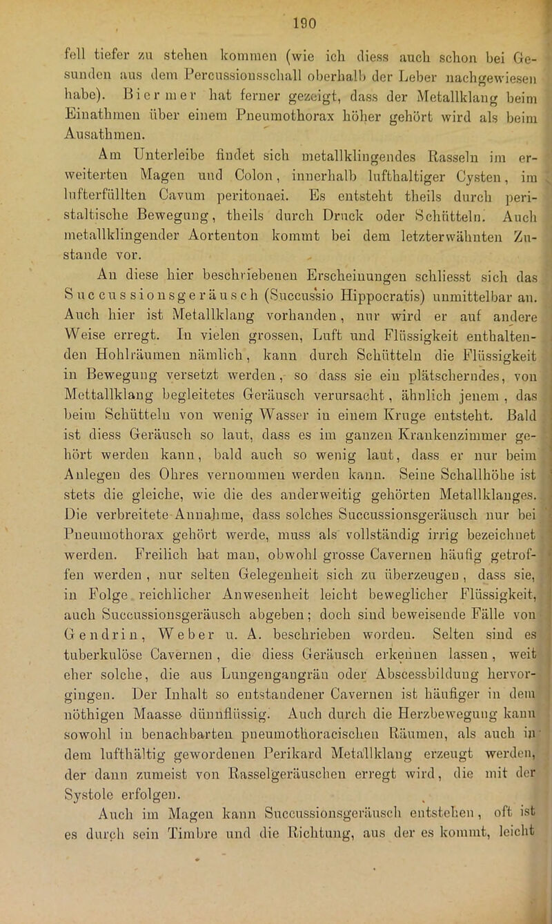 feil tiefer zu stehen Iconnnon (wie ich diess auch schon bei Ge- ' Sunden aus dem Percussiousscliall oberhall) der Leber nachgewiesen habe). Bier nier hat ferner gezeigt, dass der Metallklang beim Einathmen über einem Pneumothorax höher gehört wird als beim Ausathinen. Am Unterleibe findet sich metallklingendes Rasseln im er- ■' weiterten Magen und Colon, innerhalb lufthaltiger Cjsten, im lufterfüllten Cavum peritonaei. Es entsteht theils durch peri- staltische Bewegung, theils durch Druck oder Schütteln. Auch metallklingender Aortenton kommt bei dem letzterwähnten Zu- , stände vor. Au diese hier beschriebenen Erscheinungen schliesst sich das S u c c n s s i 0 n s g e r ä u s c h (Succussio Hippocratis) unmittelbar an. Auch hier ist Metallklaug vorhanden, nur wird er auf andere j Weise erregt. In vielen grossen, Luft und Flüssigkeit enthalten- j den Hohlräumen nämlich, kann durch Schütteln die Flüssigkeit in Bewegung versetzt werden, so dass sie ein plätscherndes, von Mettallklang begleitetes Geräusch verursacht, ähnlich jenem , das ; beim Schütteln von wenig Wasser in einem Kruge entsteht. Bald y ist diess Geräusch so laut, dass es im ganzen Krankenzimmer ge- *• hört werden kann, bald auch so wenig laut, dass er nur beim Anlegen des Ohres vernomiueu werden kann. Seine Schallhöhe ist ; stets die gleiche, wie die des anderweitig gehörten Metallklanges. Die verbreitete Annahme, dass solches Succussionsgeräusch nur bei ‘ Pneumothorax gehört werde, muss als vollständig irrig bezeichnet. werden. Freilich hat mau, obwohl grosse Caverueu häufig getrof-•; fen werden , nur selten Gelegenheit sich zu überzeugen , dass sie, in Folge reichlicher Anwesenheit leicht beweglicher Flüssigkeit, auch Succussionsgeräusch abgeben; doch sind beweisende Fälle von •. Gendrin, Weber u. A. beschrieben worden. Selten sind es tuberkulöse Cavernen, die diess Geräusch erkeiiueu lassen, weit eher solche, die aus Luugeugaugräu oder Abscessbilduug hervor- giugen. Der Inhalt so entstandener Cavernen ist häufiger in dem | nöthigen Maasse dünnflüssig. Auch durch die Herzbewegung kann . sowohl in benachbarten pneumothoracischen Räumen, als auch in' dem lufthältig gewordenen Perikard Metallklaug erzeugt werden, • der dann zumeist von Rasselgeräuschen erregt wird, die mit der Systole erfolgen. Auch im Magen kann Succussionsgeränsch entstehen , oft ist es durch sein Timbre und die Richtung, aus der es kommt, leicht J
