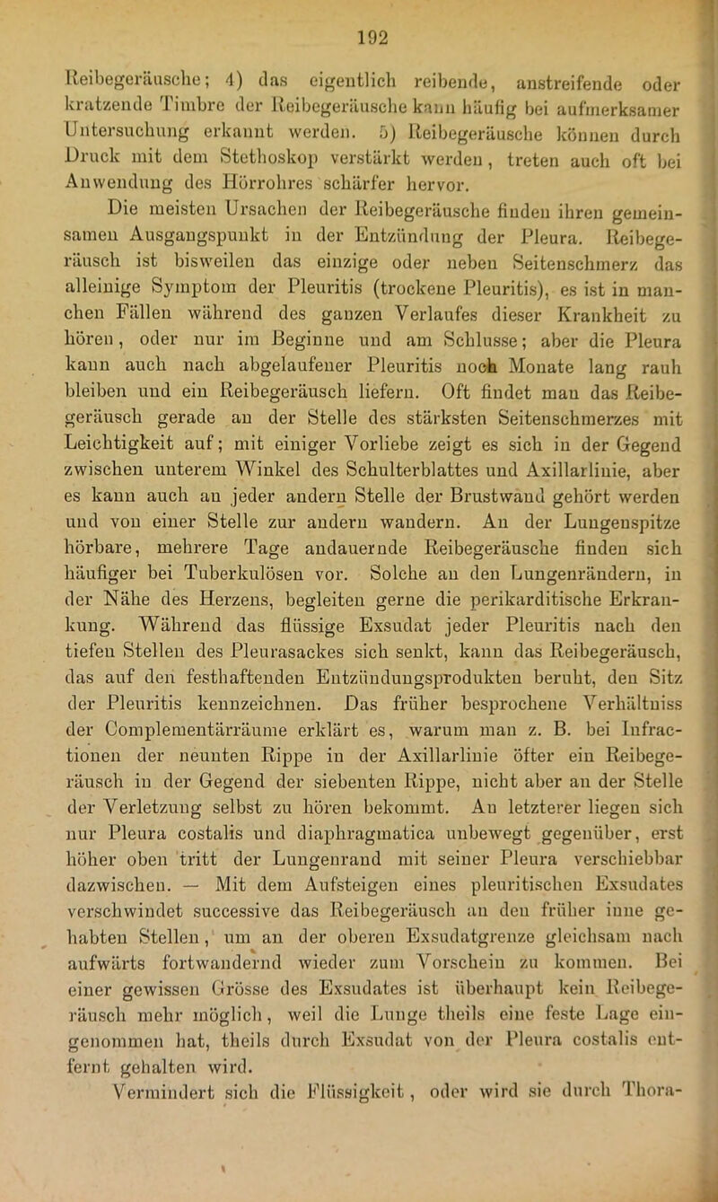 Reibegeräusche; 4) das eigentlich reibende, austreifende oder 1 kratzende Timbre der Reibegeräusche kann liäufig bei aufmerksamer Untersuchung erkannt werden, u) Reibegeräusche können durch Druck mit dem Stethoskop verstärkt werden, treten auch oft bei Anwendung des Hörrohres schärfer hervor. Die meisten Ui’sachen der Reibegeräusche finden ihren gemein- samen Ausgangspunkt in der Entzündung der Pleura. I^ibege- räusch ist bisweilen das einzige oder neben Seitenschmerz das alleinige Symptom der Pleuritis (trockene Pleuritis), es ist in man- chen Fällen während des ganzen Verlaufes dieser Krankheit zu hören, oder nur ira Beginne und am Schlus.se; aber die Pleura kann auch nach abgelaufener Pleuritis noch Monate lang rauh bleiben und ein Reibeger-äusch liefern. Oft findet man das Reibe- geräusch gerade au der Stelle des stärksten Seitenschmerzes mit Leichtigkeit auf; mit einiger Vorliebe zeigt es sich in der Gegend zwischen unterem Winkel des Schulterblattes und Axillarliuie, aber es kann auch an jeder andern Stelle der Brustwaud gehört werden und von einer Stelle zur andern wandern. Au der Lungenspitze hörbare, mehrere Tage andauernde Reibegeräusche finden sich häufiger bei Tuberkulösen vor. Solche au den Lungenrändern, in der Nähe des Herzens, begleiten gerne die perikarditische Erkran- kung. Während das flüssige Exsudat jeder Pleuritis nach den tiefen Stellen des Pleurasackes sich senkt, kann das Reibegeräusch, das auf den festhafteudeu Entzündungsprodukten beruht, den Sitz der Pleuritis kennzeichnen. Das früher besprochene Verhältuiss der Complementärräume erklärt es, warum man z. B. bei Infrac- tionen der neunten Rippe in der Axillarliuie öfter ein Reibege- räusch in der Gegend der siebenten Rippe, nicht aber an der Stelle der Verletzung selbst zu hören bekommt. Au letzterer liegen sich nur Pleura costalis und diaphragrnatica unbewegt gegenüber, erst , höher oben tritt der Lungenraud mit seiner Pleura verschiebbar dazwischen. — Mit dem Aufsteigen eines pleuritischen Exsudates verschwindet successive das Reibegeräusch an den früher inne ge- habten Stellen, um an der oberen Exsudatgrenze gleichsam nach aufwärts fortwandernd wieder zum Vorschein zu kommen. Bei | einer gewissen Grösse des Exsudates ist überhaupt kein Reibege- J räusch mehr möglich, weil die Lunge theils eine feste Lage ein- genommen hat, theils durch Exsudat von der Pleura costalis out- fernt gehalten wird. Vermindert .sich die Flüssigkeit, oder wird sie durch Thora- ä