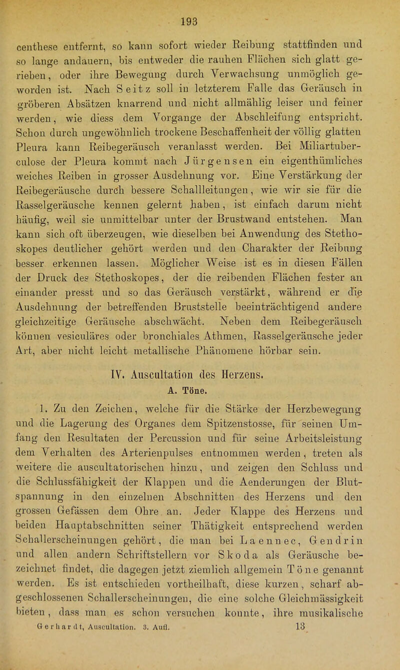 centlaese entfernt, so kann sofort wieder Reibung stattfindeu und so lange andauern, bis entweder die rauben Flächen sich glatt ge- rieben , oder ihre Bewegung durch Verwachsung unmöglich ge- worden ist. Nach Seitz soll in letzterem Falle das Geräusch in gröberen Absätzen knarrend und nicht allmählig leiser und feiner werden, wie diess dem Vorgänge der Abschleifuug entspricht. Schon durch ungewöhnlich trockene Beschaffenheit der völlig glatten Pleura kann Reibegeräusch veranlasst werden. Bei Miliartuber- culose der Pleura kommt nach Jürgensen ein eigenthümliches weiches Reiben in grosser Ausdehnung vor. Eine Verstärkung der Reibegeräusche durch bessere Schallleitungeu, wie wir sie für die Rasselgeräusche kennen gelernt haben, ist einfach darum nicht häufiff, weil sie unmittelbar unter der Brustwaud entstehen. Man kann sich oft überzeugen, wie dieselben bei Anwendung des Stetho- skopes deutlicher gehört werden und den Charakter der Reibung besser erkennen lassen. Möglicher Weise ist es in diesen Fällen der Druck des Stethoskopes, der die reibenden Flächen fester an einander presst und so das Geräusch verstärkt, während er die Ausdehnung der betreffenden Bruststelle beeinträchtigend andere gleichzeitige Geräusche abschwächt. Neben dem Reibegeräusch können vesiculäres oder bronchiales Athmen, Rasselgeräusche jeder Art, aber nicht leicht metallische Phänomene hörbar sein. IV. Ausciütation des Herzens. A. Töne. 1, Zu den Zeichen, welche für die Stärke der Herzbewegunsc und die Lagerung des Organes dem Spitzenstosse, für seinen Um- fang den Resultaten der Percussion und für seine Arbeitsleistung dem Verhalten des Arterienpulses entnommen werden, treten als weitere die auscultatorischen hinzu, und zeigen den Schluss und die Schlussfähigkeit der Klappen und die Aenderuugen der Blut- spannung in den einzelnen Abschnitten des Herzens und den grossen Gefässen dem Ohre an. Jeder Klappe des Herzens und beiden Hauptabschnitten seiner Thätigkeit entsprechend werden Schallerscheinungen gehört, die mau bei Laennec, Gen drin und allen andern Schriftstellern vor Skoda als Geräusche be- zeichnet findet, die dagegen jetzt ziemlich allgemein Töne genannt werden. Es ist entschieden vortheilhaft, diese kurzen, scharf ab- geschlossenen Schallerscheinungen, die eine solche Gleichmässigkeit bieten, dass man es schon versuchen konnte, ihre musikalische Gerhardt, Auscultatioii. 3. Aufl. 13