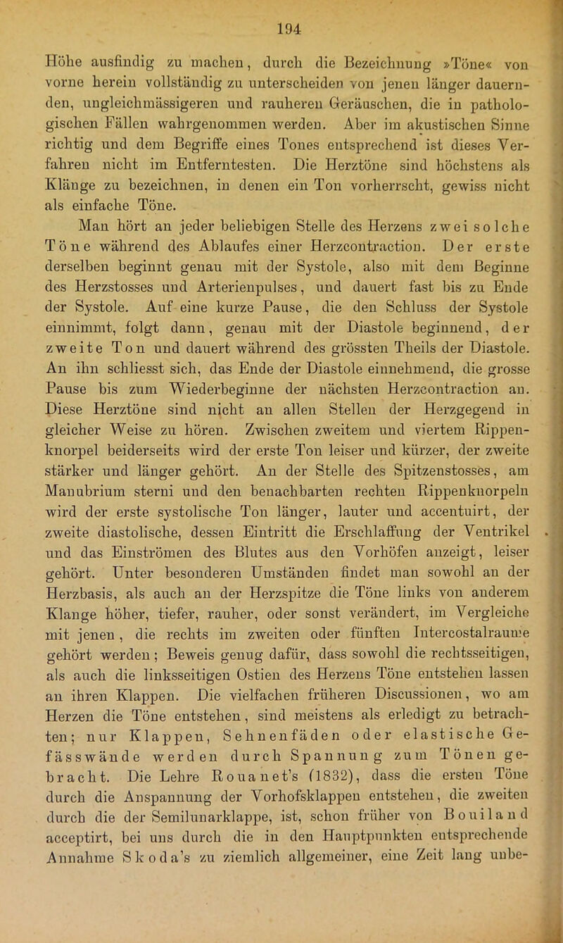 Hölle ausfindig zu machen, durch die Bezeichnuug »Töne« von vorne herein vollständig zu unterscheiden von jenen länger dauern- den, nngleichmässigeren und rauheren Geräuschen, die in patholo- gischen Fällen wahrgenommen werden. Aber im akustischen Sinne richtig und dem Begriffe eines Tones entsprechend ist dieses Ver- fahren nicht im Entferntesten. Die Herztöne sind höchstens als Klänge zu bezeichnen, in denen ein Ton vorherrscht, gewiss nicht als einfache Töne. Man hört an jeder beliebigen Stelle des Herzens zwei solche Töne während des Ablaufes einer Herzcoutraction. Der erste derselben beginnt genau mit der Systole, also mit dem Beginne des Herzstosses und Arterienpulses, und dauert fast bis zu Ende der Systole. Auf eine kurze Pause, die den Schluss der Systole einnimmt, folgt dann, genau mit der Diastole beginnend, der zweite Ton und dauert während des grössten Theils der Diastole. Au ihn schliesst sich, das Ende der Diastole einnehmend, die grosse Pause bis zum Wiederbeginne der nächsten Herzcoutraction an. Diese Herztöne sind nicht an allen Stellen der Herzgegend in gleicher Weise zu hören. Zwischen zweitem und viertem Rippen- knorpel beiderseits wird der erste Ton leiser und kürzer, der zweite stärker und länger gehört. Au der Stelle des Spitzenstosses, am Manubrium sterni und den benachbarten rechten Rippenknorpeln wird der erste systolische Ton länger, lauter und accentuirt, der zweite diastolische, dessen Eintritt die Erschlaffung der Ventrikel und das Einströmen des Blutes aus den Vorhöfen auzeigt, leiser gehört. Unter besonderen Umständen findet mau sowohl au der Herzbasis, als auch au der Herzspitze die Töne links von anderem Klange höher, tiefer, rauher, oder sonst verändert, im Vergleiche mit jenen, die rechts im zweiten oder fünften lutercostalraume gehört werden ; Beweis genug dafür, dass sowohl die rechtsseitigen, als auch die linksseitigen Ostieu des Herzens Töne entstehen lassen an ihren Klappen. Die vielfachen früheren Discussionen, wo am Herzen die Töne entstehen, sind meistens als erledigt zu betrach- ten ; nur Klappen, Sehnenfäden oder elastische Ge- fässwände werden durch Spannung zum Tönen ge- bracht. Die Lehre Rouauet’s (1832), dass die ersten Töne durch die Anspannung der Vorhofsklappeu entstehen, die zweiten durch die der Semilunarklappe, ist, schon früher von Bouilaud acceptirt, bei uns durch die in den Hauptpunkten entsprechende Annahme Skoda’s zu ziemlich allgemeiner, eine Zeit laug uube-