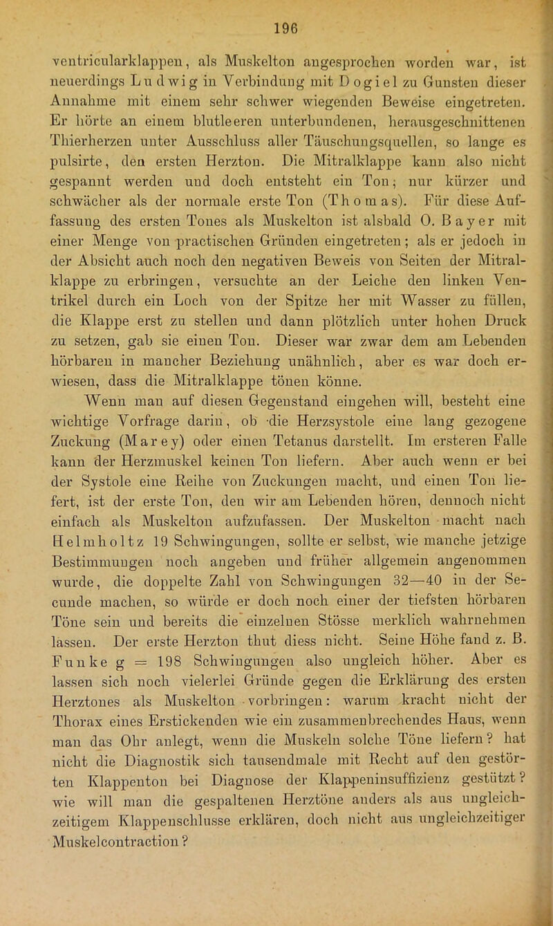 ventricularklappen, als Muskelton augesproclien worden war, ist neuerdings Lu dwig in Verbindung mit D ogiel zu Gunsten dieser Annahme mit einem sehr schwer wiegenden Beweise eingetreten. Er horte an einem blutleeren unterbundenen, herausgeschnittenen Thierherzen unter Ausschluss aller Täuschungsquellen, so lange es pulsirte, den ersten Herzton. Die Mitralklappe kann also nicht gespannt werden und doch entsteht ein Ton; nur kürzer und schwächer als der normale erste Ton (Thomas). Für diese Auf- fassung des ei'sten Tones als Muskelton ist alsbald 0. Bayer mit einer Menge von practischen Gründen eingetreten; als er jedoch in der Absicht auch noch den negativen Beweis von Seiten der Mitral- klappe zu erbringen, versuchte an der Leiche den linken Ven- trikel durch ein Loch von der Spitze her mit Wasser zu füllen, die Klappe erst zu stellen und dann plötzlich unter hohen Druck zu setzen, gab sie einen Ton. Dieser war zwar dem am Lebenden hörbaren in mancher Beziehung unähnlich, aber es war doch er- wiesen, dass die Mitralklappe tönen könne. Wenn man auf diesen Gegenstand eingehen will, besteht eine wichtige Vorfrage darin, ob die Herzsystole eine lang gezogene Zuckung (Marey) oder einen Tetanus darstellt. Im ersteren Falle kann der Herzmuskel keinen Ton liefern. Aber auch wenn er bei der Systole eine Reihe von Zuckungen macht, und einen Ton lie- fert, ist der erste Ton, den wir am Lebenden hören, dennoch nicht einfach als Muskelton aufzufassen. Der Muskelton macht nach Helmholtz 19 Schwingungen, sollte er selbst, wie manche jetzige BestimmuDgeu noch augeben und früher allgemein angenommen wurde, die doppelte Zahl von Schwingungen 32—40 in der Se- cunde machen, so würde er doch noch einer der tiefsten hörbaren Töne sein und bereits die einzelnen Stösse merklich wahruehmen lassen. Der erste Herzton thut diess nicht. Seine Höhe fand z. B. Funke g = 198 Schwingungen also ungleich höher. Aber es lassen sich noch vielerlei Gründe gegen die Erklärung des ersten Herztones als Muskelton ■ Vorbringen: warum kracht nicht der Thorax eines Erstickenden wie ein zusammenbrechendes Haus, wenn mau das Ohr anlegt, wenn die Muskeln solche Töne liefern ? hat nicht die Diagnostik sich tausendmale mit Recht auf den gestör- ten Klappentou bei Diagnose der Klappeniusuffizienz gestützt? wie will man die gespaltenen Herztöne anders als aus ungleich- zeitigem Klappeuschlusse erklären, doch nicht aus ungleichzeitiger Muskel contraction ?