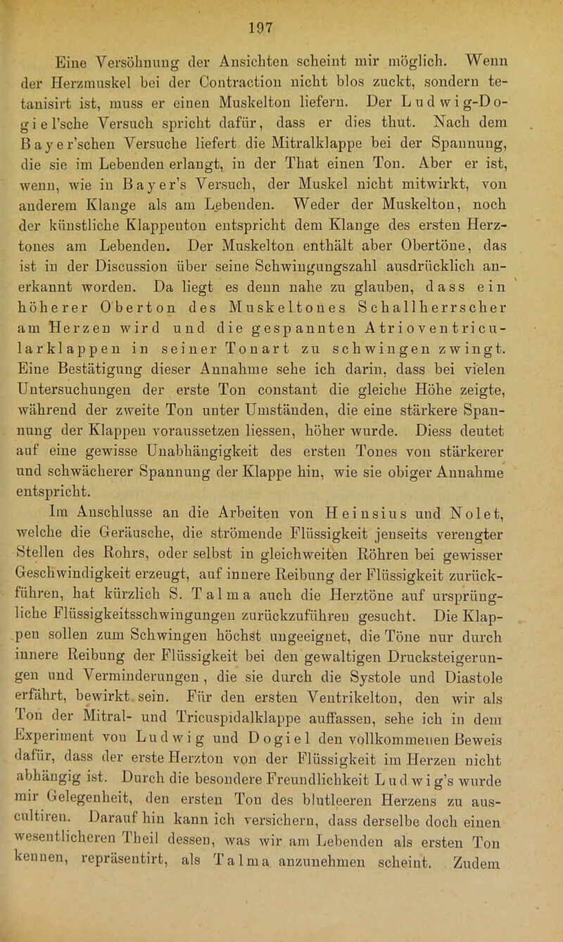 Eine Versöhmmg der Ausichten scheint mir möglich. Wenn der Herzmuskel hei der Contraction nicht blos zuckt, sondern te- tauisii’t ist, muss er einen Muskelton liefern. Der Ludwig-Do- giel’sche Versuch spricht dafür, dass er dies thut. Nach dem Bayer’scheu Versuche liefert die Mitralklappe hei der Spannung, die sie im Lebenden erlangt, in der That einen Ton. Aber er ist, wenn, wie in Bayer’s Versuch, der Muskel nicht mitwirkt, von anderem Klange als am Lebenden. Weder der Muskelton, noch der künstliche Klappeuton entspricht dem Klange des ersten Herz- tones am Lebenden. Der Muskelton enthält aber Obertöne, das ist in der Discussiou über seine Schwingungszahl ausdrücklich an- erkannt worden. Da liegt es denn nahe zu glauben, dass ein ' höherer Ober ton des Muskeltones Schallherrscher am Herzen wird und die gespannten A tr i o v e n t ri cu- larklappen in seiner Tonart zu schwingen zwingt. Eine Bestätigung dieser Annahme sehe ich darin, dass bei vielen Untersuchungen der erste Ton constant die gleiche Höhe zeigte, während der zweite Ton unter Umständen, die eine stärkere Span- nung der Klappen voraussetzen Hessen, höher wurde. Diess deutet auf eine gewisse Unabhängigkeit des ersten Tones von stärkerer und schwächerer Spannung der Klappe hin, wie sie obiger Annahme entspricht. Ln Anschlüsse an die Arbeiten von Heinsius und Nolet, welche die Geräusche, die strömende Flüssigkeit jenseits verengter Stellen des Rohrs, oder selbst in gleichweiten Röhren bei gewisser Geschwindigkeit erzeugt, auf innere Reibung der Flüssigkeit zurück- führen, hat kürzlich S. Talma auch die Herztöne auf ursprüng- liche Flüssigkeitsschwingungen zurückzuführen gesucht. Die Klap- pen sollen zum Schwingen höchst ungeeignet, die Töne nur durch innere Reibung der Flüssigkeit bei den gewaltigen Drucksteigerun- gen und Verminderungen , die sie durch die Systole und Diastole erfährt, bewirkt sein. Für den ersten Ventrikelton, den wir als Ton der Mitral- und Tricuspidalklappe auffassen, sehe ich in dem Experiment von Ludwig und Dogiel den vollkommenen Beweis dafür, dass der erste Herzton von der Flüssigkeit im Herzen nicht abhängig ist. Durch die besondere Freundlichkeit L u d w i g’s wurde mii Gelegenheit, den ersten Ton des blutleeren Herzens zu aus- cultiren. Darauf hin kann ich versichern, dass derselbe doch einen wesentlicheren Theil dessen, was wir am Lebenden als ersten Ton kennen, repräsentirt, als Talma anzunehmen scheint. Zudem