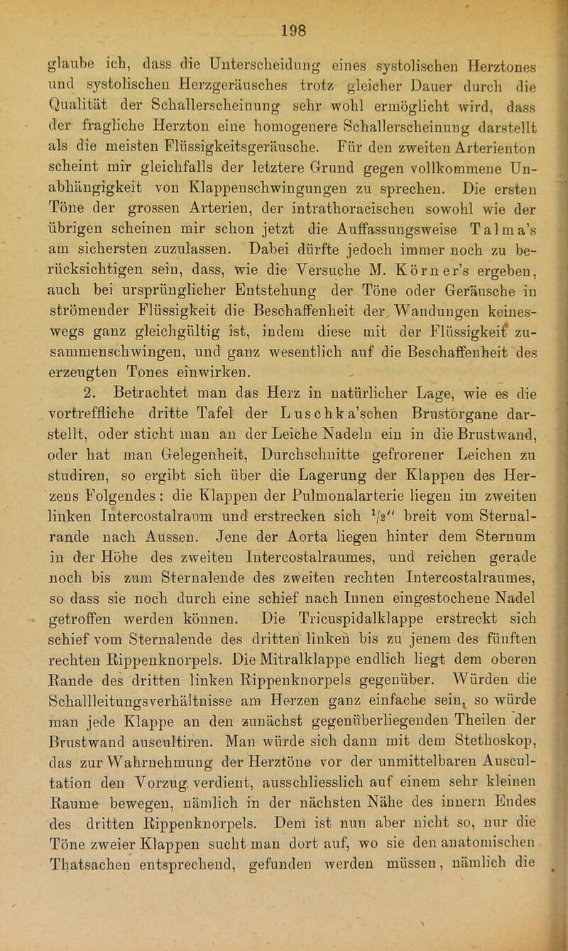 glaube ich, dass die Unterscheidung eines systolischen Herztones und systolischen Herzgeräusches trotz gleicher Dauer durch die Qualität der Schallerscheinung sehr wohl ermöglicht wird, dass der fragliche Herzton eine homogenere Schallerscheinung darstellt als die meisten Flüssigkeitsgeräirsche. Für den zweiten Arterienton scheint mir gleichfalls der letztere Grund gegen vollkommene Un- abhängigkeit von Klappeuschwingungen zu sprechen. Die ersten Töne der grossen Arterien, der intrathoracischen sowohl wie der übrigen scheinen mir schon jetzt die Aufifassuugsweise Talma’s am sichersten zuzulassen. Dabei dürfte jedoch immer noch zu be- rücksichtigen sein, dass, wie die Versuche M. Köruer’s ergeben, auch bei ursprünglicher Entstehung der Töne oder Geräusche in strömender Flüssigkeit die BeschafiFenheit der Wandungen keines- wegs ganz gleichgültig ist, indem diese mit der Flüssigkeit zu- sammenschwingen, und ganz wesentlich auf die Beschaffenheit des erzeugten Tones ein wirken. 2. Betrachtet man das Herz in natürlicher Lage, wie es die vortreffliche dritte Tafel der L us chk a’schen Brustörgane dar- stellt, oder sticht man an der Leiche Nadeln ein in die Brustwand, oder hat man Gelegenheit, Durchschnitte gefrorener Leichen zu studiren, so ergibt sich über die Lagerung der Klappen des Her- zens Folgendes: die Klappen der Pulmonalarterie liegen im zweiten linken Intercostalraum und erstrecken sich ^2 breit vom Sterual- rande nach Aussen. Jene der Aorta liegen hinter dem Sternum in der Höhe des zweiten Intercostalraumes, und reichen gerade noch bis zum Sterualende des zweiten rechten Intercostalraumes, so dass sie noch durch eine schief nach Innen eingestocheue Nadel getroffen werden können. Die Tricuspidalklappe erstreckt sich schief vom Sternalende des dritten linken bis zu jenem des fünften rechten Rippenknorpels. Die Mitralklappe endlich liegt dem oberen Baude des dritten linken Rippenknorpels gegenüber. Würden die Schallleitungsverhältuisse am Herzen ganz einfache sein, so würde man jede Klappe an den zunächst gegenüberliegenden Theileu der Brustwand auscultiren. Man würde sich dann mit dem Stethoskop, das zur Wahrnehmung der Flerztöne vor der unmittelbaren Auscul- tation den Vorzug, verdient, ausschliesslich auf einem sehr kleinen Raume bewegen, nämlich in der nächsten Nähe des iuuern Endes des dritten Rippeuknorpels. Dem ist nun aber nicht so, nur die Töne zweier Klappen sucht man dort auf, wo sie den anatomischen Thatsachen entsprechend, gefunden werden müssen, nämlich die