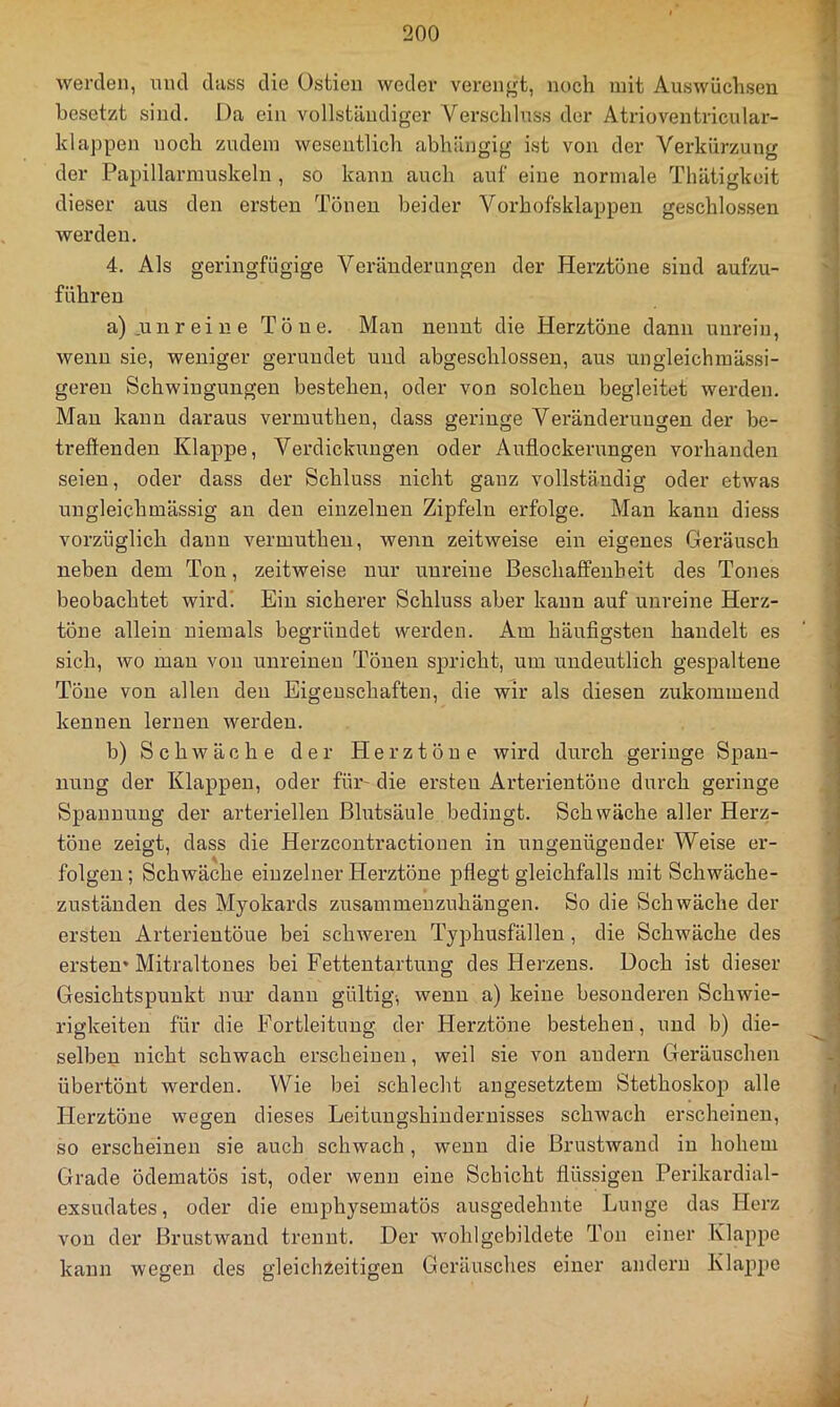werden, mul dass die Ostien weder verengt, noch mit Auswüchsen besetzt sind. Da ein vollständiger Verschluss der Atrioventricular- Idappen noch zudem wesentlich abhängig ist von der Verkürzung der Papillarmuskeln , so kann auch auf eine normale Thätigkoit dieser aus den ersten Tönen beider Vorhofsklappen geschlossen werden. 4. Als geringfügige Veränderungen der Herztöne sind aufzu- führen a) .unreine Töne. Man nennt die Herztöne dann unrein, wenn sie, weniger gerundet und abgeschlossen, aus ungleichmässi- geren Schwingungen bestehen, oder von solchen begleitet werden. Man kann daraus vermuthen, dass geringe Veränderungen der be- treffenden Klappe, Verdiclmngen oder Auflockerungen vorhanden seien, oder dass der Schluss nicht ganz vollständig oder etwas ungleichmässig an den einzelnen Zipfeln erfolge. Man kann diess vorzüglich daun vermuthen, wenn zeitweise ein eigenes Geräusch neben dem Ton, zeitweise nur unreine Beschaffenheit des Tones beobachtet wird! Ein sicherer Schluss aber kann auf unreine Herz- töne allein niemals begründet werden. Am häufigsten handelt es sich, wo mau von unreinen Tönen spricht, um undeutlich gespaltene Töne von allen den Eigenschaften, die wir als diesen zukommend kennen lernen werden. b) Schwäche der Herztöne wird durch geringe Span- nung der Klappen, oder für- die ersten Arterientöne durch geringe Spannung der arteriellen Blutsäule bedingt. Schwäche aller Herz- töne zeigt, dass die Herzcontractionen in ungenügender Weise er- folgen ; Schwäche einzelner Herztöne pflegt gleichfalls mit Schwäche- zustäuden des Myokards zusammeuzuhängen. So die Schwäche der ersten Arterieutöue bei schweren Typhusfällen, die Schwäche des ersten* Mitraltones bei Fettentartung des Herzens. Doch ist dieser Gesichtspunkt nur dann gültig-, wenn a) keine besonderen Schwie- rigkeiten für die Fortleitung der Herztöne bestehen, und b) die- selben nicht schwach erscheinen, weil sie von andern Geräuschen übertönt werden. Wie bei schlecht angesetztem Stethoskop alle Herztöne wegen dieses Leitungshiuderuisses schwach erscheinen, so erscheinen sie auch schwach, wenn die Brustwand in hohem Grade ödematös ist, oder wenn eine Schicht flüssigen Perikardial- exsudates, oder die emphysematös ausgedehnte Lunge das Herz von der Brustwaud trennt. Der wohlgebildete Ton einer Klappe kann wegen des gleichieitigen Geräusches einer andern Klappe
