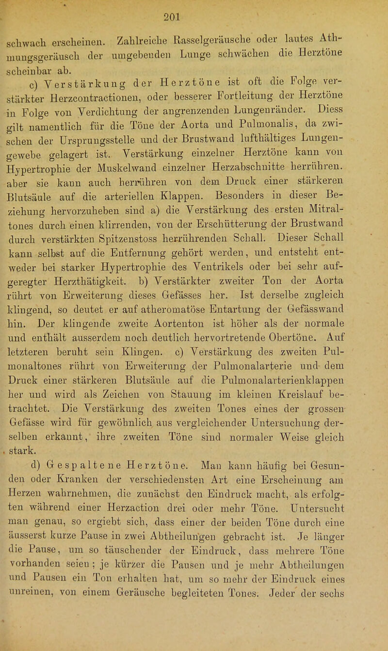 scliwiicli erscheinen. Zahlreiche Rasselgeräusche oder lautes Ath- uiuugsgeräusch der umgebenden Lunge schwächen die Herztöne scheinbar ab. c) Verstärkung der Herztöne ist oft die Folge ver- stärkter Herzcontractioneu, oder bess.erer Fortleitung der Herztöne in Folge von Verdichtung der angrenzenden Lungenränder. Diess gilt namentlich für die Töne der Aorta und Pulmonalis, da zwi- schen der Urspruugsstelle und der Brustwaud lufthältiges Lungen- gewebe gelagert ist. Verstärkung einzelner Herztöne kann von Hypertrophie der Muskelwand einzelner Herzabschuitte herrühren, aber sie kann auch herrühreu von dem Druck einer stärkeren Blutsäule auf die arteriellen Klappen. Besonders in dieser Be- ziehung hervorzuheben sind a) die Verstärkung des ersten Mitral- tones durch einen klirrenden, von der Erschütterung der Brustwand durch verstärkten Spitzenstoss her-rührenden Schall. Dieser Schall kann selbst auf die Entfernung gehört werden, und entsteht ent- weder bei starker Hypertrophie des Ventrikels oder bei sehr auf- geregter Herzthätigkeit. b) Verstärkter zweiter Ton der Aorta rührt von Erweiterung dieses Gefässes her. Ist derselbe zugleich klingend, so deutet er auf atheromatöse Entartung der Gefässwaud hin. Der klingende zweite Aortenton ist höher als der normale und enthält ausserdem noch deutlich hervortretende Obertöne. Auf letzteren beruht sein Klingen, c) Verstärkung des zweiten Pul- monaltones rührt von Erweiterung der Pulmonalarterie und dem Druck einer stärkeren Blutsäule auf die Pulmonalarterienklappen her und wird als Zeichen von Stauung im kleinen Kreislauf be- trachtet. Die Verstärkung des zweiten Tones eines der grossen Gefässe wird für gewöhnlich aus vergleichender Untersuchung der- selben erkannt, ihre zweiten Töne sind normaler Weise gleich . stark. d) Gespaltene Herztöne. Man kann häufig bei Gesun- den oder Kranken der verschiedensten Art eine Erscheinung am Herzen wahrnehmen, die zunächst den Eindruck macht, als erfolg- ten während einer Herzaction drei oder mehr Töne. Untersucht man genau, so ergiebt sich, dass einer der beiden Töne durch eine äusserst kurze Pause in zwei Abtheiluugen gebracht ist. Je länger die Pause, um so täuschender der Eindruck, dass mehrere Töne vorhanden seien ; je kürzer die Pausen und je mehr Abtheiluugen und Pausen ein Ton erhalten hat, um so mehr der Eindruck eines unreinen, von einem Geräusche begleiteten Tones. Jeder der sechs