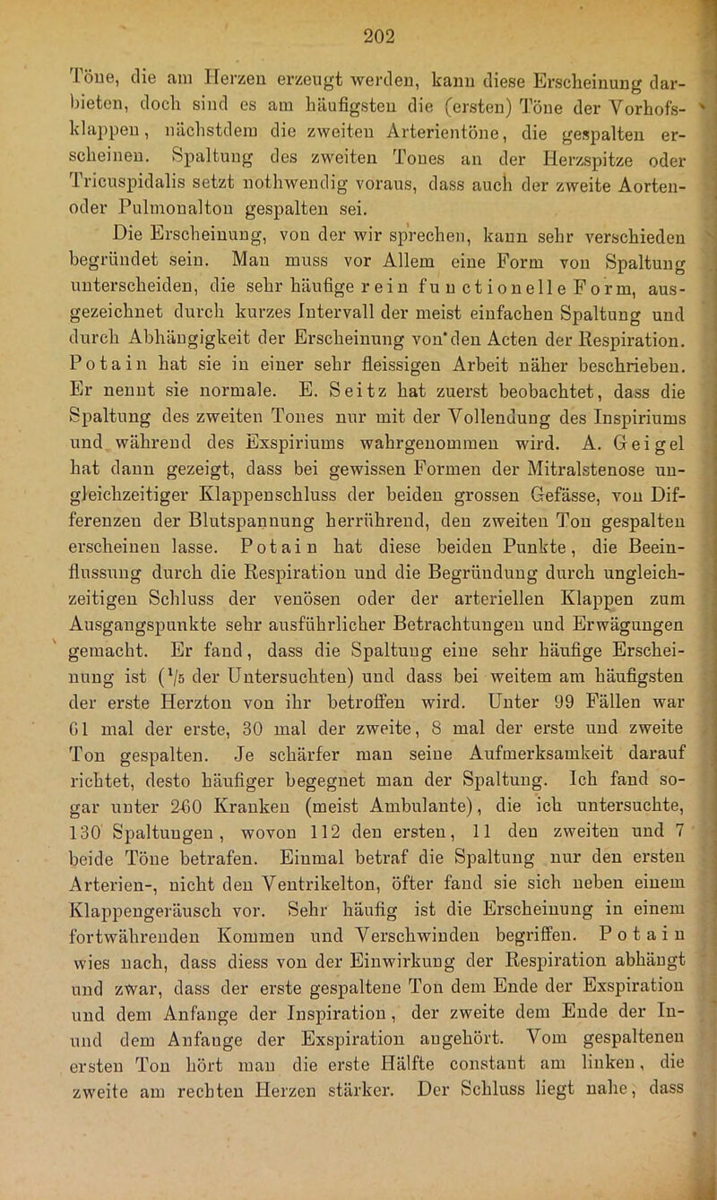 löuG, die fuii Herzen erzeugt werden, kann diese Erscheinung dar- bieten, doch sind es am häufigsten die (ersten) Töne der Vorhofs- klappen, nächstdera die zweiten Arterientöne, die gespalten er- scheinen. Spaltung des zweiten Tones an der Herzspitze oder Tricuspidalis setzt nothwendig voraus, dass auch der zweite Aorten- oder Pulmonalton gespalten sei. Die Erscheinung, von der wir sprechen, kann sehr verschieden begründet sein. Man muss vor Allem eine Form von Spaltung unterscheiden, die sehr häufige rein functionelleForm, aus- gezeichnet durch kurzes Intervall der meist einfachen Spaltung und durch Abhängigkeit der Erscheinung von'den Acten der Respiration. Potain hat sie in einer sehr fleissigen Arbeit näher beschrieben. Er nennt sie normale. E. Seitz hat zuerst beobachtet, dass die Spaltung des zweiten Tones nur mit der Vollendung des Inspiriums und während des Exspiriums wahrgenommen wird. A. Geigel hat dann gezeigt, dass bei gewissen Formen der Mitralstenose un- gleichzeitiger Klappenschluss der beiden grossen Gefässe, von Dif- ferenzen der Blutspannung herrühreud, den zweiten Ton gespalten erscheinen lasse. Potain hat diese beiden Punkte, die Beein- flussung durch die Respiration und die Begründung durch ungleich- zeitigen Schluss der venösen oder der arteriellen Klappen zum Ausgangspunkte sehr ausführlicher Betrachtungen und Erwägungen gemacht. Er fand, dass die Spaltung eine sehr häufige Erschei- nung ist (Vs der Untersuchten) und dass bei weitem am häufigsten der erste Herztou von ihr betroffen wird. Unter 99 Fällen war Gl mal der erste, 30 mal der zweite, 8 mal der erste und zweite Ton gespalten. Je schärfer man seine Aufmerksamkeit darauf richtet, desto häufiger begegnet man der Spaltung. Ich fand so- gar unter 260 Kranken (meist Ambulante), die ich untersuchte, 130 Spaltungen, wovon 112 den ersten, 11 den zweiten und 7 beide Töne betrafen. Einmal betraf die Spaltung nur den ersten Arterien-, nicht den Veuti'ikelton, öfter fand sie sich neben einem Klappengeräusch vor. Sehr häufig ist die Erscheinung in einem fortwährenden Kommen und Verschwinden begriffen. Potain wies nach, dass diess von der Einwirkung der Respiration abhäugt und zwar, dass der erste gespaltene Ton dem Ende der Exspiration und dem Anfänge der Inspiration, der zweite dem Ende der In- und dem Anfänge der Exspiration augehört. Vom gespaltenen ersten Ton hört mau die erste Hälfte constaut am linken, die zweite am rechten Pierzen stärker. Der Schluss liegt nahe, dass