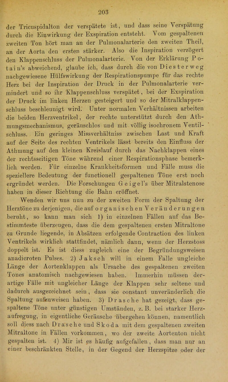 der Triciispidalton der verspätete ist, und dass seine Verspätung durcli die Einwirkung der Exspiration entstellt. Vom gespaltenen zweiten Ton hört man an der Pulmonalarterie den zweiten Theil, an der Aorta den ersten stärker. Also die Inspiration verzögert den Klappenschluss der Pulmonalarterie. Von der Erklärung P o- tain’s abweichend, glaube ich, dass durch die von Die s t e r w e g nachgewiesene Hülfswirkung der Respirationspumpe für das rechte Herz bei der Inspiration der Druck in der Pulmonalarterie ver- mindert und so ihr Klappenschluss verspätet, bei der Exspiration der Druck im linken Herzen gesteigert und so der Mitralklappen- schluss beschleunigt wird. Unter normalen Verhältnissen arbeiten die beiden Herzventrikel, der rechte unterstützt durch den Ath- mungsmechanismus, geräuschlos und mit völlig isochronem Ventil- schluss. Ein geringes Missverhältniss zwischen Last und Kraft auf der Seite des rechten Ventrikels lässt bereits den Einfluss der Athmuug auf den kleinen Kreislauf durch das Nachklappen eines der rechtsseitigen Töne während einer Respirationsphase bemerk- lich werden. Für einzelne Krankheitsformen und Fälle muss die speziellere Bedeutung der functiouell gespaltenen Töne erst noch ergründet werden. Die Forschungen Geigel’s über Mitralstenose haben in dieser Richtung die Bahn eröffnet. Wenden wir uns nun zu der zweiten Form der Spaltung der Herztöne zu derjenigen, die auf orgauischenV eräuderungen beruht, so kann man sich 1) in einzelnen Fällen auf das Be- stimmteste überzeugen, dass die dem gespaltenen ersten Mitraltone zu Grunde liegende, in Absätzen erfolgende Contraction des linken Ventrikels wirklich stattfindet, nämlich dann, wenn der Herzstoss doppelt ist. Es ist diess zugleich eine der Begründungsweisen anadicroten Pulses. 2) Jaksch will in einem Palle ungleiche Länge der Aortenklappen als Ursache des gespaltenen zweiten Tones anatomisch nachgewiesen haben. Immerhin müssen der- artige Fälle mit ungleicher Länge der Klappen sehr seltene und dadurch ausgezeichnet sein , dass sie constaut unveränderlich die Spaltung au&uweiseu haben. 3) Dräsche hat gezeigt, dass ge- spaltene Töne unter günstigen Umständen, z. B. bei starker Herz- aufregung, in eigentliche Geräusche übergehen können, namentlich soll diess nach Dräsche und Skoda mit dem gespaltenen zweiten Mitraltone in Fällen verkommen, wo der zweite Aortenton nicht gespalten ist. 4) Mir ist .es häufig aufgefalleu , dass mau nur an einer beschränkten Stelle, in der Gegend der Herzspitze oder der