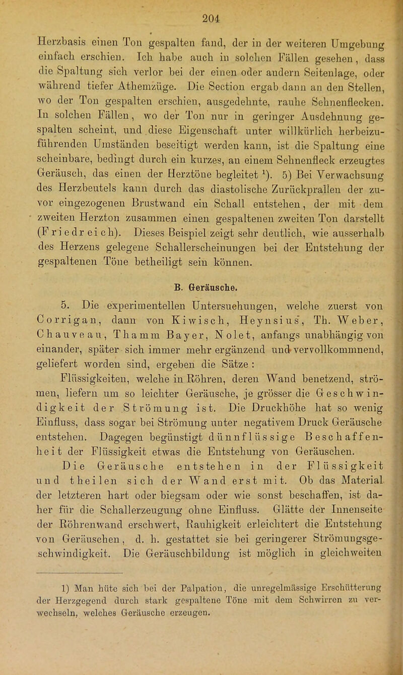 Herzbasis einen Ton gespalten fand, der in der weiteren Umgebung einfach erschien. Ich habe auch in solchen Fällen gesehen, dass die Spaltung sich verlor bei der einen oder andern Seiteulage, oder während tiefer Athemzüge. Die Section ergab dann an den Stellen, wo der Ton gespalten erschien, ausgedehnte, rauhe Sehnenflecken. In solchen Fällen, wo der Ton nur in geringer Ausdehnung ge- spalten scheint, und diese Eigenschaft unter willkürlich herbeizu- führenden Umständen beseitigt werden kann, ist die Spaltung eine scheinbare, bedingt durch ein kurzes, au einem Sehnenfleck erzeugtes Geräusch, das einen der Herztöne begleitet ^). 5) Bei Verwachsung des Herzbeutels kann durch das diastolische Zurückprallen der zu- vor eingezogenen Brustwand ein Schall entstehen, der mit dem zweiten Herzton zusammen einen gespaltenen zweiten Ton darstellt (F ri edr ei ch). Dieses Beispiel zeigt sehr deutlich, wie ausserhalb des Herzens gelegene Schallerscheinungeu bei der Entstehung der gespaltenen Töne betheiligt sein können. B. Geräusche. 5. Die experimentellen Untersuchungen, welche zuerst von Corrigan, daun von Kiwisch, Heynsius’, Th. Weber, Chauveau, Thamm Bayer, Nolet, anfangs unabhängig von einander, später sich immer mehr ergänzend und-vervollkommnend, geliefert worden sind, ergeben die Sätze : Flüssigkeiten, welche in Röhren, deren Wand benetzend, strö- men, liefern um so leichter Geräusche, je grösser die Geschwin- digkeit der Strömung ist. Die Druckhöhe hat so wenig Einfluss, dass sogar bei Strömung unter negativem Druck Geräusche entstehen. Dagegen begünstigt dünnflüssige Beschaffen- heit der Flüssigkeit etwas die Entstehung von Geräuschen. Die Geräusche entstehen in der Flüssigkeit und t hei len sich der Wand erst mit. Ob das Material der letzteren hart oder biegsam oder wie sonst beschaffen, ist da- her für die Schallerzeuguirg ohne Einfluss. Glätte der Innenseite der Röhrenwand erschwert, Rauhigkeit erleichtert die Entstehung von Geräuschen, d. h. gestattet sie bei geringerer Strömungsge- schwindigkeit. Die Geräuschbildung ist möglich in gleichweiten 1) Man hüte sich bei der Palpation, die unregelmässige Erschütterung der Herzgegend durch stark gespaltene Töne mit dem Schwirren zu ver- wechseln, welches Geräusche erzeugen.