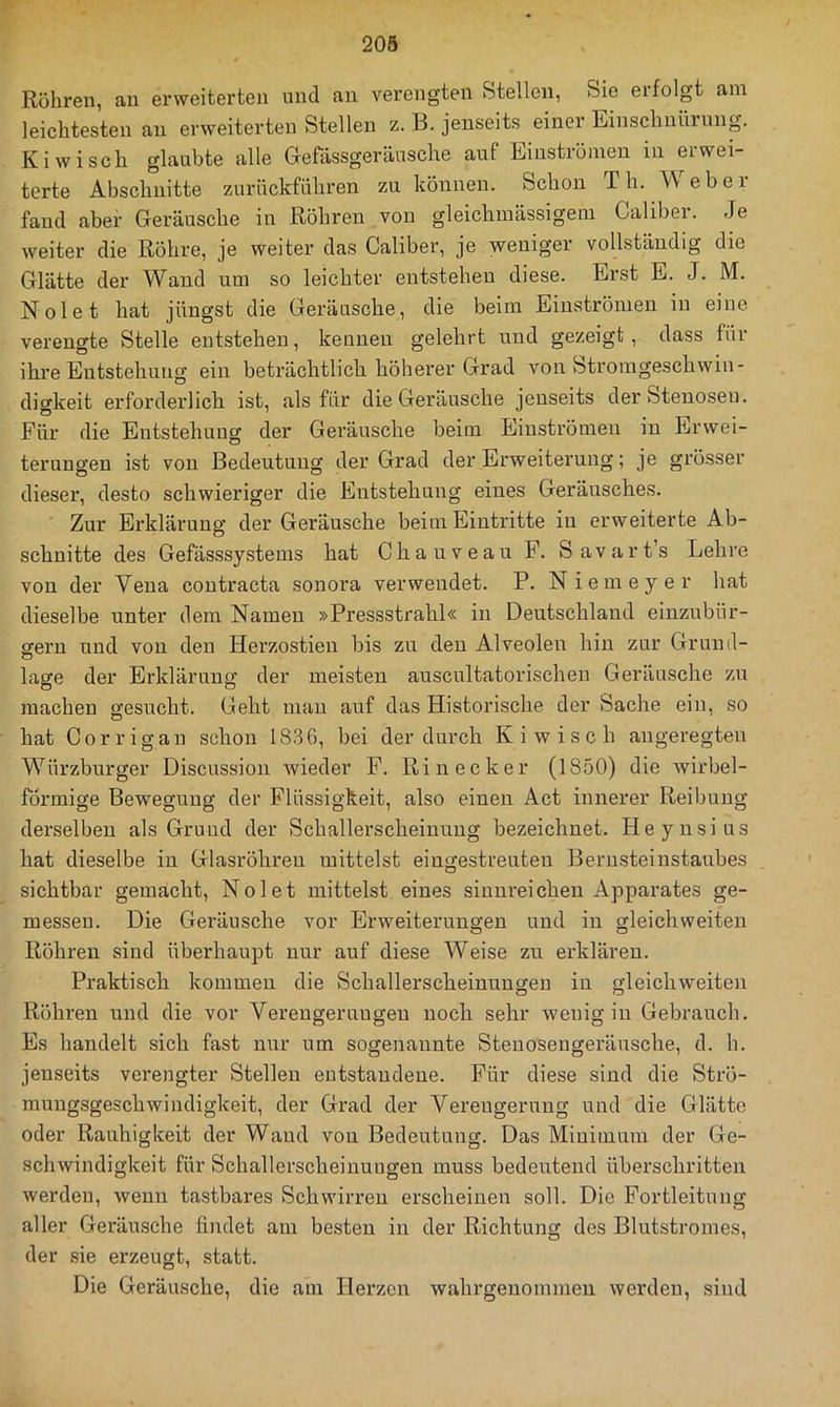 Rühren, au erweiterten und an verengten Stellen, Sie erfolgt am leichtesten au erweiterten Stellen z. B. jenseits einer Einschnürung. Kiwi sch glaubte alle Gefässgeräusche auf Einströmen in erwei- terte Abschnitte zurückführen zu können. Schon Th. Web er- fand aber Geräusche in Röhren von gleichmässigem Caliber. Je weiter die Röhre, je weiter das Caliber, je weniger vollständig die Glätte der Wand um so leichter entstehen diese. Erst E. J. M. Nolet hat jüngst die Geräusche, die beim Einströmen in eine verengte Stelle entstehen, kennen gelehrt und gezeigt, dass für ihre Entstehung ein beträchtlich höherer Grad von Stromgeschwin- digkeit erforderlich ist, als für die Geräusche jenseits der Stenosen. Für die Entstehung der Geräusche beim Einströmen in Erwei- terungen ist von Bedeutung der Grad der Erweiterung; je grösser dieser, desto schwieriger die Entstehung eines Geräusches. Zur Erklärung der Geräusche beim Eintritte in erweiterte Ab- schnitte des Gefässsystems hat Chauveau F. Savart’s Lehre von der Vena contracta sonora verwendet. P. Niemeyer hat dieselbe unter dem Namen »Pressstrahl« in Deutschland einzubür- nern und von den Herzostien bis zu den Alveolen hin zur Grund- o läse der Erklärung der meisten auscultatorischen Geräusche zu machen gesucht. Geht mau auf das Historische der Sache ein, so hat Corrigan schon 1836, bei der durch Ki wisch angeregten Würzburger Discussion wieder F. Rinecker (1850) die wirbel- förmige Bewegung der Flüssigkeit, also einen Act innerer Reibung derselben als Grund der Schallerscheiuuug bezeichnet. Heynsius hat dieselbe in Glasröhren mittelst eingestreuten Berusteinstaubes sichtbar gemacht, Nolet mittelst eines sinnreichen Apparates ge- messen. Die Geräusche vor Erweiterungen und in gleichweiten Röhren sind überhaupt nur auf diese Weise zu erklären. Praktisch kommen die Schallerscheinungen in gleichweiten Röhren und die vor Verengerungen nocb sehr wenig in Gebrauch. Es handelt sich fast nur um sogenannte Steuosengeräusche, d. h. jenseits verengter Stellen entstandene. Für diese sind die Strö- mungsgeschwindigkeit, der Grad der Verengerung und die Glätte oder Rauhigkeit der Wand von Bedeutung. Das Minimum der Ge- schwindigkeit für Schallerscheinuugen muss bedeutend überschritten werden, wenn tastbares Schwirren erscheinen soll. Die Fortleitung aller Geräusche findet am besten in der Richtung des Blutstromes, der sie erzeugt, statt. Die Geräusche, die am Herzen wahrgenommen werden, sind