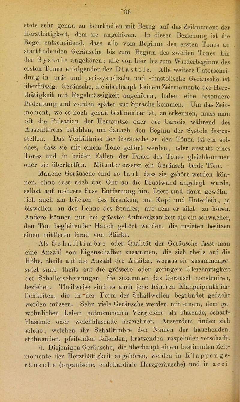 ^OG stets sehr genau zu beurtheilen mit Bezug auf das Zeitmomeut der Herzthätigkeit, dem sie augehöreu. Tn dieser Beziehung ist die Tiegel entscheidend, dass alle vom Beginne des ersten Tones an stattfindendeu Geräusche bis zum Beginn des zweiten Tones hin der Systole augehören; alle von hier bis zum Wiederbeginne des ersten Tones erfolgenden der Diastole. Alle weitere Unterschei- dung in prä- und peri-systolische und -diastolische Geräusche ist überflüssig. Geräusche, die überhaupt keinem Zeitmomente der Herz- thätigkeit mit Regelmässigkeit angehören, haben eine besondere Bedeutung und werden später zur Sprache kommen. Um das Zeit- momeut, wo es noch genau bestimmbar ist, zu erkennen, muss man oft die Pulsation der Herzspitze oder der Carotis während des Auscultireus befühlen, um danach den Beginn der Systole festzu- stellen. Das Vei'hältniss der Geräusche zu deu Tönen ist ein sol- ches, dass sie mit einem Tone gehört werden, oder anstatt eines Tones und in beiden Fällen der Dauer des Tones gleichkommeu oder sie übertreflfen. Mitunter ersetzt ein Geräusch beide Töne. Manche Geräusche sind so laut, dass sie gehört werden kön- nen, ohne dass noch das Ohr an die Brustwand angelegt wurde, selbst auf mehrere Fuss Entfernung hin. Diese sind dann gewöhn- lich auch am Rücken des Kranken, am Kopf und Unterleib, ja bisweilen an der Lehne des Stuhles, auf dem er sitzt, zu hören. Andere können nur bei grösster Aufmex’ksamkeit als ein schwacher, den Ton begleitender Hauch gehört werden, die meisten besitzen einen mittleren Grad von Stärke. Als Schalltimbre oder Qualität der Geräusche fasst man eine Anzahl von Eigenschaften zusammen, die sich theils auf die Höhe, theils auf die Anzahl der Absätze, woraus sie zusammenge- setzt sind, theils auf die grössere oder gex’ingere Gleichartigkeit der Schallerscheinuugen, die zusammen das Geräusch coustruiren, beziehen. Theilweise sind es auch jene feineren Klangeigenthüra- lichkeiten, die in *der Form der Schallwellen begründet gedacht werden müssen. Sehr viele Geräusche werden mit einem, dem ge- wöhnlichen Leben entnommenen Vergleiche als blasende, scharf- blasende oder weichblasende bezeichnet. Ausserdem finden sich solche, welchen ihr Schalltimbi'e den Namen der hauchenden, stöhnenden, pfeifenden feilenden, kratzenden, raspelnden verschafft. G. Diejenigen Geräusche, die überhaupt einem bestimmten Zeit- momente der Herzthätigkeit angehören, werden in Tv'lappenge- räusche (organische, cndokardiale Herzgeräusche) und in acci-