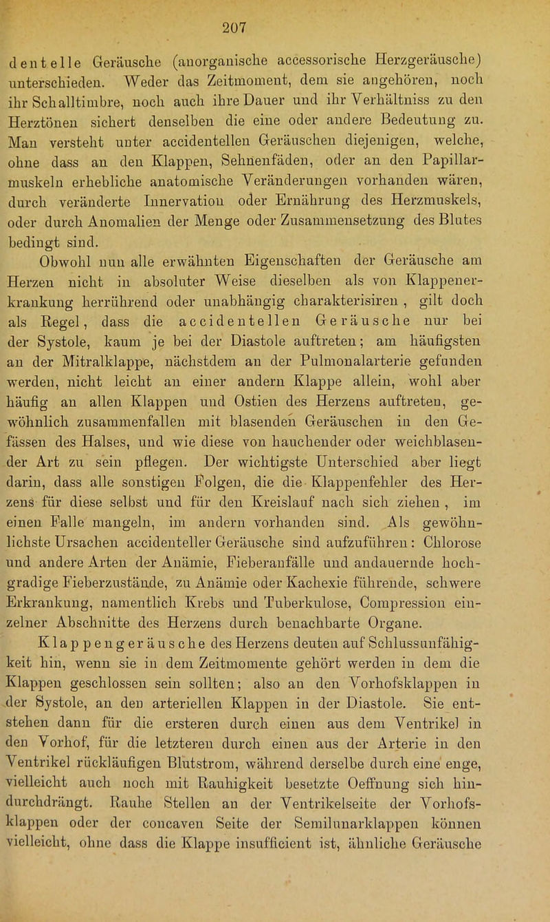 den teile Geräusche (anorganische accessorische Herzgeräusche) unterschieden. Weder das Zeitmoment, dem sie angehöreu, noch ihr Schalltimbre, noch auch ihre Dauer und ihr Verhältniss zu den Herztönen sichert denselben die eine oder andere Bedeutung zu, Mau versteht unter accidentellen Geräuschen diejenigen, welche, ohne dass au den Klappen, Sehnenfäden, oder an den Papillar- muskeln erhebliche anatomische Veränderungen vorhanden wären, durch veränderte Innervation oder Ernährung des Herzmuskels, oder durch Anomalien der Menge oder Zusammensetzung des Blutes bedingt sind. Obwohl nun alle erwähnten Eigenschaften der Geräusche am Herzen nicht in absoluter Weise dieselben als von Klappener- kraukuug herrührend oder unabhängig charakterisiren , gilt doch als Regel, dass die accidentellen Geräusche nur bei der Systole, kaum je bei der Diastole auftreten; am häufigsten au der Mitralklappe, nächstdem an der Pulmonalarterie gefunden werden, nicht leicht an einer andern Klappe allein, wohl aber häufig au allen Klappen und Ostieu des Herzens auftreten, ge- wöhnlich Zusammenfällen mit blasenden Geräuschen in den Ge- fässen des Halses, und wie diese von hauchender oder weichblaseu- der Art zu sein pflegen. Der wichtigste Unterschied aber liegt darin, dass alle sonstigen Folgen, die die Klappenfehler des Her- zens für diese selbst und für den Kreislauf nach sich ziehen , im einen Palle mangeln, im andern vorhanden sind. Als gewöhn- lichste Ursachen accidenteller Geräusche sind aufzuführeu: Chlorose und andere Arten der Anämie, Fieberanfälle und andauernde hoch- gradige Fieberzustände, zu Anämie oder Kachexie führende, schwere Erkrankung, namentlich Krebs und Tuberkulose, Compression ein- zelner Abschnitte des Herzens durch benachbarte Organe. Klappengeräusche des Herzens deuten auf Schlussuufähig- keit hin, wenn sie in dem Zeitmomeute gehört werden in dem die Klappen geschlossen sein sollten; also an den Vorhofsklappen in der Systole, an den arteriellen Klappen in der Diastole. Sie ent- stehen dann für die ersteren durch einen aus dem Ventrikel in den Vorhof, für die letzteren durch einen aus der Arterie in den Ventrikel rückläufigen Blutstrom, während derselbe durch eine'enge, vielleicht auch noch mit Rauhigkeit besetzte Oeffuung sich hiu- durchdrängt. Rauhe Stellen an der Ventrikelseite der Vorhofs- klappen oder der concaven Seite der Semilunarklappeu können vielleicht, ohne dass die Klappe insufficient ist, ähnliche Geräusche