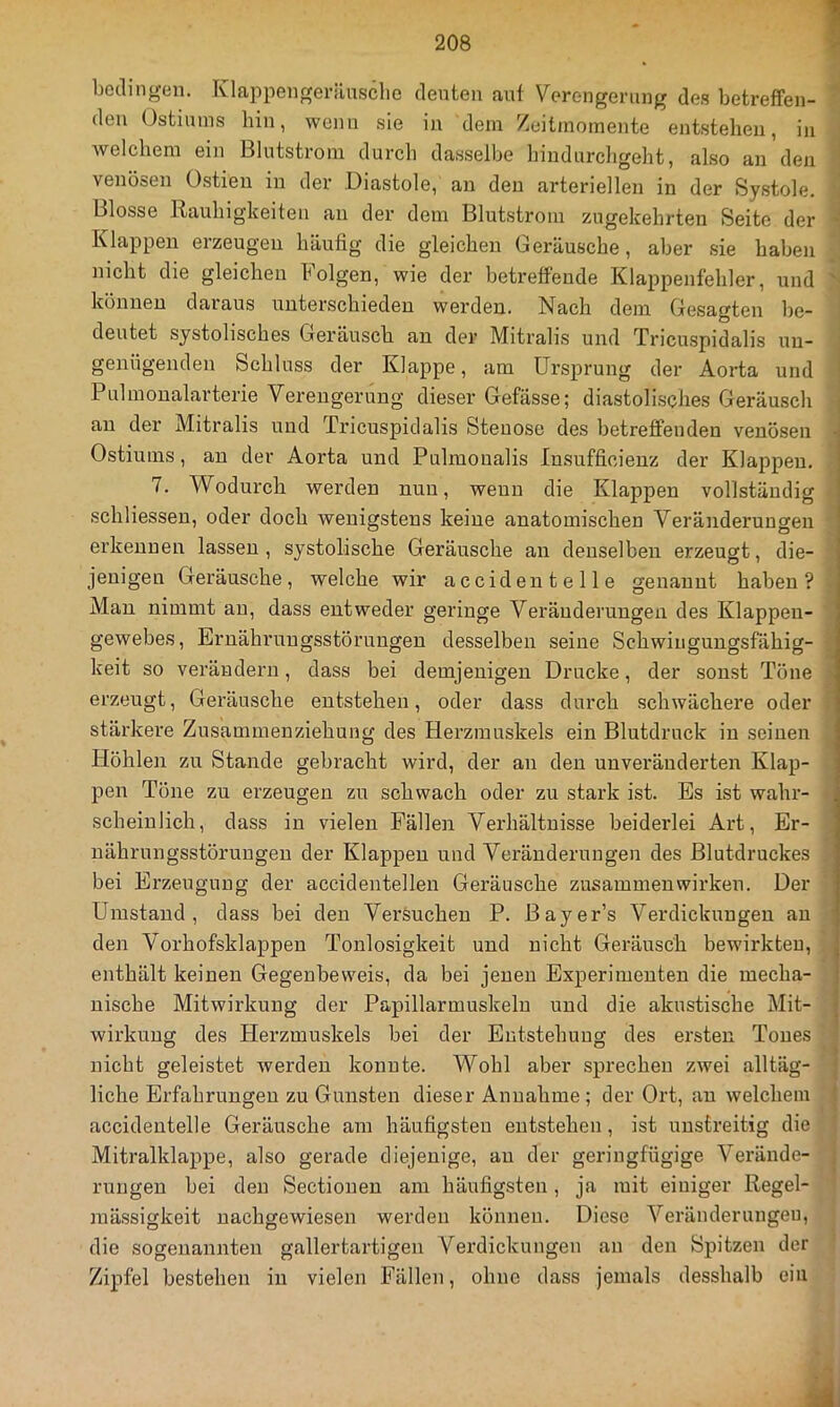 bedingen. Klappengerilnsclie deuten auf Verengerung des betreffen- den Ostiuins bin, wenn .sie in dem Zeitmomente entstehen, in Avelchem ein Blutstrom durch dasselbe hindnrcligeht, also an den venösen Ostieu in der Diastole, an den arteriellen in der Systole. Blosse Rauhigkeiten an der dem Blutstrom zugekehrten Seite der Klappen erzeugen häufig die gleichen Geräusche, aber .sie haben nicht die gleichen böigen, wie der betreffende Klappenfehler, und können daraus unterschieden werden. Nach dem Gesagten be- deutet systolisches Geräusch an der Mitralis und Tricuspidalis un- genügenden Schluss der Klappe, am Ursprung der Aorta und Pulmonalarterie Verengerung dieser Gefässe; diastoli.sches Geräusch au der Mitralis und Tricuspidalis Steuose des betreffenden venösen Ostiuins, an der Aorta und Pulmoualis Insufficieuz der Klappen. 7. Wodurch werden nun, wenn die Klappen vollständig schliessen, oder doch wenigstens keine anatomischen Veränderungen erkennen lassen , systolische Geräusche an denselben erzeugt, die- jenigen Geräusche, welche wir accidentelle genannt haben? Mau nimmt au, dass entweder geringe Veränderungen des Klappen- gewebes, Ernährungsstörungen desselben seine Schwingungsfähig- keit so verändern, dass bei demjenigen Drucke, der sonst Töne erzeugt, Geräusche entstehen, oder dass durch schwächere oder stärkere Zusammenziehung des Herzmuskels ein Blutdruck in seinen Höhlen zu Stande gebracht wird, der an den unveränderten Klap- pen Töne zu erzeugen zu schwach oder zu stark ist. Es ist wahr- scheinlich, dass in vielen Fällen Verhältnisse beidei'lei Art, Er- nährungsstörungen der Klappen und Veränderungen des Blutdruckes bei Erzeugung der accidentellen Geräusche Zusammenwirken. Der Umstand, dass bei den Versuchen P. Bayer’s Verdickungen au den Vorhofsklappen Tonlosigkeit und nicht Geräusch bewii'kteu, enthält keinen Gegenbeweis, da bei jenen Experimenten die mecha- nische Mitwirkung der Papillarmuskelu und die akustische Mit- wirkung des Herzmuskels bei der Entstehung des ersten Tones nicht geleistet werden konnte. Wohl aber sprechen zwei alltäg- liche Erfahrungen zu Gunsten dieser Annahme; der Ort, au welchem accidentelle Geräusche am häufigsten entstehen, ist unstreitig die Mitralklappe, also gerade diejenige, an der geringfügige Verände- rungen bei den Sectionen am häufigsten, ja mit einiger Regel- mässigkeit nachgewiesen werden können. Diese Veränderungen, die sogenannten gallertartigen Verdickungen an den Spitzen der Zipfel bestehen in vielen Fällen, ohne dass jemals desshalb ein