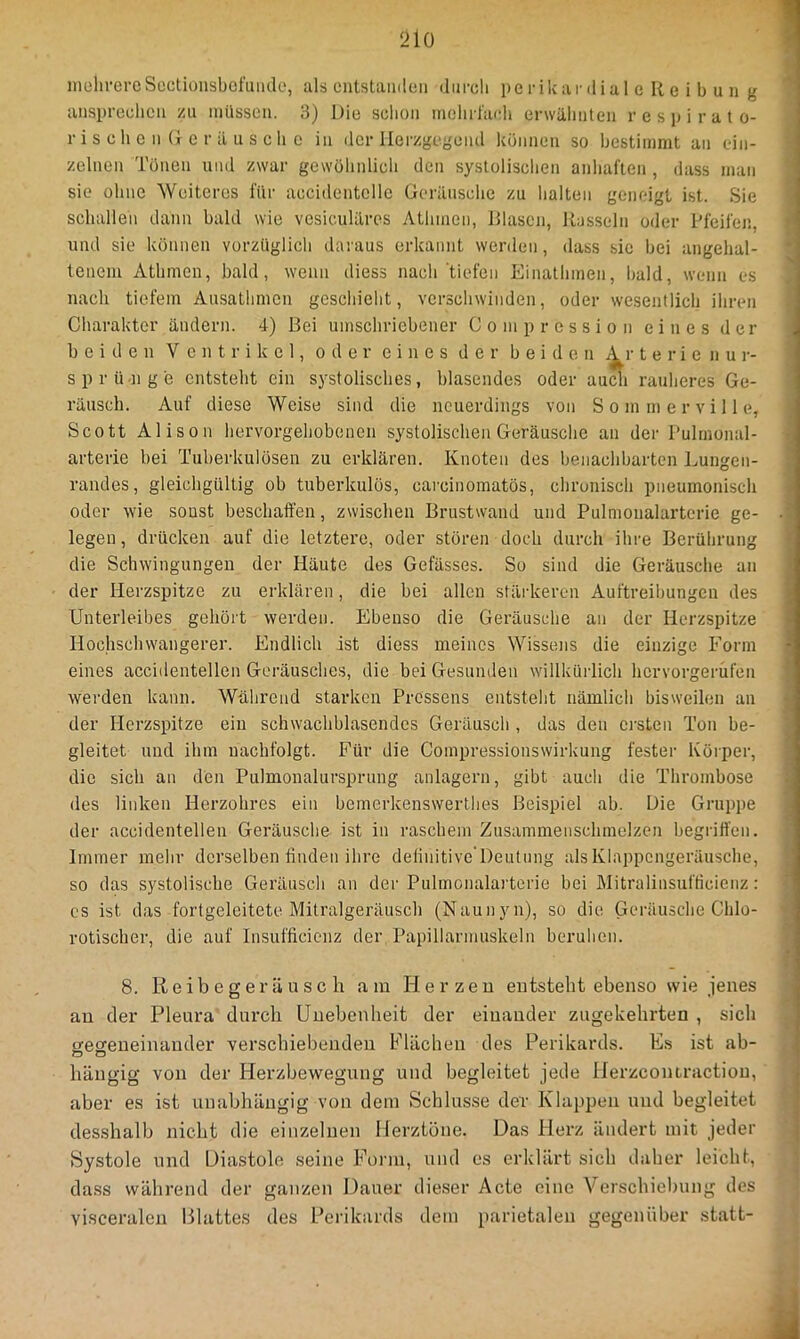 inülu-ereSectioiisbefmiclo, als ciitstamleii durcli pe rikar di al e R e i b u u g anspreclicii zu milsson. 3) Die seboii incdirl'aidi erwähnten respirato- r i s e li 0 n (r e r il u s c b 0 in der llei'zgegend künnen so bestimmt an ein- zelnen Tonen und zwar gewöludicb den systoliscben anbaflen, dass man sie ohne Weiteres für aecidentcllc Gerilnscbc zu halten gemdgL ist. Sie schallen dann bald wie vesicuUlres Athnien, Rlasen, Rasseln oder Pfeifen, und sie können vorzüglich daraus erkannt werden, dass sie bei angelial- teneiu Atlimen, bald, wenn diess nach tiefen Einatbmen, bald, wenn es nach tiefem Ausatlimen geschieht, verschwinden, oder wesentlich ihren Charakter äncleni. 4) Bei umschriebener Compression eines der beiden Ventrikel, oder eines der beiden i^r t e r i e n Ur- sprünge entsteht ein systolisches, blasendes oder auch rauheres Ge- räusch. Auf diese Weise sind die neuerdings von S o m m e r v i 11 e, Scott Alison hervorgebobenen systolischen Geräusche an der Pulrnonal- arterie bei Tuberkulösen zu erklären. Knoten des benachbarten Lungen- randes, gleichgültig ob tuberkulös, carcinomatös, chronisch pneumonisch oder wie sonst beschaffen, zwischen Brustwand und Pulmonalarterie ge- legen , drücken auf die letztere, oder stören doch durch ihre Berührung die Schwingungen der Häute des Gefässes. So sind die Geräusche an der Herzspitze zu erklären, die bei allen stärkeren Auftreibungen des Unterleibes gehört werden. Ebenso die Geräusche an der Herzspitze Hochschwangerer. Endlich ist diess meines Wissens die einzige Form eines accidentellen Geräusches, die bei Gesunden willkürlich hcrvorgerüfen werden kann. Wälirend starken Prossens entsteht nämlich bisweilen au der Herzspitze ein schwachblasendcs Geräusch , das den ersten Ton be- gleitet und ihm uachfolgt. Für die Compressionswirkung fester Körper, die sich an den Pulmonalursprung anlagern, gibt auch die Thrombose des linken Herzobres ein bemerkenswertlies Beispiel ab. Die Gruppe der accidentellen Geräusche ist in raschem Zusammenschraelzen begriffen. Immer mehr derselben finden ihre definitive'Deutnng als Klappengeräusche, so das systolische Geräusch an der Pulmonalarterie bei Mitralinsufticienz: es ist das fortgeleitete Mitralgeräusch (Naunyn), so die Geräusche Chlo- rotischer, die auf Insufficicnz der Papillarmuskeln beruhen. 8. R e i b e g er ä u s c h am Herzen entsteht ebenso wie jenes an der Pleura durch Unebenheit der einander zugekehrten , sich ^esteneinauder verschiebenden Flächen des Perikards. Es ist ab- hängig von der Herzbewegung und begleitet jede Herzcontractiou, aber es ist unabhängig von dem Schlüsse der Klappen und begleitet desshalb nicht die einzelnen Herztöne. Das Herz ändert mit jeder Systole und Diastole seine Form, und es erklärt sich daher leicht, dass während der ganzen Dauer dieser Acte eine Verschiebung des visceralen Blattes des Perikards dem parietalen gegenüber statt-