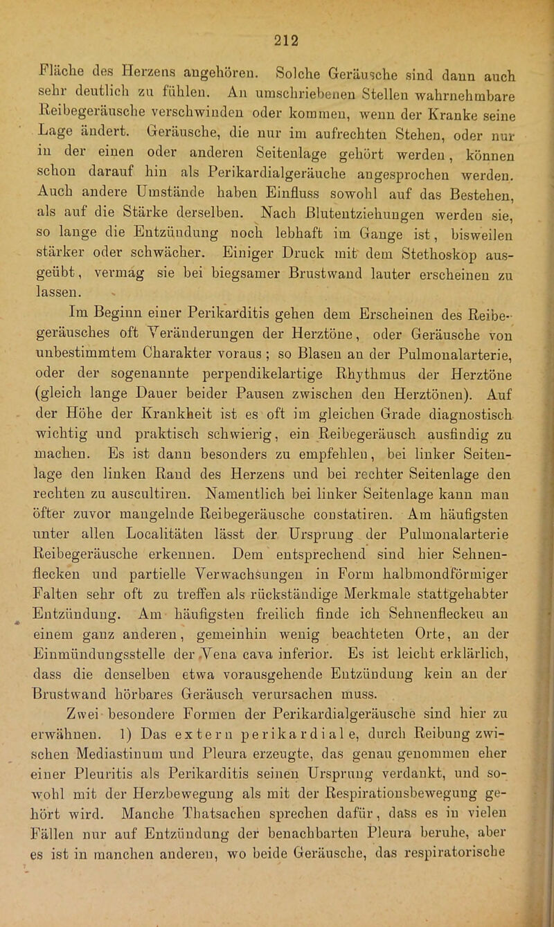 Fläche des Herzens augehören. Solche Geräusche sind dann auch sein deutlich zu fühlen. An umschriebenen Stellen wahrnehmbare Iteibegeränsche verschwinden oder kommen, wenn der Kranke seine Lage ändert. Geräusche, die nur im aufrechten Stehen, oder nur in der einen oder anderen Seiteulage gehört werden, können schon darauf hin als Perikardialgeräuche angesprochen werden. Auch andere Umstände haben Einfluss sowohl auf das Bestehen, als auf die Stärke derselben. Nach Bluteutziehuugen werden sie, so lauge die Entzündung noch lebhaft im Gauge ist, bisweilen stärker oder schwächer. Einiger Druck mit' dem Stethoskop au.s- geübt, vermag sie bei biegsamer Brustwaud lauter erscheinen zu lassen. Im Beginn einer Perikarditis gehen dem Erscheinen des Keine- geräusches oft Yeränderuugen der Herztöne, oder Geräusche von unbestimmtem Charakter voraus ; so Blasen an der Pulmoualarterie, oder der sogenannte perpeudikelartige Rhythmus der Herztöne (gleich lange Dauer beider Pausen zwischen den Herztönen). Auf der Höhe der Krankheit ist es oft im gleichen Grade diagnostisch wichtig und praktisch schwierig, ein Reibegeräusch ausfindig zu machen. Es ist dann besonders zu empfehlen, bei linker Seiteu- lage den linken Rand des Herzens und bei rechter Seitenlage den rechten zu auscultireu. Namentlich bei linker Seiteulage kann mau öfter zuvor mangelnde Reibegeräusche coustatireu. Am häufigsten unter allen Localitäten lässt der Ursprung der Pulmonalarterie Reibegei'äusche erkennen. Dem eutspx'echeud sind hier Sehneu- flecken und partielle Verwachsungen in Form halbmondförmiger Falten sehr oft zu treffen als rückständige Merkmale stattgehabter Entzündung. Am häufio-steu freilich finde ich Sehneufleckeu au ♦ O O einem ganz anderen, gemeinhin wenig beachteten Orte, au der Einmündnngsstelle der .Vena cava inferior. Es ist leicht erklärlich, dass die denselben etwa vorausgehende Eutzüuduug kein au der Brustwand hörbares Geräusch verui'sacheu muss. Zwei besondere Formen der Perikardialgeräusche sind hier zu erwähnen. 1) Das extern perikardiale, durch Reibung zwi- schen Mediastinum und Pleura erzeugte, das genau genommen eher einer Pleuritis als Perikarditis seinen Ursprung verdankt, und so- wohl mit der Herzbeweguug als mit der Respiratiousbewegung ge- hört wird. Manche Thatsachen sprechen dafür, dass es in vielen Fällen nur auf Entzündung der benachbarten Pleura beruhe, aber es ist in manchen anderen, wo beide Geräusche, das respiratorische