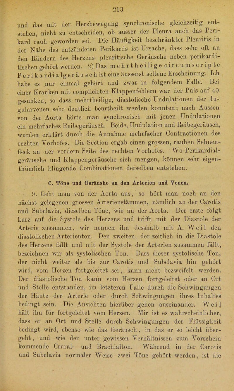 und das mit der Herzbewegung synchronische gleichzeitig ent- stehen, nicht zu entscheiden, ob ausser der Pleura auch das Peri- kard rauh geworden sei. Die Häufigkeit beschränkter Pleuritis in der Nähe des entzündeten Perikards ist Ursache, dass sehr oft au den Rändern des Herzens pleuritische Geräusche neben perikardi- tischen gehört werdeu. 2) Das mehrtheilige circumscrip te P e r i k a r d i a lg e r ä u s c b ist eine äusserst seltene Erscheinung. Ich habe es nur einmal gehört und zwar in folgendem Falle. Bei einer Kranken mit complicirten Klappenfehlern war der Puls auf 40 gesunken, so dass mehrtheilige, diastolische Undulationen der Ju- gularveuen sehr deutlich beurtheilt werden konnten; nach Aussen von der Aorta hörte man synchronisch mit jenen Undulationen ein mehrfaches Reibegeräusch. Beide, Undulation und Reibegeräusch, wurden erklärt durch die Annahme mehrfacher Contractioneu des rechten Vorhofes. Die Section ergab einen grossen, rauhen Sehuen- fleck an der vordem Seite des rechten Vorhofes. Wo Perikardial- geräusche und Klappengeräusche sich mengen, können sehr eigeu- thümlich klingende Combinationen derselben entstehen. C. Töne und Geräushe an den Arterien und Venen. 9. Geht man von der Aorta aus, so hört man noch an den nächst gelegenen grossen Arterienstämmen, nämlich an der Carotis und Subclavia, dieselben Töne, wie an der Aorta. Der erste folgt kurz auf die Systole des Herzens und trifft mit ,der Diastole der Arterie zusammen, wir neunen ihn desshalb mit A. Weil den diastolischen Arterieuton. Den zweiten, der zeitlich in die Diastole des Herzens fällt und mit der Systole der Arterien zusammen fällt, bezeichnen wir als systolischen Ton. Dass dieser systolische Ton, der nicht weiter als bis zur Cai'otis und Subclavia hin gehört wird, vom Herzen fortgeleitet sei, kann nicht bezweifelt werdeu. Der diastolische Ton kann vom Herzen fortgeleitet oder au Ort und Stelle entstanden, im letzteren Falle durch die Schwingungen der Häute der Arterie oder durch Schwingungen ihres Inhaltes bedingt sein. Die Ansichten hierüber gehen auseinander. Weil hält ihn für fortgeleitet vom Herzen. Mir ist es wahrscheinlicher, dass er an Ort und Stelle durch Schwingungen der Flüssigkeit bedingt wird, ebenso wie das Geräusch , in das er so leicht über- geht, und wie der unter gewissen Verhältnissen zum Vorscheiu kommende Crural- und Brachialton. Während in der Carotis und Subclavia normaler Weise zwei Töne gehört werden, ist die