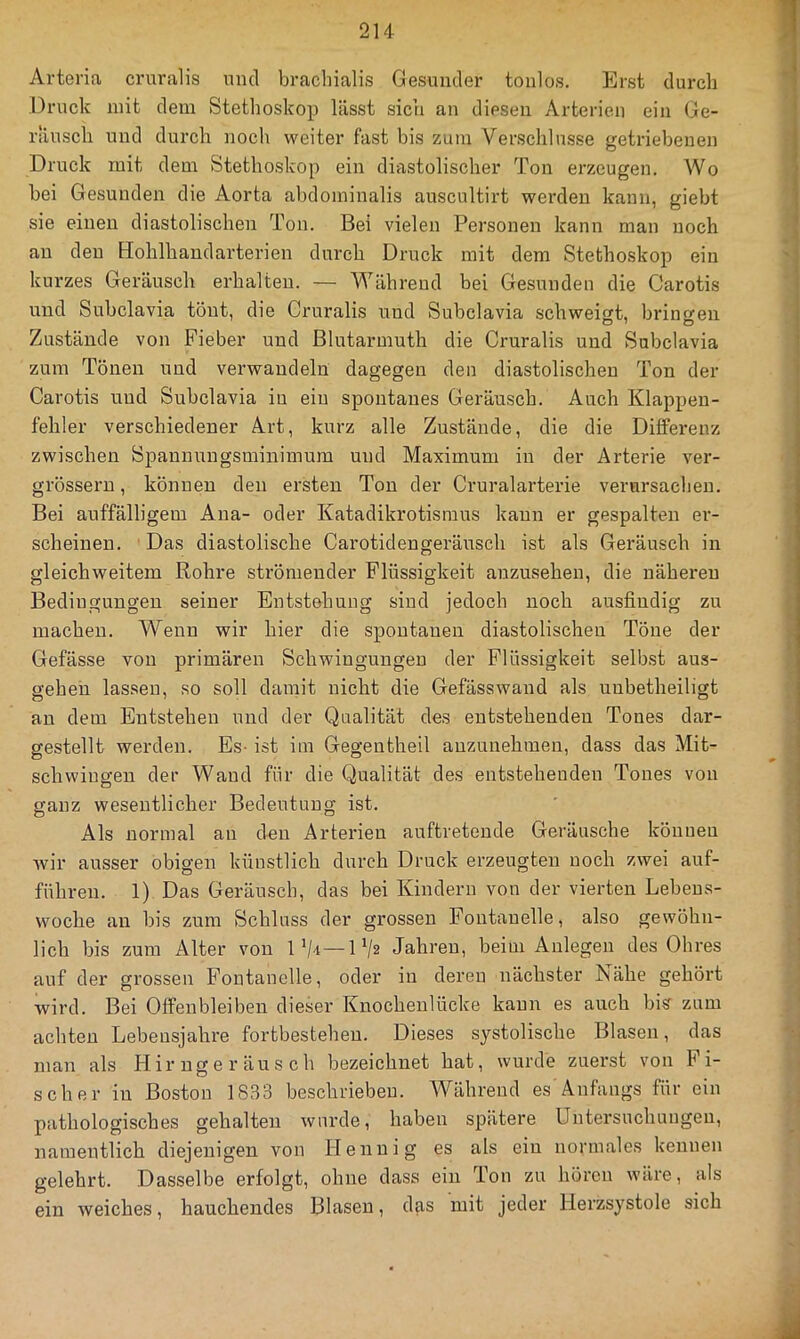 Arteria cruralis mul bracliialis Gesuntler tonlos. Erst durch Druck mit dem Stethoskop lässt sich an diesen Arterien ein Ge- räusch und durch noch weiter fast his zum Verschlüsse getriebenen Druck mit dem Stethoskop ein diastolischer Ton erzeugen. Wo hei Ge.sunden die Aorta abdominalis auscultirt werden kann, gieht sie einen diastolischen Ton. Bei vielen Personen kann man noch au den Hohlhaudarterien durch Druck mit dem Stethoskop ein kurzes Geräusch erhalten. — Während bei Gesunden die Carotis und Subclavia tönt, die Cruralis und Subclavia schweigt, bringen Zustände von Fieber und ßlutarmuth die Cruralis und Subclavia zum Tönen und verwandeln dagegen den diastolischen Ton der Carotis und Subclavia in ein spontanes Geräusch. Auch Klappen- fehler verschiedener Art, kurz alle Zustände, die die Differenz zwischen Spannungsminimum und Maximum in der Arterie ver- grössern, können den ersten Ton der Cruralarterie verursachen. Bei auffälligem Ana- oder Katadikrotisinus kann er gespalten er- scheinen. Das diastolische Carotidengeränsch ist als Geräusch in gleichweitem Rohre strömender Flüssigkeit anzusehen, die näheren Bedingungen seiner Entstehung sind jedoch noch ausfindig zu machen. Wenn wir hier die spontanen diastolischen Töne der Gefässe von primären Schwingungen der Flüssigkeit selbst aus- gehen lassen, so soll damit nicht die Gefässwand als unbetheiligt an dem Entstehen und der Qualität des entstehenden Tones dar- gestellt werden. Es- ist im Gegentheil anzunehmen, dass das Mit- schwingen der Wand für die Qualität des entstehenden Tones von ganz wesentlicher Bedeutung ist. Als normal an den Arterien auftretende Geräusche können wir ausser obigen künstlich durch Druck erzeugten noch zwei auf- führen. 1) Das Geräusch, das bei Kindern von der vierten Lebeus- woche an bis zum Schluss der grossen Fontanelle, also gewöhn- lich bis zum Alter von iV-i—IV2 Jahren, beim Anlegen des Ohres auf der grossen Fontanelle, oder in deren nächster Nähe gehört wird. Bei Offenbleiben dieser Knochenlücke kann es auch bis' zum achten Lebensjahre fortbestehen. Dieses systolische Blasen, das man als Hirngeräusch bezeichnet hat, wurde zuerst von bi- scher in Boston 1833 beschrieben. Während es Anfangs für ein pathologisches gehalten wurde, haben spätere Untersuchungen, namentlich diejenigen von Hennig es als ein normales kennen gelehrt. Dasselbe erfolgt, ohne dass ein Ton zu hören wäre, als ein weiches, hauchendes Blasen, das mit jeder Herzsystole sich