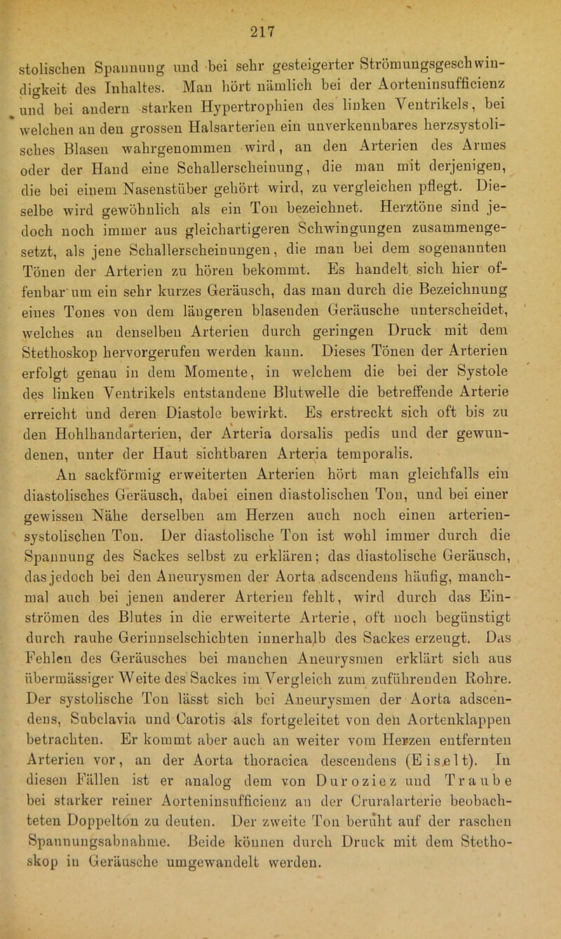 stolisclieu Spannung und bei sehr gesteigerter Strömungsgeschwin- digkeit des Inhaltes. Mau hört nämlich bei der Aorteninsufficienz , und bei andern starken Hypertrophien des linken Ventrikels, bei * welchen au den grossen Halsarterien ein unverkennbares herzsystoli- sches Blasen wahrgenommen wird, an den Arterien des Armes oder der Hand eine Schallerscheinuug, die man mit derjenigen, die bei einem Nasenstüber gehört wird, zu vergleichen pflegt. Die- selbe wird gewöhnlich als ein Ton bezeichnet. Herztöne sind je- doch noch immer aus gleichartigeren Schwingungen zusammenge- setzt, als jene Schallerscheiuungen, die man bei dem sogenannten Tönen der Arterien zu hören bekommt. Es handelt sich hier of- fenbar'um ein sehr kurzes Geräusch, das man durch die Bezeichnung eines Tones von dem längeren blasenden Geräusche unterscheidet, welches au denselben Arterien durch geringen Druck mit dem Stethoskop hervorgerufen werden kann. Dieses Tönen der Arterien erfolgt genau in dem Momente, in welchem die bei der Systole des linken Ventrikels entstandene Blutwelle die betreffende Arterie erreicht und deren Diastole bewirkt. Es erstreckt sich oft bis zu den Hohlhandarterien, der Arteria dorsalis pedis und der gewun- denen, unter der Haut sichtbaren x4.rteria teraporalis. An sackförmig erweiterten Arterien hört man gleichfalls ein diastolisches Geräusch, dabei einen diastolischen Ton, und bei einer gewissen Nähe derselben am Herzen auch noch einen arterien- systolischen Ton. Der diastolische Ton ist wohl immer durch die Spannung des Sackes selbst zu erklären; das diastolische Geräusch, das jedoch bei den Aneurysmen der Aorta adsceudeus häufig, manch- mal auch bei jenen anderer Arterien fehlt, wird durch das Ein- strömen des Blutes in die erweiterte Arterie, oft noch begünstigt durch rauhe Geriunselschichten innerhalb des Sackes erzeugt. D^ls Fehlen des Geräusches bei manchen Aneurysmen erklärt sich aus übermässiger Weite des Sackes im Vergleich zum zuführeuden Rohre. Der systolische Ton lässt sich bei Aneurysmen der Aorta adscen- dens, Subclavia und Carotis als fortgeleitet von den Aortenklappen betrachten. Er kommt aber auch an weiter vom Hetzen entfernten Arterien vor, an der Aorta thoracica descendens (Eis.elt). In diesen Fällen ist er analog dem von Duroziez und Traube bei starker reiner Aorteninsufficienz an der Cruralarterie beobach- teten Doppelton zu deuten. Der zweite Ton beruht auf der raschen Spannungsabnahme. Beide können durch Druck mit dem Stetho- skop in Geräusche umgewandelt werden.