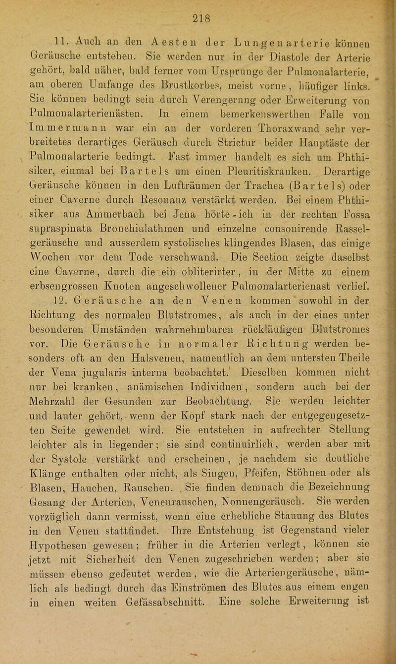 11. Audi an den Aesten der L n n g e n ar t e r i e können Geräuscdie entstehen. Sie werden nur in der Diastole der Arterie gehört, bald näher, bald ferner vom Ursprünge der Pnimonalarterie, am oberen Umfange des Brustkorbes, meist vorne, häufiger links. Sie können bedingt sein durch Verengerung oder Erweiteimng von Pulmonalarterienästen. In einem bemerkenswerthen Falle von Immermann war ein an der vorderen Thorax wand sehr ver- '1 breitetes derartiges Geräusch durch Strictur beider Hauptäste der Pnimonalarterie bedingt. Fast immer handelt es sich um Phthi- siker, einmal bei Bartels um einen Pleuritiskranken. Derartige Geräusche können in den Lufträumen der Trachea (B ar te 1 s) oder einer Caverue durch Resonanz verstärkt werden. Bei einem Phthi- ' siker ans Ammerbach bei Jena hörte - ich in der rechten Fo.ssa supraspinata Bronchialathmen und einzelne consonirende Rassel- geräusche und ausserdem systolisches klingendes Blasen, das einige Wochen vor dem Tode verschwand. Die Section zeigte daselbst eine Caverue, durch die ein obliterirter, in der Mitte zu einem erbseugrossen Knoten augeschwollener Pulmonalarterieuast verlief. 12. Geräusche an den Venen kommen sowohl in der \ Richtung des normalen Blutstromes, als auch in der eiues unter besonderen Umständen wahrnehmbaren rückläufigen Blutstromes vor. Die Geräusche in normaler Richtung werden be- sonders oft an den Halsvenen, namentlich au dem untersten Theile der Vena jugularis interna beobachtet. Dieselben kommen nicht ^ nur bei kranken, anämischen Individuen, sondern auch bei der Mehrzahl der Gesunden zur Beobachtung. Sie werden leichter und lauter gehöi't, wenn der Kopf stark nach der entgegengesetz- ten Seite gewendet wird. Sie entstehen in aufrechter Stellung | leichter als in liegender ; sie sind continuirlich, werden aber mit \ der Systole verstärkt und erscheinen, je nachdem sie deutliche Klänge enthalten oder nicht, als Singen, Pfeifen, Stöhnen oder als | Blasen, Hauchen, Rauschen. , Sie finden demnach die Bezeichnung ' Gesang der Arterien, Venenrauschen, Nonnengeräusoh. Sie werden J vorzüglich daun vermisst, wenn eine erhebliche Stauung des Blutes ^ in den Venen stattfindet. Ihre Entstehung ist Gegenstand vieler Hypothesen gewesen; früher in die Arterien verlegt, können sie jetzt mit Sicherheit den Venen zugeschrieben werden; aber sie müssen ebenso gedeutet werden, wie die Arteriengeräusche, näm- lich als bedingt durch das Einströmen des Blutes aus einem engen in einen weiten Gefässabschnitt. Eine solche Erweiterung ist ä