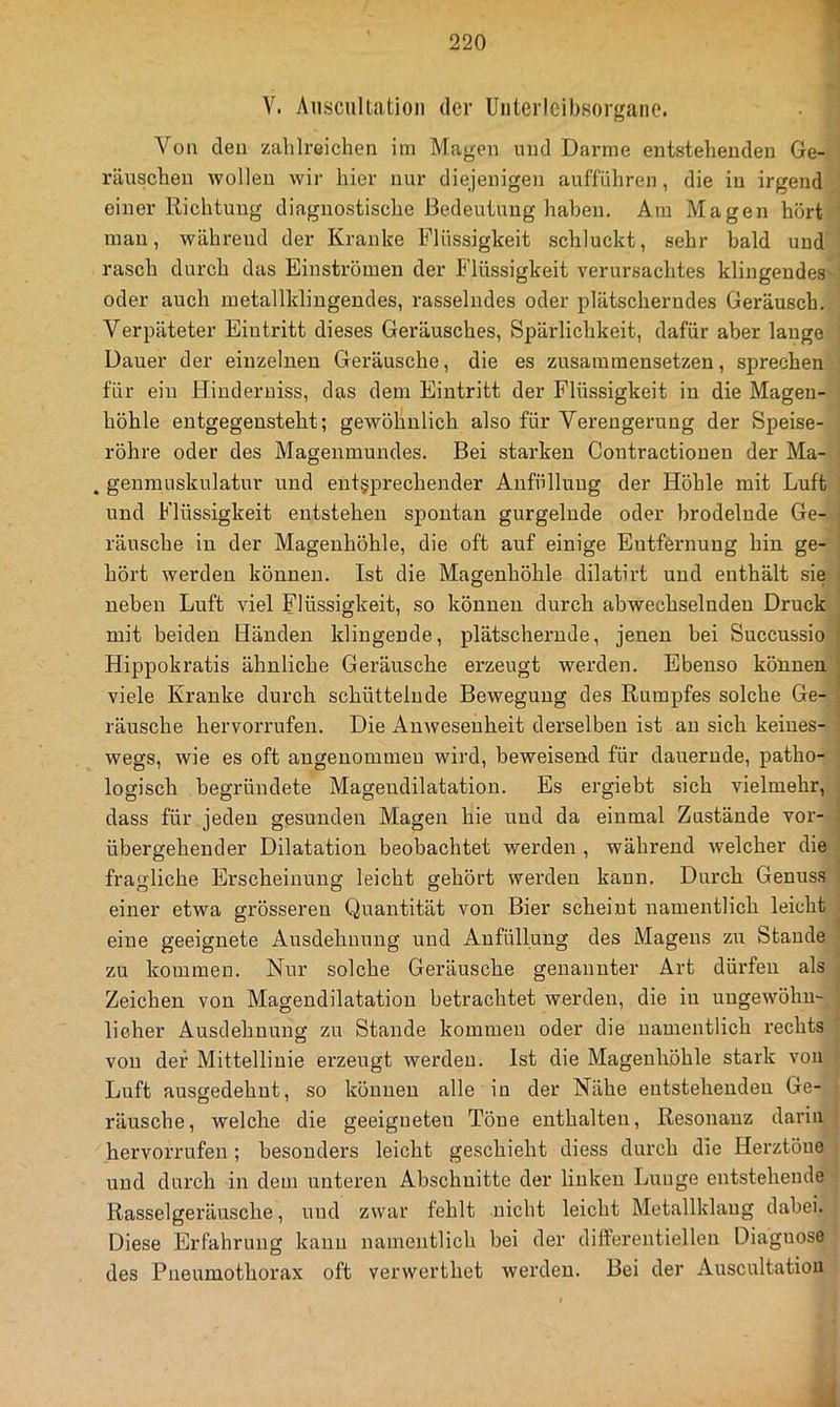 V. Aiisciillatioii der Unterleibsorgane. Von eleu zahlreichen im Magen und Darme entstehenden Ge- räuschen wollen wir hier nur diejenigen aufführen, die in irgend einer Richtung diagnostische Bedeutung haben. Am Magen hört man, während der Kranke Flüssigkeit schluckt, sehr bald und rasch durch das Einströmen der Flüssigkeit verursachtes klingendes- oder auch inetallklingendes, rasselndes oder plätscherndes Geräusch. Verpäteter Eintritt dieses Geräusches, Spärlichkeit, dafür aber lauge Dauer der einzelnen Geräusche, die es zusamraensetzen, sprechen für ein Hinderniss, das dem Eintritt der Flüssigkeit in die Magen- höhle entgegensteht; gewöhnlich also für Verengerung der Speise- röhre oder des Magenmundes. Bei starken Contractiouen der Ma- . genrauskulatur und entsprechender Anfülluug der Höhle mit Luft und Flüssigkeit entstehen spontan gurgelnde oder brodelnde Ge- räusche in der Magenhöhle, die oft auf einige Entfernung hin ge- hört werden können. Ist die Magenhöhle dilatirt und enthält sie neben Luft viel Flüssigkeit, so können durch abwechselnden Druck mit beiden Händen klingende, plätschernde, jenen bei Succussio Hippokratis ähnliche Geräusche erzeugt werden. Ebenso können viele Kranke durch schüttelnde Bewegung des Rumpfes solche Ge- räusche hervorrufen. Die Anwesenheit derselben ist an sich keines- wegs, wie es oft angenommen wird, beweisend für dauernde, patho- logisch begründete Magendilatation. Es ergiebt sich vielmehr, dass für jeden gesunden Magen hie und da einmal Zustände vor- übergehender Dilatation beobachtet werden , während welcher die fragliche Erscheinung leicht gehört werden kann. Durch Genuss einer etwa grösseren Quantität von Bier scheint namentlich leicht eine geeignete Ausdehnung und Aufüllung des Magens zu Staude zu kommen. Nur solche Geräusche genannter Art dürfen als Zeichen von Magendilatation betrachtet werden, die in ungewöhn- licher Ausdehnung zu Stande kommen oder die namentlich rechts von der Mittellinie erzeugt werden. Ist die Mageuhöhle stark von Luft ausgedehnt, so können alle in der Nähe entstehenden Ge- räusche, welche die geeigneten Töne enthalten, Resonanz darin hervorrufen; besonders leicht geschieht diess durch die Herztöne und durch in dem unteren Abschnitte der linken Lunge entstehende Rasselgeräusche, und zwar fehlt nicht leicht Metallklaug dabei. Diese Erfahrung kann namentlich bei der differentiellen Diagnose des Pneumothorax oft verwerthet werden. Bei der Auscultatiou