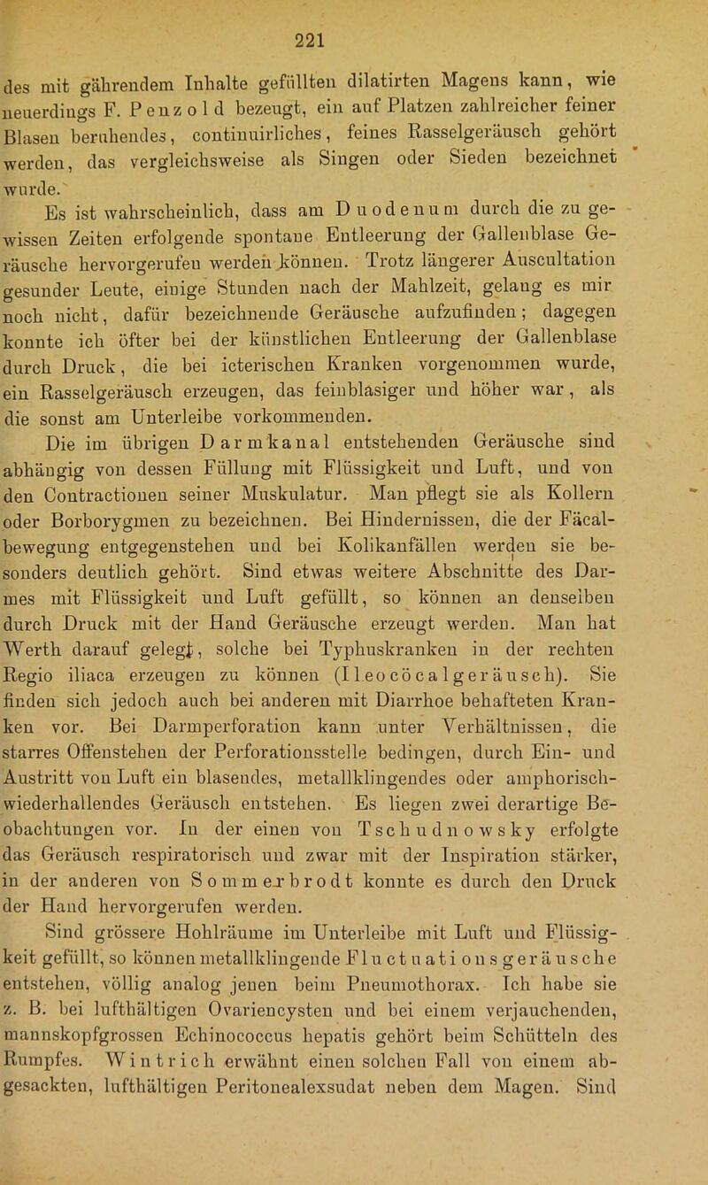 des mit gälirendem Inhalte gefüllten dilatirten Magens kann, wie neuerdings F. Penzol d bezeugt, ein auf Platzen zahlreicher feiner Blasen beruhendes, contiuuirliches, feines Rasselgeräusch gehört werden, das vergleichsweise als Singen oder Sieden bezeichnet wurde. Es ist wahrscheinlich, dass am Duodenum durch die zu ge- wissen Zeiten erfolgende spontane Entleerung der Gallenblase Ge- räusche hervorgerufeu werden Jiönneu. Trotz längerer Auscultation gesunder Leute, einige Stunden nach der Mahlzeit, gelang es mir noch nicht, dafür bezeichnende Geräusche aufzufiuden; dagegen konnte ich öfter bei der künstlichen Entleerung der Gallenblase durch Druck, die bei icterischen Kranken vorgeuommen wurde, ein Rasselgeräusch erzeugen, das feinblasiger und höher war , als die sonst am Unterleibe vorkommenden. Die im übrigen Darmkanal entstehenden Geräusche sind abhängig von dessen Füllung mit Flüssigkeit und Luft, und von den Contractiouen seiner Muskulatur. Man pHegt sie als Kollern oder Borborygmen zu bezeichnen. Bei Hindernissen, die der Fäcal- bewegung entgegeustehen und bei Kolikanfällen werden sie be- sonders deutlich gehört. Sind etwas weitere Abschnitte des Dar- mes mit Flüssigkeit und Luft gefüllt, so können an denselben durch Druck mit der Hand Geräusche erzeugt werden. Man hat Werth darauf gelegf, solche bei Typhuskranken in der rechten Regio iliaca erzeugen zu können (Ileocöcalgeränsch). Sie finden sich jedoch auch bei anderen mit Diarrhoe behafteten Kran- ken vor. Bei Darmperforation kann .unter Verhältnissen, die starres Offenstehen der Perforationsstelle bedingen, durch Ein- und Austritt von Luft ein blasendes, metallklingendes oder amphorisch- wiederhallendes Geräusch entstehen. Es liegen zwei derartige Be- obachtungen vor. In der einen von Tschudnowsky erfolgte das Geräusch respiratorisch und zwar mit der Inspiration stärker, in der anderen von Sommejrbrodt konnte es durch den Druck der Hand hervorgerufen werden. Sind grössere Hohlräume im Unterleibe mit Luft und Flüssig- keit gefüllt, so können metallklingeude Flu ct u ati o n s g er ä u s che entstehen, völlig analog jenen beim Pneumothorax. Ich habe sie z. B. bei lufthältigen Ovariencysten und bei einem verjauchenden, mannskopfgrossen Echinococcus hepatis gehört beim Schütteln des Rumpfes. Wintrich erwähnt einen solchen Fall von einem ab- gesackten, lufthältigen Peritonealexsudat neben dem Magen. Sind