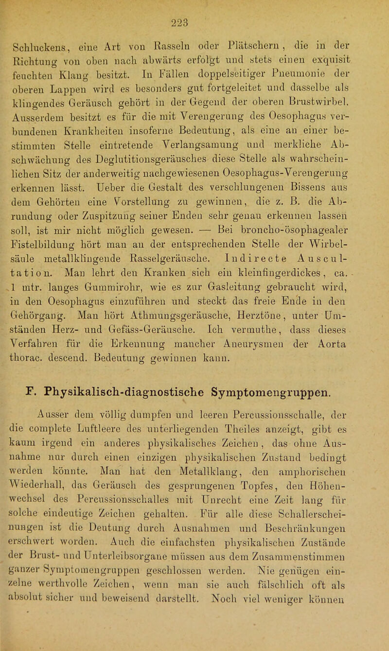 Schluckens, eine Art von Rasseln oder Plätschern, die in der Richtung von oben nach abwärts erfolgt und stets einen exquisit feuchten Klang besitzt. In Fällen doppelseitiger Pneumonie der oberen Lappen wird es besonders gut fortgeleitet und dasselbe als klingendes Geräusch gehört in der Gegend der oberen Brastvvirbel. Ausserdem besitzt es für die mit Verengerung des Oesophagus ver- bundenen Krankheiten insoferne Bedeutung, als eine an einer be- stimmten Stelle eintretende Verlangsamung und merkliche Ab- schwächung des Deglutitionsgeräusches diese Stelle als wahrschein- lichen Sitz der anderweitig nachgewiesenen Oesophagus-Verengerung erkennen lässt. lieber die Gestalt des verschlungenen Bissens aus dem Gehörten eine Vorstellung zu gewinnen, die z. ß. die Ab- rundung oder Zuspitzung seiner Enden sehr genau erkennen lassen soll, ist mir nicht möglich gewesen. — Bei broncho-ösophagealer Fistelbilduug hört mau au der entsprechenden Stelle der Wirbel- säule metallkliugende Rasselgeräusche. ln di recte Auscul- tation. Mau lehrt den Kranken sich ein kleinfingerdickes, ca. A mtr. langes Gumrairohr, wie es zur Gasleitung gebraucht wird, in den Oesophagus eiuzuführen und steckt das freie Ende in den Gehörgang. Mau hört Athmuugsgeräusche, Herztöne, unter Um- ständen Herz- und Gefäss-Geräusche. Ich veriuuthe, dass dieses Verfahren für die Erkennung mancher Aneurysmen der Aorta thorac. desceud. Bedeutung gewinnen kann. O D F. Physikalisch-diagnostische Symptomengruppen. Ausser dem völlig dumpfen und leeren Percussionsschalle, der die complete Luftleere des unterliegenden Theiles anzeigt, gibt es kaum irgeud ein anderes physikalisches Zeichen , das ohne Aus- nahme nur durch einen einzigen physikalischen Zustand bedingt werden könnte. Mau hat den Metallklaug, den amphorischen Wiederhall, das Geräusch des gesprungenen Topfes, den Höhen- wechsel des Percnssionsschalles mit Unrecht eine Zeit lang für solche eindeutige Zeichen gehalten. Für alle diese Schallerschei- nungen ist die Deutung durch Ausnahmen und Beschränkungen erschwert worden. Auch die einfachsten physikalischen Zustände der Brust- und Unterleibsorgaiie müssen aus dem Zusammenstimmen ganzer Symptomengruppen geschlossen werden. Nie genügen ein- zelne werthvolle Zeichen, wenn man sie auch fälschlich oft als absolut sicher und beweisend darstellt. Noch viel weniger können