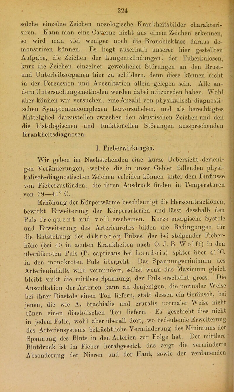 solche einzelne Zeichen nosologische Krankheitsbilder charakteri- siren. Kann man eine CaVi^rue nicht aus einem Zeichen erkennen, so wird man viel weniger noch die Bronchiektase daraus de- monstriren können. Es liegt auserhalb unserer hier gestellten Aufgabe, die Zeichen der Lungentzündungen, der Tuberkulosen, kurz die Zeichen einzelner geweblicher Störungen an den ßrust- und Unterleibsorganen hier zu schildern, denn diese können nicht in der Percussion und Auscultation allein gelegen sein. Alle an- dern Untersuchungsmethoden werden dabei raitzureden haben. Wohl aber können wir versuchen, eine Anzahl von physikalisch-diagnosti- schen Symptomencomplexen hervorzuheben, und als berechtigtes Mittelglied darzustellen zwischen den akustischen Zeichen und den die histologischen und funktionellen Störungen aussprecheuden Kraukheitsdiagnosen. I. Fieberwirkungeu. Wir geben im Nachstehenden eine kurze Uebersicht derjeni- gen Veränderungen, welche die in unser Gebiet fallenden physi- i kalisch-diagnostischen Zeichen erleiden können unter dem Einflüsse ■ von Fieberzuständeu, die ihren Ausdruck finden in Temperaturen • von 39—41® C. Erhöhung der Körperwärme beschleunigt die Herzcoutractionen, ■ bewirkt Erweiterung der Körperarterieu und lässt desshalb den Puls frequent nud voll erscheinen. Kurze energische Systole und Erweiterung des Arterienrohrs bilden die Bedingungen für die Entstehung des dikroten Pulses, der bei steigender Fieber- höhe (bei 40 in acuten Krankheiten nach 0. J. B. Wolff) in den überdikroten Puls (P. capricans bei Landois) später über 41 °C. in den mouokroten Puls übergeht. Das Spaunungsmiuiraum des Arterieninhalts wird vermindert, selbst wenn das Maximum gleich bleibt sinkt die mittlere ßpannung, der Puls erscheint gross. Die Auscultation der Arterien kann an denjenigen, die normaler AVeise bei ihrer Diastole einen Ton liefern, statt dessen ein Geräusch, bei jenen, die wie A. brachialis und cruralis normaler Weise nicht tönen einen diastolischen Ton liefern. Es geschieht dies nicht in jedem Falle, wohl aber überall dort, wo bedeutende Eiweiteiuug des Arteriensystems beträchtliche Verminderung des Minimums dei Spannung des Bluts in den Arterien zur Folge hat. Der mittlere Blutdruck ist im Fieber herabgesetzt, das zeigt die vermiudeite Absonderung der Nieren und der Haut, sowie der verdauenden