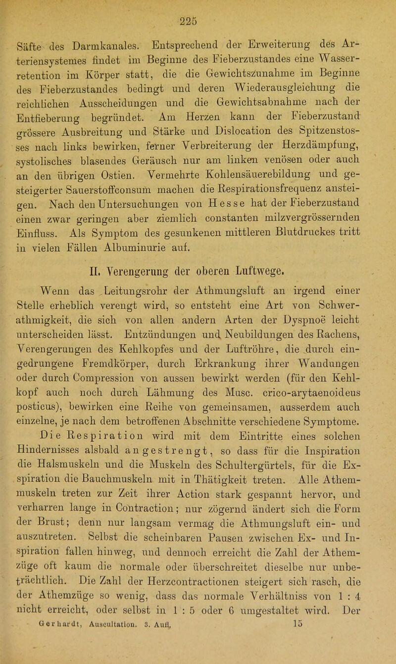 Säfte des Darmkauales. Eutspreclieud der Erweiterung des Ar- terieusystemes findet im Beginne des Fieberzustandes eine Wasser- retention im Körper statt, die die Gewichts2iunahme im Beginne des Fieberzustandes bedingt und deren Wiederausgleicbung die reichlicben Ausscheidungen und die Gewichtsabnahme nach der Entfieberung begründet. Am Herzen kann der Fieberzustand oTÖssere Ausbreitung und Stärke und Dislocation des Spitzenstos- ses nach links bewirken, ferner Verbreiterung der Herzdämpfung, systolisches blasendes Geräusch nur am linkem venösen oder auch an den übrigen Ostien. Vermehrte Kohlensäuerebildung und ge- steigerter Sauerstofifconsum machen die Respirationsfrequenz anstei- gen. Nach den Untersuchungen von Hesse hat der Fieberzustand einen zwar geringen aber ziemlich constanten milzvergrössernden Einfluss. Als Symptom des gesunkenen mittleren Blutdruckes tritt in vielen Fällen Albuminurie auf. II. Verengerung der oberen Luftwege. Wenn das Leitungsrohr der Athmungsluft an irgend einer Stelle erheblich verengt wird, so entsteht eine Art von Schwer- athmigkeit, die sich von allen andern Arten der Dyspnoe leicht unterscheiden lässt. Entzündungen und, Neubildungen des Rachens, Verengerungen des Kehlkopfes und der Luftröhre, die durch ein- gedrungene Fremdkörper, durch Erkrankung ihrer Wandungen oder durch Compression von aussen bewirkt werden (für den Kehl- kopf auch noch durch Lähmung des Muse, crico-arytaenoideus posticus), bewirken eine Reihe von gemeinsamen, ausserdem auch einzelne, je nach dem betroffenen Abschnitte verschiedene Symptome. Die Respiration wird mit dem Eintritte eines solchen Hindernisses alsbald angestrengt, so dass für die Inspiration die Halsmuskeln und die Muskeln des Schultergürtels, für die Ex- spiration die Bauchmuskeln mit in Thätigkeit treten. Alle Athem- muskeln treten zur Zeit ihrer Action stark gespannt hervor, und verharren lange in CoUtraction; nur zögernd ändert sich die Form der Brust; denn nur langsam vermag die Athmungsluft ein- und auszutreten. Selbst die scheinbaren Pausen zwischen Ex- und In- spiration fallen hinweg, und dennoch erreicht die Zahl der Athem- züge oft kaum die normale oder überschreitet dieselbe nur unbe- trächtlich. Die Zahl der Herzcontractionen steigert sich rasch, die der Athemzüge so wenig, dass das normale Verhältniss von 1 : 4 nicht erreicht, oder selbst in 1:5 oder 6 umgestaltet wird. Der Gerhardt, Auscultatiou. 3. Auü. 15