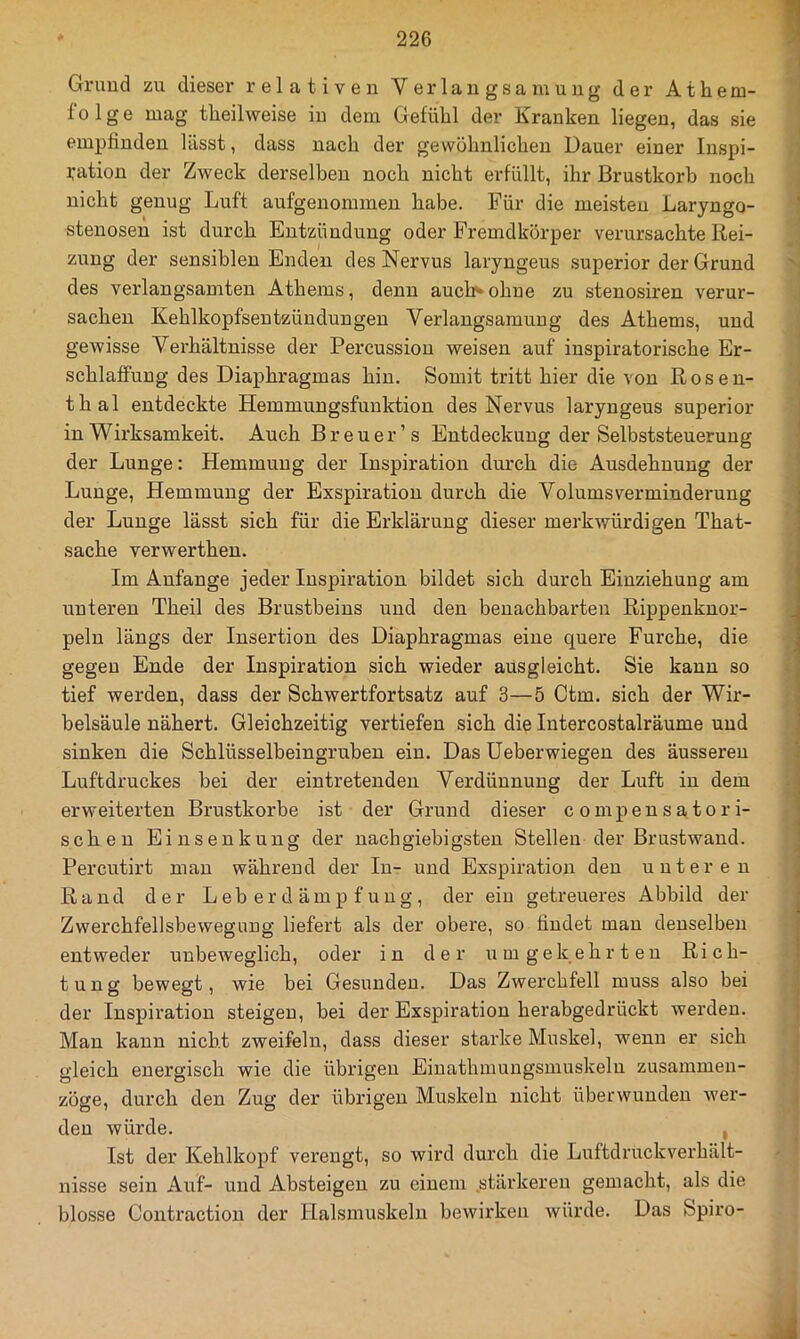 Gruud zu dieser relativen Verlangsamung der Athem- folge mag theilweise in dem Gefühl der Kranken liegen, das sie empfinden lässt, dass nach der gewöhnlichen Dauer einer Inspi- i:ation der Zweck derselben noch nicht erfüllt, ihr Brustkorb noch nicht genug Luft aufgenommen habe. Für die meisten Laryngo- stenosen ist durch Entzündung oder Fremdkörper verursachte Rei- zung der sensiblen Enden des Nervus laryngeus superior der Grund des verlangsamten Athems, denn auch*» ohne zu stenosiren verur- sachen Kehlkopfsentzündungen Verlangsamung des Athems, und gewisse Verhältnisse der Percussion weisen auf inspiratorische Er- schlaffung des Diaphragmas hin. Somit tritt hier die von Rosen- thal entdeckte Hemmungsfunktion des Nervus laryngeus superior in Wirksamkeit. Auch Br euer’s Entdeckung der Selbststeuerung der Lunge: Hemmung der Inspiration durch die Ausdehnung der Lunge, Hemmung der Exspiration durch die Volums Verminderung der Lnnge lässt sich für die Erklärung dieser merkwürdigen That- sache verwerthen. Im Anfänge jeder Inspiration bildet sich durch Einziehung am nnteren Theil des Brustbeins und den benachbarten Rippenknor- peln längs der Insertion des Diaphragmas eine quere Furche, die gegen Ende der Inspiration sich wieder ausgleicht. Sie kann so tief werden, dass der Schwertfortsatz auf 3—5 Ctm. sich der Wir- belsäule nähert. Gleichzeitig vertiefen sich die Intercostalräume und sinken die Schlüsselbeingruhen ein. Das üeberwiegen des äusseren Luftdruckes bei der ein tretenden Verdünnung der Luft in dem erweiterten Brustkörbe ist der Grund dieser c ompensatori- schen Einsenkung der nachgiebigsten Stellen der Brustwand. Percutirt man während der In- und Exspiration den unteren Rand der L e b e r d ä m p f u n g, der ein getreueres Abbild der Zwerchfellsbewegung liefert als der obere, so findet man denselben entweder unbeweglich, oder in der umgekehrten Rich- tung bewegt, wie bei Gesunden. Das Zwerchfell muss also bei der Inspiration steigen, bei der Exspiration herabgedrückt werden. Man kann nicht zweifeln, dass dieser starke Muskel, wenn er sich gleich energisch wie die übrigen Einathmungsmuskeln zusammen- zöge, durch den Zug der übrigen Muskeln nicht überwunden wer- den würde. , Ist der Kehlkopf verengt, so wird durch die Luftdruckverhält- nisse sein Auf- und Absteigen zu einem .stärkeren gemacht, als die blosse Coiitraction der Halsmuskeln bewirken Avürde. Das Spiro-