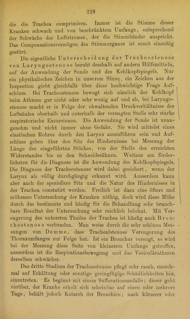 die die Trachea comprimireD. Immer ist die Stimme dieser Kranken schwach und von beschränktem Umfange, entsprechend der Schwäche des Luftstromes, der die Stimmbänder anspricht. Das Compensationsvermögen des Stimmorganes ist somit einseitig gestört. Die eigentliche Unterscheidung der Tracheostenose von Laryngostenose beruht d esshalb auf andern Hülfsmitteln, auf der Anwendung der Sonde und des Kehlkopfspiegels. Nur ein physikalisches Zeichen in unserem Sinne, ein Zeichen aus der luspection giebt gleichfalls über diese hochwichtige Frage Auf- schluss. Bei Tracheostenose bewegt sich nämlich der Kehlkopf beim Athmeu gar nicht oder sehr wenig auf und ab, bei Laryngo- stenose macht er in Folge der obwaltenden Druckverhältnisse der Luftsäulen oberhalb und unterhalb der verengten Stelle sehr starke | respiratorische Excursionen. Die Anwendung der Sonde ist unan- genehm und nicht immer ohne Gefahr. Sie wird mittelst eines elastischen Rohres durch den Larynx auszuführen sein und Auf- schluss geben über den Sitz des Hindernisses bei Messung der Länge des eingeführten Stückes, von der Stelle des erreichten Widerstandes bis zu den Schneidezähnen. Weitaus am förder- lichsten für die Diagnose ist die Anwendung des Kehlkopfspiegels. ' Die Diagnose der Tracheostenose wird dabei gesichert, wenn der Larynx als völlig durchgängig erkannt wird. Ausserdem kann aber auch der speziellere Sitz und die Natur des Hindernisses in der Trachea constatirt werden. Freilich ist dazu eine öftere und | mühsame Untersuchung der Kranken nöthig, doch wird diese Mühe durch das bestimmte und häufig für die Behandlung sehr brauch- bare Resultat der Untersuchung sehr reichlich belohnt. Mit Ver- engerung des untersten Theiles der Trachea ist häufig auch Bron- chostenose verbunden. Man weiss durch die sehr schönen Mes- • sungen von Demme, dass Trachealstenose Verengerung des Thoraxumfanges zur Folge hat. Ist ein Bronchus verengt, so wird bei der Messung diese Seite von kleinerem Umfange getroffen, ausserdem ist die Respirationsbewegung uud das Vesiculärathmen derselben schwächer. Das dritte Stadium der Tracheostenose pflegt sehr rasch, manch- mal auf Erkältung oder sonstige geringfügrge Schädlichkeiten hin, einzutreten. 'Es beginnt mit einem Snffocationsanfalle; dieser geht vorüber, der Kranke erholt sich scheinbar auf einen oder mehrere Tage, behält jedoch Katarrh der Brouchieu; nach kürzerer oder