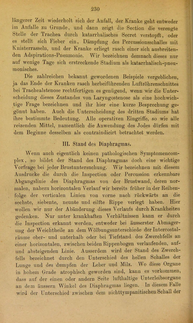 längerer Zeit wiederholt sich der Anfall, der Kranke geht entweder iin Anfalle zu Grunde, und dann zeigt die Section die verengte Stelle der Trachea durch katarrhalisches Secret verstopft, oder es stellt sich Fieber ein, Dämpfung des Pereussionsschalles mit Knisterrasseln, und der Kranke erliegt rasch einer sich ausbreiten- den Adspirations-Pneumonie. Wir bezeichnen demnach dieses nur auf wenige Tage sich erstreckende Stadium als katarrhalisch-pneu- monisches. Die zahlreichen bekannt gewordenen Beispiele vergeblichen, ja das Ende der Kranken rasch herbeiführenden Luftröhrenschnittes bei Trachealstenose rechtfertigen es genügend, wenn wir die Unter- scheidung dieses Zustandes von Laryngostenose als eine hochwich- tige Frage bezeichnen und ihr hier eine kurze Besprechung ge- gönnt haben. Auch die Unterscheidung des dritten Stadiums hat ihre bestimmte Bedeutung. Alle operativen Eingriffe, so wie alle reizenden Mittel, namentlich die Anwendung des Jodes dürfen mit dem Beginne desselben als contraindicirt betrachtet werden. III. Stand des Diaphragmas. Wenn auch eigentlich keinen pathologischen Symptomencom- plex, so bildet der Stand des Diaphragmas doch eine wichtige Vorfrage bei jeder Brustuntersuchung. Wir bezeichnen mit diesem Ausdrucke die durch die Inspection oder Percussion erkennbare Abgangslinie des Diaphragmas von der Brustwand, deren nor- malen, nahezu horizontalen Verlauf wir bereits früher in der Reihen- folge der verticalen Linien von vorne nach rückwärts an die sechste, siebente, neunte und eilfte Rippe verlegt haben. Hier wollen wir nur der Abänderung dieses Verlaufs durch Krankheiten ffedenken. Nur unter krankhaften Verhältnissen kann er durch die Inspection erkannt werden, entweder bei äusserster Abmager- ung der Weichtheile an dem Wölbungsunterschiede der Intercostal- räume ober- und unterhalb oder bei Tiefstand des Zwerchfells an einer horizontalen, zwischen beiden Rippenbogen verlaufenden, auf- und absteigenden Linie. Ausserdem wird der Stand des Zwerch- fells bezeichnet durch den Unterschied des hellen Schalles der Lunge und des dumpfen der Leber und Milz. Wo diese Organe in hohem Grade atrophisch geworden sind, kann es verkommen, dass auf der einen oder andern Seite lufthaltige Unterleibsorgaue au dem äussern Winkel des Diaphragmas liegen, ln diesem Falle Avird der Unterschied zwischen dem nichttympauitischen Schall der