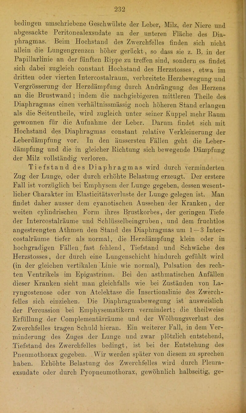 betliiigeu umschriebene Geschwülste der Leber, Milz, der Niere und abgesackte Peritonealexsudate au der unteren Fläche des Dia- phragmas. Beim Hochstaud des Zwerchfelles finden sich nicht allein die Lungengrenzen höher gerückt, so dass sie z. B. in der Papillarlinie an der fünften Rippe zu treffen sind, sondern es findet sich dabei zugleich constant Hochstand des Herzstosses, etwa im dritten oder vierten Intercostalraum, verbreitete Herzbewegung und Vergrösserung der Herzdämpfuug durch Andränguug des Herzens an die Brustwaud; indem die nachgiebigeren mittleren Theile des Diaphragmas einen verhältuissmässig noch höheren Stand erlangen als die Seitentheile, wird zugleich unter seiner Kuppel mehr Raum gewonnen für die Aufnahme der Leber. Darum findet sich mit Hochstaud des Diaphragmas constant relative Verkleinerung der Leberdämpfuug vor. In den äussersten Fällen geht die Leber- dämpfung und die in gleicher Richtung sich bewegende Dämpfung der Milz vollständig verloren. Tiefstand des Diaphragmas wird durch verminderten Zug der Lunge, oder durch erhöhte Belastung erzeugt. Der erstere Fall ist vorzüglich bei Emphysem der Lunge gegeben, dessen wesent- licher Charakter im Elasticitätsverluste der Lunge gelegen ist. Man findet daher ausser dem cyanotischen Aussehen der Kranken , der weiten cylindrischen Form ihres Brustkorbes, der geringen Tiefe der lutercostalräume und Schlüsselbeingruben, und dem fruchtlos angestrengten Athmen den Stand des Diaphragmas um 1—3 luter- costalräume tiefer als normal, die Herzdämpfuug klein oder in hochgradigen Fällen^fast fehlend, Tiefstand und Schwäche des Herzstosses, der durch eine Luugeuschicht hindurch gefühlt wird (in der gleichen vertikalen Linie wie normal), Pulsation des rech- ten Ventrikels im Epigastrium. Bei den asthmatischen Anfällen dieser Kranken sieht mau gleichfalls wie bei Zuständen von La- ryngostenose oder von Atelektase die Insertiouslinie des Zwerch- felles sich einziehen. Die Diaphragmabeweguug ist ausweislich der Percussion bei Eraphysematikern vermindert; die theilweise Erfüllung der Complementärräume und der Wölbungsverlust des Zwerchfelles tragen Schuld hieran. Ein weiterer Fall, in dem Ver- minderung des Zuges der Lunge und zwar plötzlich entstehend, Tiefstand des Zwerchfelles bedingt, ist bei der Entstehung des Pneumothorax gegeben. Wir werden später von diesem zu sprechen haben. Erhöhte Belastung des Zwerchfelles wird durch Pleura- exsudate oder durch Pyopueumothorax, gewöhnlich halbseitig, ge-