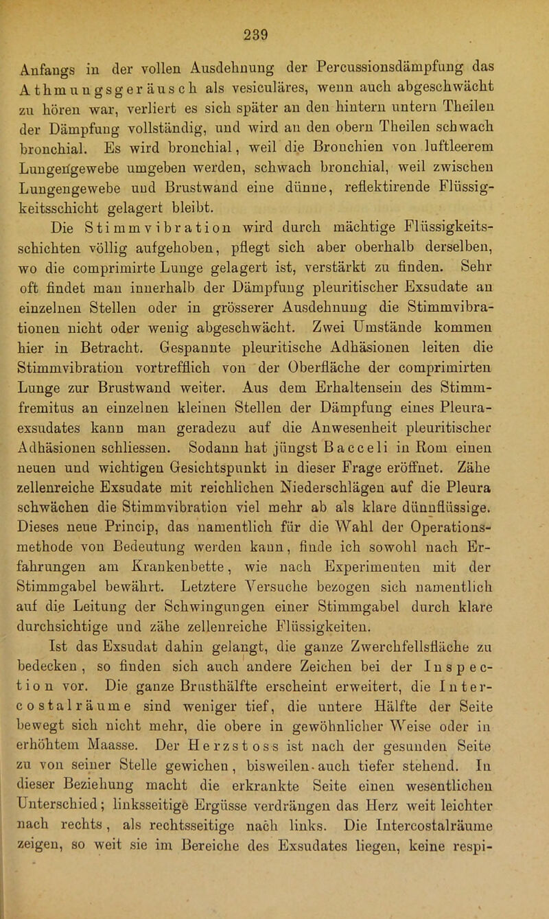 Anfangs in der vollen Ausdelinung der Percussionsdämpfung das Athmungsger äuscli als vesiculäres, vpenn auch abgeschwächt zu hören war, verliert es sich später au den hintern untern Theileii der Dämpfung vollständig, und wird an den obern Theilen schwach bronchial. Es wird bronchial, weil die Bronchien von luftleerem Lungehgewebe umgeben werden, schwach bronchial, weil zwischen Luugengewebe und Brustwand eine dünne, reflektirende Fliissig- keitsschicht gelagert bleibt. Die Stimmvibration wird durch mächtige Flüssigkeits- schichten völlig aufgehoben, pflegt sich aber oberhalb derselben, wo die comprimirte Lunge gelagert ist, verstärkt zu finden. Sehr oft findet mau innerhalb der Dämpfung pleuritischer Exsudate an einzelnen Stellen oder in grösserer Ausdehnung die Stimmvibra- tionen nicht oder wenig abgeschwächt. Zwei Umstände kommen hier in Betracht. Gespannte pleuritische Adhäsionen leiten die Stimmvibration vortrefflich von der Oberfläche der comprimirten Lunge zur Brustwand weiter. Aus dem Erhaltenseiu des Stimm- fremitus an einzelnen kleinen Stellen der Dämpfung eines Pleura- exsudates kann man geradezu auf die Anwesenheit pleuritischer Adhäsionen schliessen. Sodann hat jüngst Bacceli in Rom einen neuen und wichtigen Gesichtspunkt in dieser Frage eröffnet. Zähe zellenreiche Exsudate mit reichlichen Niederschlägen auf die Pleura schwächen die Stimmvibration viel mehr ab als klare dünnflüssige. Dieses neue Princip, das namentlich für die Wahl der Operations- methode von Bedeutung werden kann, finde ich sowohl nach Er- fahrungen am Krankenbette, wie nach Experimenten mit der Stimmgabel bewährt. Letztere Versuche bezogen sich namentlich auf die Leitung der Schwingungen einer Stimmgabel durch klare durchsichtige und zähe zelleureiche Flüssigkeiten. Ist das Exsudat dahin gelangt, die ganze Zwerchfellsfläche zu bedecken, so finden sich auch andere Zeichen bei der Inspec- tion vor. Die ganze Brusthälfte erscheint erweitert, die Inter- costal räume sind weniger tief, die untere Hälfte der Seite bewegt sich nicht mehr, die obere in gewöhnlicher Weise oder in erhöhtem Maasse. Der Herzstoss ist nach der gesunden Seite zu von seiner Stelle gewichen, bisweilen-auch tiefer stehend. In dieser Beziehung macht die erkrankte Seite einen wesentlichen Unterschied; linksseitige Ergüsse verdrängen das Herz weit leichter nach rechts, als rechtsseitige nach links. Die Intercostalräume zeigen, so weit sie im Bereiche des Exsudates liegen, keine respi-