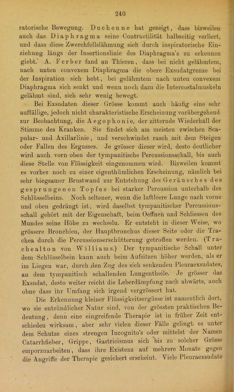 ratorische Bewegung. Duchenne hat gezeigt, dass bisweilen auch das Diaphragma seine Contractilität halbseitig verliert, und dass diese Zwerchfellslähmung sich durch inspiratorische Ein- ziehung längs der Insertionslinie des Diaphragma’s zu erkennen giebt.' A, F er her fand an Thieren, dass bei nicht gelähmtem, nach unten convexem Diaphragma die obere Exsudatgrenze hei der Inspiration sich hebt, hei gelähmtem nach unten convexem Diaphragma sich senkt und wenn noch dazu die lutercostalmuskeln gelähmt sind, sich sehr wenig bewegt. Bei Exsudaten dieser Grösse kommt auch häufig eine sehr auffällige, jedoch nicht charakteristische Erscheinung vorübergehend zur Beobachtung, die Aegophonie, der zitternde Wiederhall der Stimme des Kranken. Sie findet sich am meisten zwischen Sca- pular- und Axillarlinie, und verschwindet rasch mit dem Steigen oder Fallen des Ergusses. Je grösser dieser wird, desto deutlicher wird auch vorn oben der tympanitische Percussionsschall, bis auch diese Stelle von Flüssigkeit eingenommen wird. Bisweilen kommt es vorher noch zu einer eigenthümlichen Erscheinung, nämlich bei sehr biegsamer Brustwand zur Entstehung des Geräu sche s des gesprungenen Topfes bei starker Percussion unterhalb des Schlüsselbeins. Noch seltener, wenn die luftleere Lunge nach vorne und oben gedrängt ist, wird daselbst tympanitischer Percussious- schall gehört mit der Eigenschaft, beim Oeffnen und Schliessen des Mundes seine Höhe zu wechseln. Er entsteht in dieser Weise, wo grössere Bronchien, der Hauptbronchus dieser Seite oder die Tra- chea durch die Percussionserschütterung getroffen werden. (Tra- chealton von Williams.) Der tympanitische Schall unter dem Schlüsselbein kann auch beim Aufsitzen höher werden, als er im Liegen war, durch den Zug des sich senkenden Pleuraexsudates, au dem tympanitisch schallenden Lungentheile. Je grösser das Exsudat, desto weiter reicht die Leberdämpfung nach abwärts, auch ohne dass ihr Umfang sich irgend vergrössert hat. Die Erkennung kleiner Flüssigkeitsergüsse ist namentlich dort, wo sie entzündlicher Natur sind, von der grössten praktischen Be- deutung , denn eine eingreifende Therapier ist in früher Zeit ent- schieden wirksam, aber sehr vielen dieser Fälle gelingt, es unter dem Schutze eines strengen Incognito’s oder mittelst der Namen Catarrhfieber, Grippe, Gastricismus sich bis zu solcher Grösse emporzuarbeiten, dass ihre Existenz auf mehrere Monate gegen die Angriffe der Therapie gesichert erscheint. Viele Pleuraexsudate