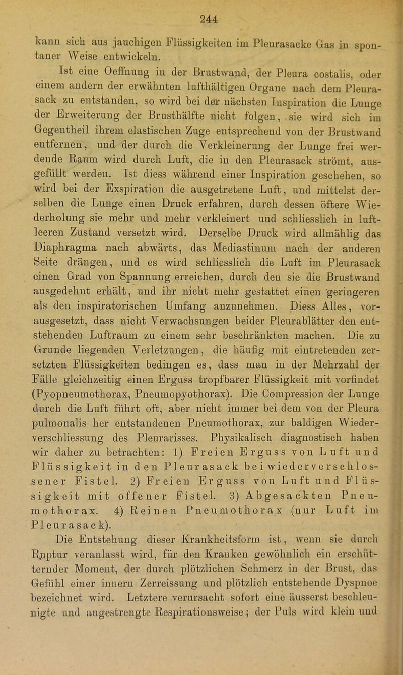 kann sich aus jauchigen Flüssigkeiten ini Pleurasacke Gas in spon- taner Weise entwickeln. Ist eine Oeffnuug in der Brustwand, der Pleura costalis, oder einem andern der erwähnten lul’thältigen Organe nach dem Pleura- sack zu entstanden, so wird bei der nächsten Inspiration die Lunge der Erweiterung der Brusthälfte nicht folgen, sie wird sich im Gegentheil ihrem elastischen Zuge entsprechend von der Brustwand entfernen, und der durch die Verkleinerung der Lunge frei wer- dende Raum wird durch Luft, die in den Pleurasack strömt, aus- gefüllt werden. Ist diess während einer Inspiration geschehen, so wird bei der Exspiration die ausgetretene Luft, und mittelst der- selben die Lunge einen Druck erfahren, durch dessen öftere Wie- derholung sie mehr und mehr verkleinert und schliesslich in luft- leeren Zustand versetzt wird. Derselbe Druck wird allmählig das Diaphragma nach abwärts, das Mediastinum nach der anderen Seite drängen, und es wird schliesslich die Luft im Pleurasack einen Grad von Spannung erreichen, durch deu sie die Brustvvaud ausgedehnt erhält, und ihr nicht mehr gestattet einen gei'ingeren als deu inspiratorischen Umfang auzunehmeu. Diess Alles, vor- ausgesetzt, dass nicht Verwachsungen beider Pleurablätter den ent- stehenden Luftraum zu einem sehr beschränkten machen. Die zu Grunde liegenden Verletzungen, die häufig mit eiutreteudeu zer- setzten Flüssigkeiten bedingen es, dass man in der Mehrzahl der Fälle gleichzeitig einen Erguss tropfbarer Flüssigkeit mit vorfindet (Pjopueumothorax, Pneumopyothorax). Die Compression der Lunge durch die Luft führt oft, aber nicht immer bei dem von der Pleura pulmonalis her entstandenen Pneumothorax, zur baldigen Wieder- verschliessung des Pleurarisses. Physikalisch diagnostisch haben wir daher zu betrachten: 1) Freien Erguss von Luft und Flüssigkeit in den Pleurasack bei wieder verschlos- sener Fistel. 2) Freien Erguss von Luft und Flüs- sigkeit mit offener Fistel. 3) Ab gesackten Pneu- mothorax. 4) Reinen Pneumothorax (nur Luft im Pleurasack). Die Entstehung dieser Krankheitsform ist, wenn sie durch Ruptur veranlasst wird, für den Krauken gewöhnlich eia erschüt- ternder Moment, der durch plötzlichen Schmerz in der Brust, das Gefühl einer ianern Zerreissung und plötzlich entstehende Dyspnoe bezeichnet wird. Letztere verursacht sofort eine äusserst beschleu- nigte und angestrengte Respiratiousweise; der Puls wird klein imd