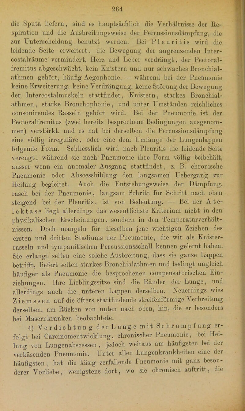 die Sputa liefern, sind es hanptsäcialich die Verhältnisse der Re- spiration und die Ausbreitungsweise der Percussionsdärapfung, die zur Unterscheidung benutzt werden. Bei Pleuritis wird die leidende Seite erweitert, die Bewegung der angrenzenden Inter- costalräuine vermindert, Herz und Leber verdrängt, der Pectoral- fremitus abgeschwächt, kein Knistern und nur schwaches Bronchial- athmen gehört, häufig Aegophonie, — während bei der Pnetimonie keine Erweiterung, keine Verdrängung, keine Störung der Bewegung der Intercostalmuskeln stattfindet, Knistern, starkes Bronchial- athmen, starke Bronchophonie, und unter Umständen reichliches consonirendes Rasseln gehört wird. Bei der Pneumonie ist der Pectoralfremitus (zwei bereits besprochene Bedingungen ausgenom- men) verstärkt, und es hat bei derselben die Percussionsdämpfung eine völlig irreguläre, oder eine dem Umfange der Lungenlappen folgende Form. Schliesslich wird nach Pleuritis die leidende Seite verengt, während sie nach Pneumonie ihre Form völlig beibehält, ausser wenn ein anomaler Ausgang stattfindet, z. B. chronische Pneumonie oder Abscessbildung den langsamen Uebergang zur Heilung begleitet. Auch die Entstehungsweise der Dämpfung, rasch bei der Pneumonie, langsam Schritt für Schritt nach oben steigend bei der Pleuritis, ist von Bedeutung. — Bei der Ate- lektase liegt allerdings das wesentlichste Kriterium nicht in den physikalischen Erscheinungen, sondern in den Teinperaturverhält- nissen. Doch mangeln für dieselben jene wichtigen Zeichen des ersten und dritten Stadiums der Pneumonie, die wir als Kuister- rasseln und tympanitischen Percussionsschall kennen gelernt haben. Sie erlangt selten eine solche Ausbreitung, dass sie ganze Lappen betrifft, liefert selten starkes Bronchialathmen und bedingt ungleich häufiger als Pneumonie die besprochenen compensatorischen Ein- ziehungen. Ihre Lieblingssitze sind die Ränder der Lunge, und allerdings auch die unteren Lappen derselben. Neuerdings wies Ziemssen auf die öfters stattfindende streifenförmige Verbreitung derselben, am Rücken von unten nach oben, hin, die er besonders bei Masernkranken beobachtete. 4) Verdichtung der Lunge mit Schrumpfung er- folgt bei Carcinomentwicklung, chronischer Pneumonie, bei Hei- lung von Lungenabscessen , jedoch weitaus am häufigsten bei dei verkäsenden Pneumonie. Unter allen Lungenkrankheiten eine dei häufigsten , hat die käsig zerfallende Pneumonie mit ganz beson- derer Vorliebe, wenigstens dort, wo sie chronisch auftritt, die