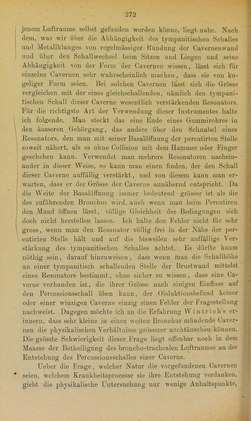 jenem Lufträume selbst gefunden werden könne, liegt nahe. Nach dem, was wir über die Abhängigkeit des tympanitischen Schalles nnd Metallklanges von regelmässiger Rundung der Cavernenwand und über den Schallwechsel beim Sitzen und Liegen und seine Abhängigkeit von der Form der Caveruen wissen, lässt sich für einzelne Caveruen sehr wahrscheinlich machen, dass sie von ku- geliger Form seien. Bei solchen Caveruen lässt sich die Grösse vergleichen mit der eines gleichschalleuden, nämlich den tympani- tischen Schall dieser Caverne wesentlich verstärkenden Resonators. Für die richtigste Art der Verwendung dieser Instrumentes halte 1 ich folgende. Man steckt das eine Ende eines Gummirohres in i den äusseren Gehörgang, das andere über den Schnabel eines 1 Resonators, den man mit seiner ßasalöffnung der percutirten Stelle I soweit nähert, als es ohne Collision mit dem Hammer oder Finger : geschehen kann. Verwendet man mehrere Resonatoren uachein- 1 ander in dieser Weise, so kann mau einen finden, der den Schall dieser Caverne auffällig verstärkt, und von diesem kann man er- warten, dass er der Grösse der Caverne annähernd entspricht. Da die Weite der Basalöffnung immer bedeutend grösser ist als die des zuführeuden Bronchus wird, auch wenn man beim Percutiren den Mund öffnen lässt, völlige Gleichheit der Bedingungen sich doch nicht herstellen lassen. Ich halte den Fehler nicht für sehr ^ gross, wenn nmu den Resonator völlig frei in der Nähe der per- cutirten Stelle hält und auf die bisweilen sehr auffällige Ver- stärkung des tympanitischen Schalles achtet. Es dürfte kaum iiöthig sein, darauf hiuzuweisen , dass wenn mau die Schallhöhe an einer tympauitisch schallenden Stelle der Brustwaud mittelst eines Resonators bestimmt, ohne sicher zu wissen , dass eine Ca- verue vorhanden ist, die ihrer Grösse nach einigen Einfluss auf den Percussiousschall üben kann, der Obduktionsbefund keiner oder einer winzigen Caverne einzig einen Fehler der Fragestellung nachweist. Dagegen möchte ich an die Erfahrung Wintrich’s er- innern, dass sehr kleine in einen weiten Bronchus mündende Caver- nen die physikalischen Verhältnisse grösserer nachtäuscheu können. Die grösste Schwierigkeit dieser Frage liegt offenbar noch in dem Maasse der ßetheiligung des broucho-trachealen Luftraumes an der Entstehung des Percussionsschalles einer Caverne. Heber die Frage, welcher Natur die Vorgefundenen Caveruen * seien, welchem Krankheitsprocesse sie ihre Entstehung verdanken, giebt die physikalische Untersuchung nur wenige Anhaltspunkte,