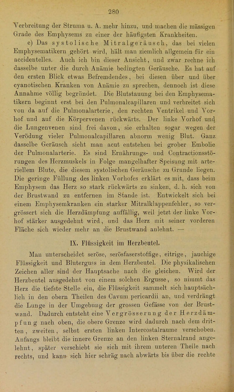 Yerbreituug der Struma u. A. mehr hinzu, und inaclien die massigen Grade des Emphysems zu einer der häufigsten Krankheiten, e) Das systolische Mitralgeräusch, das bei vielen Emphysematikern gehört wird, hält man ziemlich allgemein für ein accidentelles. Auch ich bin dieser Ansicht, und zwar rechne ich dasselbe unter die durch Anämie bedingten Geräusche, Es hat auf den ersten Blick etwas Befremdendes, bei diesen über und über cyanotischen Kranken von Anämie zu sprechen, dennoch ist diese Annahme völlig begründet. Die Blutstauung bei den Emphysema- tikern beginnt erst bei den Pulmonalcapillaren und verbreitet sich von da auf die Pulmonalarterie, den rechten Ventrikel und Vor- hof und auf die Körpervenen rückwärts. Der linke Vorhof und die Lungenvenen sind frei davon, sie erhalten sogar wegen der Verödung vieler Pulmonalcapillaren abnorm wenig Blut, Ganz dasselbe Geräusch sieht man acut entstehen bei grober Embolie der Pulmonalarterie, Es sind Eruährungs- und Contractionsstö- rungen des Herzmuskels in Folge mangelhafter Speisung mit arte- riellem Blute, die diesem systolischen Geräusche zu Grunde liegen. Die geringe Füllung des linken Vorhofes erklärt es mit, dass beim Emphysem das Herz so stark rückwärts zu sinken, d, h, sich von der Brustwand zu entfernen im Stande ist. Entwickelt sich bei einem Emphysemkranken ein starker Mitralklappenfehler, so ver- grössert sich die Herzdämpfung auffällig, weil jetzt der linke Vor- hof stärker ausgedehnt wird, und das Herz mit seiner vordei'en Fläche sich wieder mehr an die Brustwand aulehnt, — IX. Flüssigkeit im Herzbeutel. Man unterscheidet seröse, serösfaserstoffige, eiti’ige, jauchige Flüssigkeit und Bluterguss in dem Herzbeutel, Die physikalischen Zeichen aller sind der Hauptsache nach die gleichen. Wird der Herzbeutel ausgedehnt von einem solchen Ergüsse, so nimmt das Herz die tiefste Stelle ein, die Flüssigkeit sammelt sich hauptsäch- lich in den obern Theilen des Cavum pericardii an, und verdrängt die Lunge in der Umgebung der grossen Gefässe von der Brust- wand, Dadurch entsteht eine V er grösseru n g der Herzdäm- pfung nach oben, die obere Grenze wird dadurch nach dem drit- ten , zweiten, selbst ersten linken Intercostalraume verschoben, Anfangs bleibt die innere Grenze an den linken Sternalrand auge- lehnt, später verschiebt sie sich mit ihrem unteren Theile nach rechts, und kann sich hier schräg nach abwärts bis über die rechte