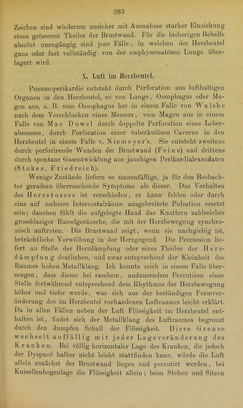 Zeicben sind wiederum uusicher mit Ausnahme starker Einziehung eines grösseren Theiles der Brustwaud. Für die bisherigen Behelfe absolut unzugäugig sind jene Fälle , in welchen der Herzbeutel ganz oder fast vollständig von der emphysematösen Lunge über- lagert wird. X. Luft im Herzbeutel. Pneumoperikardie entsteht durch Perforation aus lufthaltigen Organen in den Herzbeutel, so von Lunge, Oesophagus oder Ma- gen aus, z. B. vom Oesophagus her in einem Falle von Walshe nach dem Verschlucken eines Messers, vom Magen aus in einem Falle von Mac Dowel durch doppelte Perforation eines Leber- abscesses, durch Perforation einer tuberkulösen Caverue in den Herzbeutel in einem Pralle v. Niemeyer’s. Sie entsteht zweitens durch perforireude Wunden der Brustwaud (kleine) und drittens durch spontane Gasentwicklung aus jauchigen Perikardialexsndaten (Stokes, Friedreich). Wenige Zustände liefern so sinueufällige, ja für den Beobach- ter geradezu überraschende Symptome als dieser.. Das Verhalten des Herzstosses ist verschieden, er kann fehlen oder durch eine auf mehrere Intercostalräume ausgebreitete Pulsation ersetzt sein; daneben fühlt die aufgelegte Hand das Knattern zahlreicher grosshlasiger Rasselgeräusche, die mit der Herzbeweguug synchro- nisch anftreteu. Die Brustwand zeigt, wenn sie nachgiebig ist, beträchtliche Vorwölbung in der Herzgegend. Die Percussion lie- fert an Stelle der Herzdämpfung oder eines Theiles der Herz- dämpfung deutlichen, und zwar entsprechend der Kleinheit des Raumes hohen Metallklang. Ich konnte mich in einem Pralle über- zeugen , dass dieser bei raschem, andauerndem Percutiren einer Stelle fortwährend entsprechend dem Rhythmus der Herzbeweguug höher und tiefer wurde, was sich aus der beständigen Formver- änderung des im Herzbeutel vorhandenen Luftraumes leicht erklärt. Da in allen Fällen neben der Luft Flüssigkeit im Herzbeutel ent- halten ist, findet sich der Metallklaug des Luftraumes begrenzt durch den dumpfen Schall der P’lüssigkeit. Diese Grenze wechselt auffällig mit jeder L a g e ver ä u d e r u n g des Kranken. Bei völlig horizontaler Lage des Kranken, die jedoch der Dyspnoe halber nicht leicht stattfinden kann, würde die Luft allein zunächst der Brustwand liegen und percutirt werden, bei Knieellenbogenlage die Flü.ssigkeit allein ; beim Stehen und Sitzen