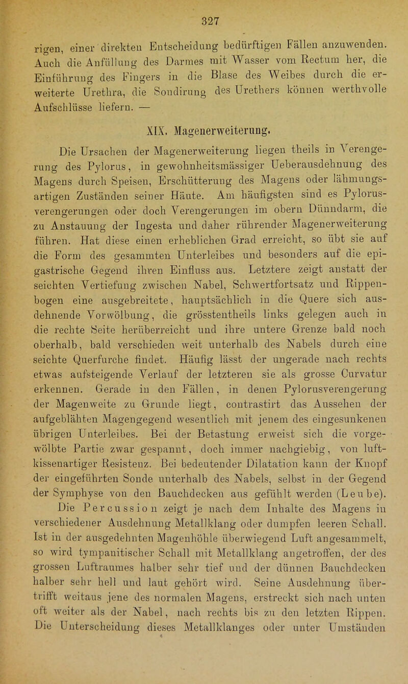 rigen, einer direkten Entscheidung bedürftigen Fällen anzuwenden. Auch die Anfüllung des Darmes mit Wasser vom Rectum her, die Einführung des Fingers in die Blase des Weibes durch die er- weiterte Urethra, die Soudiruug des Urethers können werthvolle Aufschlüsse liefern. — XIX. Mageuerweiternng. Die Ursachen der Magenerweiterung liegen theils in Verenge- rung des Pylorus, in gewohnheitsmässiger Ueberausdehnuug des Magens durch Speisen, Erschütterung des Magens oder lähmungs- artigeu Zuständen seiner Häute. Am häufigsten sind es Pylorus- verengerungen oder doch Verengerungen im oberu Dünndarm, die zu Anstauung der lugesta und daher rührender Magenerweiterung führen. Hat diese einen erheblichen Grad erreicht, so übt sie auf die Form des gesammten Unterleibes und besonders auf die epi- gastrische Gegend ihren Eiufluss aus. Letztere zeigt anstatt der seichten Vertiefung zwischen Nabel, Schwertfortsatz und Rippen- bogen eine ausgebreitete, hauptsächlich in die Quere sich aus- dehnende Vorvvölbuug, die gi'össteutheils links gelegen auch in die rechte Seite herüberreicht und ihre untere Grenze bald noch oberhalb, bald verschieden weit unterhalb des Nabels durch eine seichte Querfurche findet. Häufig lässt der ungerade nach rechts etwas aufsteigende Verlauf der letzteren sie als grosse Curvatur erkennen. Gerade in den Fällen, in denen Pylorusvereugerung der Magenweite zu Grunde liegt, coutrastirt das Aussehen der aufgeblähten Magengegend wesentlich mit jenem des eingesunkenen übrigen Unterleibes. Bei der Betastung erweist sich die vorge- wölbte Partie zwar gespannt, doch immer nachgiebig, von luft- kissenartiger Resisteuz. Bei bedeutender Dilatation kann der Knopf der eiugeführten Sonde unterhalb des Nabels, selbst in der Gegend der Symphyse von den Bauchdecken aus gefühlt werden (Leu be). Die Percussio u zeigt je nach dem Inhalte des Magens iu verschiedener Ausdehnung Metallklang oder dumpfen leeren Schall. Ist in der ausgedehnten Mageuhöhle überwiegend Luft angesammelt, so wird tympanitischer Schall mit Metallklang angetroffen, der des grossen Luftraumes halber sehr tief und der dünnen Bauchdecken halber sehr hell und laut gehört wird. Seine Ausdehnung über- trifft weitaus jene des normalen Magens, erstreckt sich nach unten oft weiter als der Nabel, nach rechts bis zu den letzten Rippen. Die Unterscheidung dieses Metallklanges oder unter Umständen