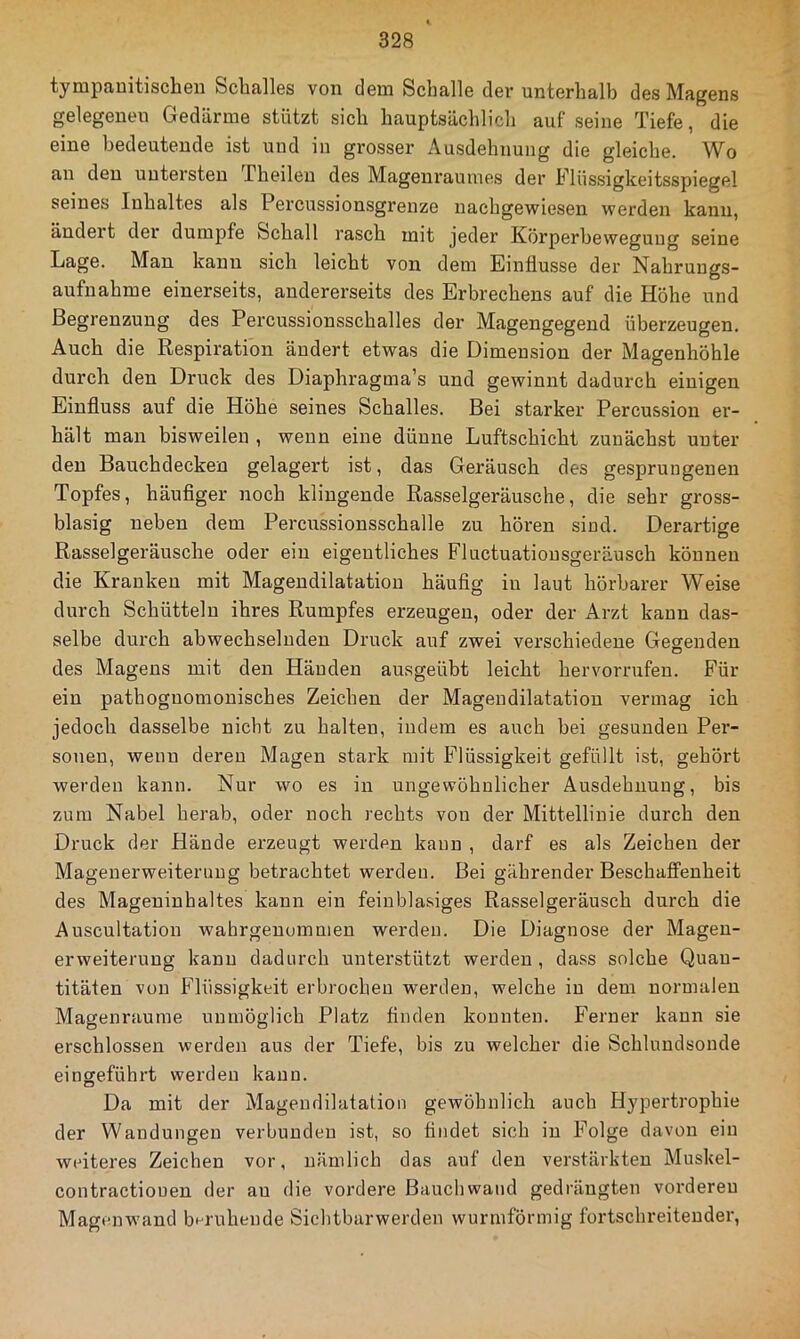 tympanitischen Schalles von dem Schalle dev unterhalb des Magens gelegenen Gedärme stützt sich hauptsächlich auf seine Tiefe, die eine bedeutende ist und in grosser Ausdehnung die gleiche. Wo au den untersten Theileu des Mageuraumes der Flüssigkeitsspiegel seines Inhaltes als Percussionsgrenze uachgewiesen werden kann, ändert der dumpfe Schall rasch mit jeder Körperbewegung seine Lage. Man kann sich leicht von dem Einflüsse der Nahrungs- aufnahme einerseits, andererseits des Erbrechens auf die Höhe und Begrenzung des Percussionsschalles der Magengegend überzeugen. Auch die Respiration ändert etwas die Dimension der Magenhöhle durch den Druck des Diaphragma’s und gewinnt dadurch einigen Einfluss auf die Höhe seines Schalles. Bei starker Percussion er- hält man bisweilen , wenn eine dünne Luftschicht zunächst unter den Bauchdecken gelagert ist, das Geräusch des gesprungenen Topfes, häuflger noch klingende Rasselgeräusche, die sehr gross- blasig neben dem Percussionsschalle zu hören sind. Derartige Rasselgeräusche oder ein eigentliches Fluctuationsgeräusch können die Kranken mit Magendilatatiou häufig in laut hörbarer Weise durch Schütteln ihres Rumpfes erzeugen, oder der Arzt kann das- selbe durch abwechselnden Druck auf zwei verschiedene Gegenden des Magens mit den Händen ausgeübt leicht hervorrufen. Für ein pathoguomonisches Zeichen der Magendilatatiou vermag ich jedoch dasselbe nicht zu halten, indem es auch bei gesunden Per- sonen, wenn deren Magen stark mit Iflüssigkeit gefüllt ist, gehört werden kann. Nur wo es in ungewöhnlicher Ausdehnung, bis zum Nabel herab, oder noch rechts von der Mittellinie durch den Druck der Hände erzeugt werden kann , darf es als Zeichen der Magenerweiterung betrachtet werden. Bei gährender Beschaffenheit des Mageninhaltes kann ein feinblasiges Rasselgeräusch durch die Auscultation wahrgenummen werden. Die Diagnose der Mageu- erweiterung kann dadurch unterstützt werden , dass solche Quan- titäten von Flüssigkeit erbrochen werden, welche in dem normalen Magenraume unmöglich Platz finden konnten. Ferner kann sie erschlossen werden aus der Tiefe, bis zu welcher die Schlundsonde eingeführt werden kann. Da mit der Magendilatatiou gewöhnlich auch Hypertrophie der Wandungen verbunden ist, so findet sich in Folge davon ein weiteres Zeichen vor, nämlich das auf den verstärkten Muskel- contractiouen der au die vordere ßauchwand gedrängten vorderen Magenw’and beruhende Sichtbarwerden wurmförmig fortschreitender.