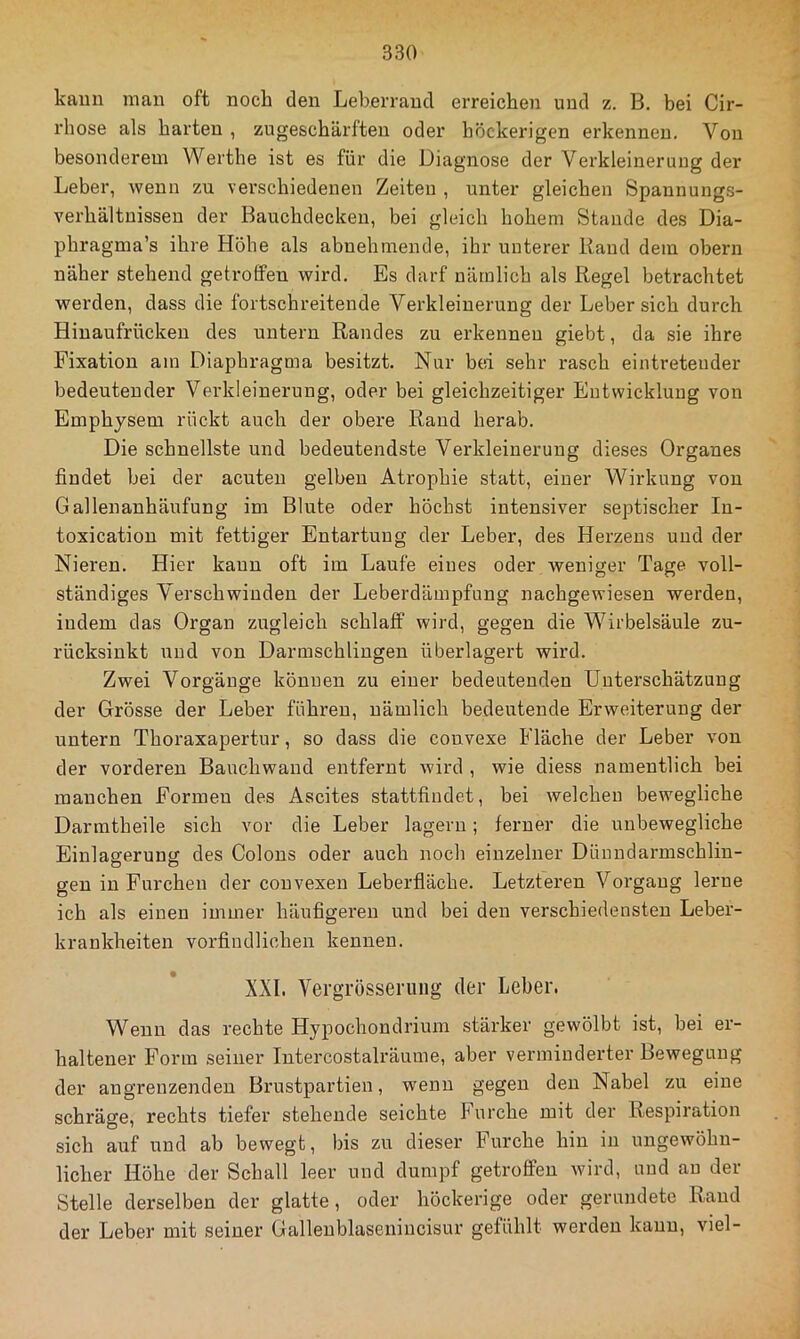 kann man oft noch den Leberrand erreichen und z. B. bei Cir- rhose als barten , zugescbärften oder höckerigen erkennen. Von besonderem Wertbe ist es für die Diagnose der Verkleinerung der Leber, wenn zu verschiedenen Zeiten , unter gleichen Spannungs- verhältuissen der Bauchdecken, bei gleich hohem Stande des Dia- phragma’s ihre Höhe als abnehmende, ihr unterer Rand dem obern näher stehend getroffen wird. Es darf nämlich als Regel betrachtet werden, dass die fortschreitende Verkleinerung der Leber sich durch Hiuaufrücken des untern Randes zu erkennen giebt, da sie ihre Fixation am Diaphragma besitzt. Nur bei sehr rasch eintreteuder bedeutender Verkleinerung, oder bei gleichzeitiger Entwicklung von Emphysem rückt auch der obere Rand herab. Die schnellste und bedeutendste Verkleinerung dieses Organes findet bei der acuten gelben Atrophie statt, einer Wirkung von Gallenanhäufung im Blute oder höchst intensiver septischer In- toxication mit fettiger Entartung der Leber, des Herzens und der Nieren. Hier kann oft im Laufe eines oder weniger Tage voll- ständiges Verschwinden der Leberdämpfung nachgewiesen werden, indem das Organ zugleich schlaff wird, gegen die Wirbelsäule zu- rücksinkt und von Darmschliugen überlagert wird. Zwei Vorgänge können zu einer bedeutenden Unterschätzung der Grösse der Leber führen, nämlich bedeutende Erweiterung der untern Thoraxapertur, so dass die convexe Fläche der Leber von der vorderen Bauchwand entfernt wird , wie diess namentlich bei manchen Formen des Ascites stattfindet, bei welchen bewegliche Darmtheile sich vor die Leber lagern; ferner die unbewegliche Einlagerung des Colons oder auch noch einzelner Dünndarmschlin- gen in Furchen der convexen Leberfiäche. Letzteren Vorgang lerne ich als einen immer häufigeren und bei den verschiedensten Leber- krankheiten vorfindlichen kennen. XXL Vei-grösseriing der Leber. Wenn das rechte Hypochondrium stärker gewölbt ist, bei er- haltener Form seiner Intercostalräume, aber verminderter Bewegung der angrenzenden Brustpartien, wenn gegen den Nabel zu eine schräge, rechts tiefer stehende seichte Furche mit der Respiration sich auf und ab bewegt, bis zu dieser Furche hin in ungewöhn- licher Höhe der Schall leer und dumpf getroffen wird, und au der Stelle derselben der glatte, oder höckerige oder gerundete Rand der Leber mit seiner Gallenblasenincisur gefühlt werden kann, viel-