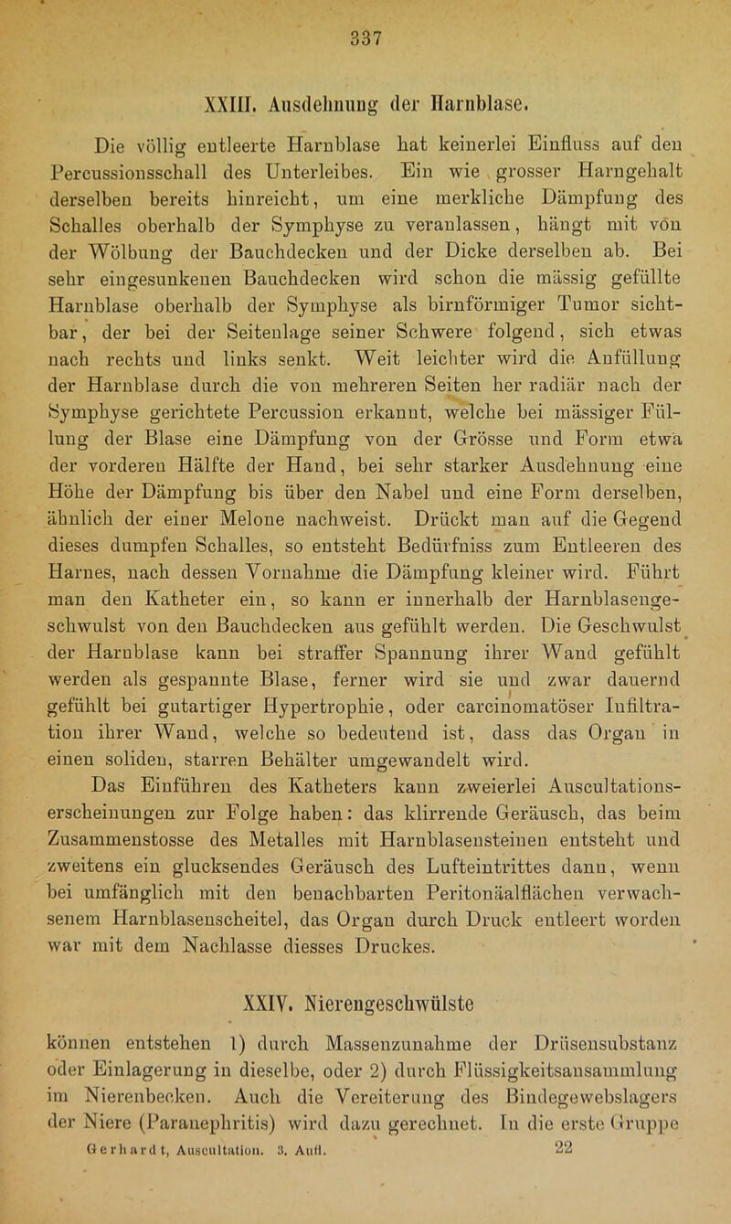 XXni. Ausdeliiiuug der Harnblase. Die völlig entleerte Harnblase bat keinerlei Einfluss auf den Percussionsschall des Unterleibes. Ein wie grosser Harngebalt derselben bereits binreicbt, um eine merkliche Dämpfung des Schalles oberhalb der Symphyse zu veranlassen, hängt mit von der Wölbung der Bauchdecken und der Dicke derselben ab. Bei sehr eingesunkenen Bauchdecken wird schon die mässig gefüllte Harnblase oberhalb der Symphyse als bimförmiger Tumor sicht- bar , der bei der Seitenlage seiner Schwere folgend, sich etwas nach rechts und links senkt. Weit leichter wird die Anfüllung der Harnblase durch die von mehreren Seiten her radiär nach der Symphyse gerichtete Percussion erkannt, welche bei mässiger Fül- lung der Blase eine Dämpfung von der Grösse und Form etwa der vorderen Hälfte der Hand, bei sehr starker Ausdehnung eine Höhe der Dämpfung bis über den Nabel und eine Form derselben, ähnlich der einer Melone nachweist. Drückt man auf die Gegend dieses dumpfen Schalles, so entsteht Bedürfniss zum Entleeren des Harnes, nach dessen Vornahme die Dämpfung kleiner wird. Führt man den Katheter ein, so kann er innerhalb der Harnblasenge- schwulst von den Bauchdecken aus gefühlt werden. Die Geschwulst der Harnblase kann bei straffer Spannung ihrer Wand gefühlt werden als gespannte Blase, ferner wird sie und zwar dauernd gefühlt bei gutartiger Hypertrophie, oder carcinomatöser Infiltra- tion ihrer Wand, welche so bedeutend ist, dass das Organ in einen soliden, starren Behälter umgewandelt wird. Das Eiuführen des Katheters kann zweierlei Auscultations- erscheinungen zur Folge haben: das klirrende Geräusch, das beim Zusammenstosse des Metalles mit Harnblaseusteiueu entsteht und zweitens ein glucksendes Geräusch des Lufteintrittes dann, wenn bei umfänglich mit den benachbarten Peritonäalflächen verwach- senem Harnblasenscheitel, das Organ durch Druck entleert worden war mit dem Nachlasse diesses Druckes. XXIV. Niereugeschwülste können entstehen l) durch Massenzunahme der Drüsensubstanz oder Einlagerung in dieselbe, oder 2) durch Flüs.sigkeitsansammlung im Nierenbecken. Auch die Vereiterung des Bindegewebslagers der Niere (Parauephritis) wird dazu gerechnet, ln die erste Grup])e Gerliardt, Auscultutluii. 3. Aufl. 22