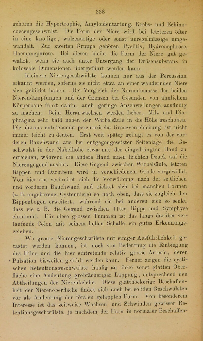 gehören die Hypertrophie, Arayloideutartung, Krebs- und Echino- cocceugeschwulst. Die Form der Niere wird bei letzteren öfter in eine knollige, walzenartige oder sonst unregelmässige umge- wandelt. Zur zweiten Gruppe gehören Pyelitis, Hydronephrose, Haemonepbrose. Bei diesen bleibt die Form der Niere gut ge- wahrt , wenn sie auch unter Untergang der Dräseusubstanz in kolossale Dimensionen übergeführt werden kann. Kleinere Niereugeschwülste können nur aus der Percussion erkannt werden, soferne sie nicht etwa an einer wandernden Niere sich gebildet haben. Der Vergleich der Normalmaasse der beiden Niereudämpfnngeu und der Grenzen bei Gesunden von ähnlichem Körperbaue führt dahin, auch geringe Anschwellungen ausfindig zu machen. Beim Heranwachsen werden Leber, Milz und Dia- phragma sehr bald neben der Wirbelsäule in die Höhe geschoben. Die daraus entstehende percutorische Grenzverschiebung ist nicht immer leicht zu deuten. Erst weit später gelingt es von der vor- deren Bauch wand aus bei entgegengesetzter Seitenlage die Ge- schwulst in der Nabelhöhe etwa mit der eingedrängtea Hand zu erreichen, während die andere Hand einen leichten Druck auf die Nierengegend ausübt. Diese Gegend zwischen Wirbelsäule, letzten Rippen und Darmbein wird in verschiedenem Grade vorgewölbt. Von hier aus verbreitet sich die Vorwölbung nach der seitlichen und vorderen Bauchwaud und richtet sich bei manchen Formen (z. B. angeborener Cystenniere) so nach oben, dass sie zugleich den Rippenbogen erweitert, während sie bei anderen sich so senkt, dass sie z. B. die Gegend zwischen 1 Iter Rippe und Symphyse einnimmt. Für diese grossen Tumoren ist das längs darüber ver- laufende Colon mit seinem hellen Schalle ein gutes Erkennungs- zeichen. Wo grosse Nierengeschwülste mit einiger Ausführlichkeit ge- tastet werden können, ist noch von Bedeutung die Einbiegung des Hilus und die hier eintretende relativ grosse Arterie, deren • Pulsation bisweilen gefühlt werden kann. Ferner zeigen die cysti- schen Retentionsgeschwülste häufig au ihrer sonst glatten Ober- fläche eine Andeutung grobfächeriger Lappung, entsprechend den Abtheiluugen der Niereukelche. Diese glatthöckerige Beschaffen- heit der Nierenoberfläche findet sich auch bei soliden Geschwülsten vor als Andeutung der fötalen gelappten Form. Von besonderem Interesse ist das zeitweise Wachsen und Schwinden gewisser Re- tentiousgeschwülste, je nachdem der Harn in normaler Beschaffen-