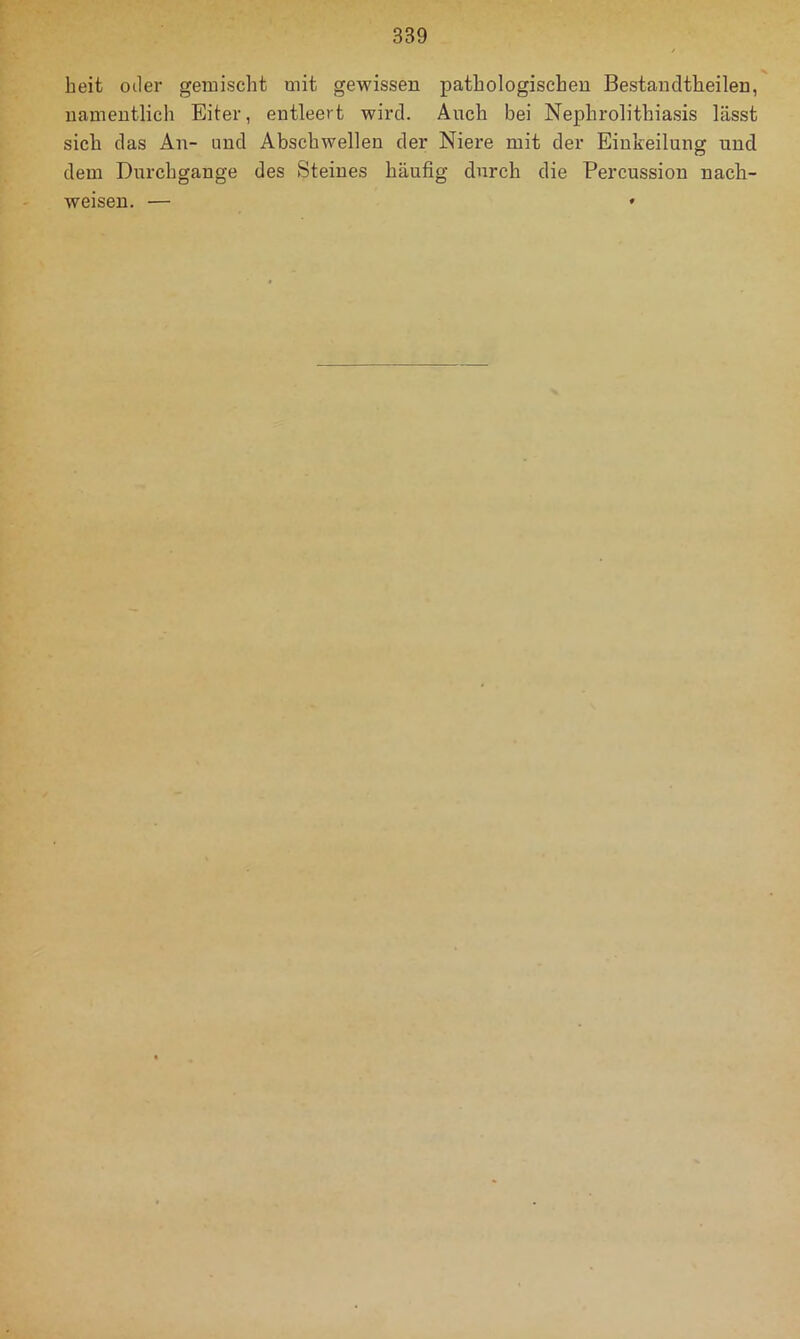 beit Oller gemischt mit gewissen pathologischen Bestandtheilen, namentlich Eiter, entleert wird. Auch bei Nephrolithiasis lässt sich das An- und Abschwellen der Niere mit der Einkeilung und dem Durchgänge des Steines häufig durch die Percussion nach- weisen.