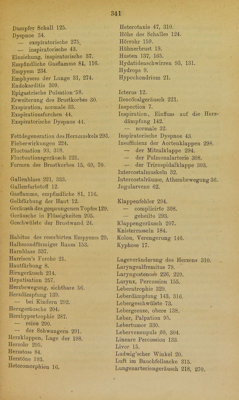 Dumpfer Schall 125. Dyspnoe 34. — exspiratorische 275^ — inspiratorische 43. Einziehung, inspiratorische 37. Empfindliche Gasflamme 81, 116. Empyem 234. Emphysem der Lunge 31, 274. Endokarditis 309. Epigastrische Pulsation'58. Erweiterung des Brustkorbes 30. Exspiration) normale 33. Exspirationsfurchen 44. Exspiratorische Dyspnoe 44. Fettdegeneration des Herzmuskels 293. Fieberwirkungen 224. Fluctuation 93, 318. Fluctuationsgeräusch 221. Formen des Brustkorbes 15, 69, 70. Gallenblase 221, 333. Gallenfarbstofi 12. Gasflamme, empfindliche 81, 116. Gelbfärbung der Haut 12. Geräusch des gesprungenen Topfes 129. Geräusche in Flüssigkeiten 205. Geschwülste der Brustwand 24. Habitus des resorbirten Empyems 29. Halbmondförmiger Raum 153. Harnblase 337. Harrison’s Furche 21. Hautfärbung 8. Hirngeräusch 214. Hepatisation 257. Herzbewegung, sichtbare 56. Herzdämpf uug 139. — bei Kindern 292. Herzgeräusche 204. Herzhypertrophie 287. — reine 290. — der Schwängern 291. Herzklappen, Lage der 198. Herzohr 295. Herzstoss 84. Herztöne 193. Heteromorphien 16. Heterotaxie 47, 310. Höhe des Schalles 124. Hörrohr 159. Hühnerbrust 19. Husten 137, 165. Hydatideuschwirren 93, 131. Hydrops 9. Hypochondrium 21. Icterus 12. Ileocöcalgeräusch 221. Inspection 7. Inspiration, Einfluss auf die Herz- dämpfung 142. — normale 32. Inspiratorische Dyspnoe 43. Insufficienz der Aortenklappen 298. — der Mitralklappe 294. — der Pulmonalarterie 308. — der Tricuspidalklappe 303. Intercostalmuskeln 32. lutercostalräume, Athembewegung 36. Jugularvene 62. Klappenfehler 294. — complicirte 308. — geheilte 293. Klappengeräusch 207. Knisterrasseln 184. Kolon, Verengerung 146. Kyphose 17. Lageveränderung des Herzens 310. Laryngealfremitus 79. Laryngostenosb 226, 229. Larynx, Percussion 155. Leberatrophie 329. Leberdämpfung 143, 316. Lebergeschwülste 73. ^ Lebergrenze, obere 138. Leber, Palpation 95. Lebertumor 330. Lebervenenpuls 60, 304. Lineare Percussion 133. Livor 15. Ludwig’scher Winkel 20. Luft im Bauchfellsacke 315. Lungenarteriengeräusch 218, 270.