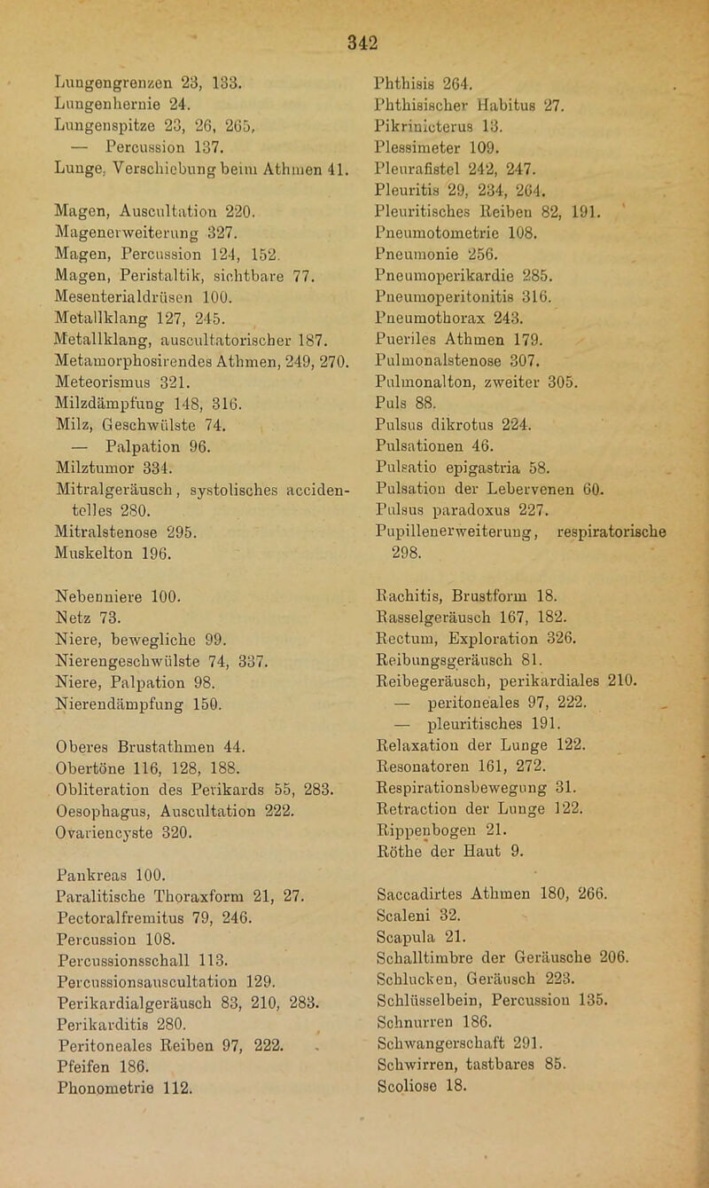 Luagengrenzen 23, 133. Lungenhernie 24. Lungenspitze 23, 26, 265, — Percussion 137. Lunge, Verschiebung beim Athinen 41. Magen, Auscultation 220. Magenerweiterung 327. Magen, Percussion 124, 152. Magen, Peristaltik, sichtbare 77. Mesenterialdrüsen 100. Metallklang 127, 245. Metallklang, auscultatorischer 187. Metamorphosirendes Athmen, 249, 270. Meteorismus 321. Milzdämpfung 148, 316. Milz, Geschwülste 74. — Palpation 96. Milztumor 334. Mitralgeräusch, systolisches acciden- telles 280. Mitralstenose 295. Muskelton 196. Nebenniere 100. Netz 73. Niere, bewegliche 99. Nierengeschwülste 74, 337. Niere, Palpation 98. Nierendämpfung 150. Oberes Brustathmen 44. Obertöne 116, 128, 188. Obliteration des Perikards 55, 283. Oesophagus, Auscultation 222. Ovariencyste 320. Pankreas 100. Paralitische Thoraxform 21, 27. Pectoralfremitus 79, 246. Percussion 108. Percussionsschall 113. Percussionsauscultation 129. Perikardialgeräusch 83, 210, 283. Perikarditis 280. Peritoneales Reiben 97, 222. Pfeifen 186. Phonometrie 112. Phthisis 264. Phthisischer Habitus 27. Pikrinicterus 13. Plessimeter 109. Pleurafistel 242, 247. Pleuritis 29, 234, 264. Pleuritisches Reiben 82, 191. Pneumotometrie 108. Pneumonie 256. Pneumoperikardie 285. Pueumoperitonitis 316. Pneumothorax 243. Pueriles Athmen 179. Pulmonalstenose .307. Pulmonalton, zweiter 305. Puls 88. Pulsus dikrotus 224. Pulsationen 46. Pulsatio epigastria 58. Pulsation der Lebervenen 60. Pulsus paradoxus 227. Pupillenerweiterung, respiratorische 298. Rachitis, Brustform 18. Rasselgeräusch 167, 182. Rectum, Exploration 326. Reibungsgeräusch 81. Reibegeräusch, perikardiales 210. — peritoneales 97, 222. — pleuritisches 191. Relaxation der Lunge 122. Resonatoren 161, 272. Respirationsbewegung 31. Retraction der Lunge 122. Rippenbogen 21. Röthe der Haut 9. Saccadirtes Athmen 180, 266. Scaleni 32. Scapula 21. Schalltimbre der Geräusche 206. Schlucken, Geräusch 223. Schlüsselbein, Percussion 135. Schnurren 186. Schwangerschaft 291. Schwirren, tastbares 85. Scoliose 18.